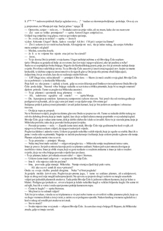 li .fmilio im se
radosnopridruži.Kad je ugledao ove tr ,e
' ^nadao se skorompoboljšanju položaja. Ovu oj-.cu
je prepoznao,no Munju još nije.Sad je jahao ^ njega.l
— Oprostite,senjor— reče on..— Svakako samvas prije vidio,ali ne znam, kako da vas nazovenr
— Zai sam se toliko promijenio? — upita AntonUnger.smiješećise.
Uslijed tog smiješka i tog glasa,vratise govedaru sjećanje,
— Sv. sveti,zar je to istina? — upita.— Jeste li
vj don Aritomio Unger? Bože, kakvo veselje! Ali živi f H još i senjorita Emma?
— Živi i uskoro će se vratitina hacSendu.Alinajprije mi reci, tko je izdao nalog, da senjorArbellez
mora umrijeti od gladi!
— Mislim, senorita Josefa.
— Je li u to vrijeme bio njezin otac još na ha-ciendi?
— Jeste,
— To je dosta,Oniće primiti svoju kaznu.Ungerzaškripizubima a očiBivoljeg Čela usplam-
tješe.Obojica su gorjela od želje za osvetom.Jao čor-teju i njegovojkćerci,ako ipi padinu u ru'ke!
Sada su se uspinjalipo boku brijega.Stigoše do Krokodilskog jezera,prije jno što je utrnulo zadnje danje
svjetlo.Površina vodebila je ravna.Tu se Bivolje Čelo zausrnvji izustionajtugujućizov.kojim se mame
krokodili, tz dubine smjesta izronimnoštvo kvrgavih glava.Onipoju riše prema obališkljocajući,
čeljustima,što je zvučalo,kao da se sudaraju snažnibalvani.
— Uff! Dugo nisu ništa žderali! — primijeti Cibo-lero. — Skoro će moći utažiti svoju glad.Bivolje Čelo
će se pobrinuti-/.u krokodile Miksteka.
Poja hali su oko jezera i sjahalj u šumi, gdje su ostavilikonje pod Emiliosovimnadzorom.Onda Bivolje
Čelo pode dalje. Nasred vrha brijega nalazila se uzvisina u obliku piramide, koju bi se moglo smatrati'
djelom prirode.Tamo se poglavica Miksteka zaustavi.
— To je plamen i spomenik inog plemena — reče.
— Ah, sakriveno ognjište od smole? — upita Munja.
— Da. Ispunjenoje smolom katranom,sumporomi suhom travom. Već pred više od stotinugodina je
podignutovajhumak.,ali će sjaj vatre još imati svoje djelovanje.Otvorimo ga!
Indijanac pride k jednojstranipiramide i izvadi jedan kamari, koji je bio pokriven zemljom i obrastao
travom.
— Ovdje je rupa za propuh.
Na te Sternauoveriječi, poglavica kimne glavom.Onda se popne na vrh.Tamo se nalazilo deblo nekog ne
odviše debelog drveta,koje je imalo izgled, kao da je uslijed udarca munje poprimilo svojsadašnjiizgled.
Bivolje Čelo ga je vukao amo-tamo,dokje deblo olabavilo i dalo se izvaditi. Kroz to je nastala jama,koju je
Miksteka proširio,tako da je postala široka poput čovjeku.
— Postalo je tamno — reče. — Zapalit ćemo ratni znak. Bivolje Čelo nije godinama bio kod svojih,ali
njegova će braća uskoro vidjeti,da njegovinalozijoš vrijede.
Poglavica klekne i zakreše vatru.Uskoro je gorjelo nekoliko suhih trijeski,koje je ogulio sa stabla.Baciih u
jamu i onda side sa piramide.Najprije se začulo pucketanje išuškanje,koje uskoro prede u glasno sik-tamje.
Plamen od pola metra vine se uvis.
— To je prenisko — primijeti Munja.
— Neka moj brat malo sačeka! — odgovoripoglavica.— Miksteke umiju rasplamsatiratnu vatru.
Imao je pravo.Jerjedva minutu kasnije poče se plamen uzdizati.Nakon jedva pet minuta dostigao je
neobičnu visinu.Imao je oblik stupa,koji se gore razilazio u snažnimzrakama a imao je takvo snažno
svjetlo,da je na vrhu brijega postalo svijetlo kao po danu.
~ To je plamen,kakav još nikada nisamvidio! — izjavi Sternau.
— Uskoro ćemo imati odgovor — uvjeravaše Bivolje Čelo.
— Ima li više mjesta s takvim pećima?
— Ima, posvuda gdje stanuju Miksteke. Namje-stemj.su ljudi koji pale vatru.
. Ali ako su ovi umrli ili nisu • prisutni?
Onda su svoju službu predali drugima. Neka m
oJ brat pogleda!
Je gorjela možda četvrt sata. Poglavica po-prema jugu, l tamo se uzdizao plamen, ali u udaljenosti,
koja se zbog noćinije mogld tadnoprocijeniti.Na sjeveru se pojavio drugii uskoro se moglo unaokolo
vidjeti pet jednakih plamenih znakova.Tada pride Bivolje Čelo k jednomvelikom kamenu,koji je ležao u
blizini. Podigne ga ipokaže se . otvoru kojem je ležalo nekoliko kugli u veličini biljarske kugle.On uzme tri
od njih, baciih u vatru i onda opetpomno pokrije kamenomrupu.
— Čemu te kugle? — upita Stennau.
— Mojbrat će to odmah vidjeti!
Tek što je to rekao, vinula su se triplamena u vis put neba itamo su stvorilitri velike piamene ploče,koje su
se dugo vremena držale u istojvisini,a zatim su se polaganospustile.Nakon kratkog vremena ugledalisu i
kod svakog od ostalih pet znakova istiznak.
— Sto to znači?
— Svako mjesto ima svojznak— objasniBivolje Čelo. Ja samdao onajs brijega El Reparo,da Mliksteke
znadu,gdje se imaju sastati.
 