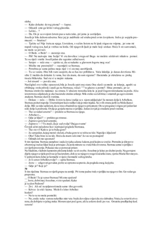 skrha.
— Kako dolazite do tog pisma? — šapne.
— Oduzeli smo ga lešini vašeg glasnika.
— Lešini... ?
— Da. On je sa svojom četom pao u naše ruke, pri jemu je ustrijeljen.
Josefa je bila duhomodsutna.Srce joj je zadrhtalo od straha pred ovim čovjekom. Jedva je uspjela pro-
mucati: — Strašno!
— Tješite se! Nije šteta za njega. Uostalom, s vašim listom ne bi ipak stigao na vrijeme, jer smo mi
napali vašeg oca, kad je vrebao na lorda. Od njegovih ljudi je malo koji utekao. Hoće li on samumaći,
ne može se još reći.
— O Bože. o Bože! — zastenje ona.
— Pih! Ne zazivajte ime božje! Vi ste davolica i stoga od Boga ne možete očekivati nikakvu pomoć.
Te su riječi vratile Josefi jedan dio ngezine odlučnosti.
— Senjor — reče ona — sjetite se, da se nalazite u glavnom logoru mog oca!
— Mislite me prestrašiti? — nasmiješi se Sternau.
— Potrebna je samo jedina moja riječ i vi ste moj zarobljenik.
— Tu se varate. Htio bih vam saopćiti, da se Jua-rez približava. Vaša lakrdija je danas dovršena.Mi-
slite U možda da dolazim k vama, bez da znam, da sam siguran? Haciemda je okružena sa prekq
tisuću Miksteka. Sad ste vi u mojim rukama.
~- Još nisam! — poviče ona.
Naočigled ove velike opasnosti,bila je Josefa opet ona stara.Ona skoči sa mreže za ležanje, zgrabi sa
obližnjeg stola pištolj i opali ga na Sternaua, vičući 112 to glasno u pomni''. Hitac promaši, jer se
Sternau strelovito makmuo na stranu.U idućem trenutku leža-la je pod Ungerovimrukama na podu.Aliu
istomtronu odjeknulo je oko haciende strašno urlanje.Mik-steke sućulihitac i smatrali ga ugovorenim
znakom. Sternau skočik vratima.
— Dolaze — reče.— Držite čvrsto tu ženu iradije se s njomzaključajte! Ja moram dolje k Arbellezu.
Sternau požurinapolje.Unutrašnjost kuće nalikovala je mravinjaku.Sa svih strana jurili su Meksikanci
dolje. Bili su tako uplašeni,da se nisu obaziralina njegovu prisutnost.On se proguraoistigne još jedan kat
niže dolje k podrumu.Ovdje je gorjela mutna svjetiljka. Jedan čovjekje stražario pred vratima.
— Tko se nalazi unutra? — prodere seSternauna njega.
— Arbeliez i..,
— Gdje je ključ? — prekine ga stranac.
— Zapravo gore kod senorjte,
— Zapravo — ? To znači, da je sad ovdje? Dajga ovamo'
Čovjek učinizačudeno lice i ispitujućipogleda Sternaua,
— Tko ste vi? Kakva-je to buka gore?
— Ja samjedan,kojeg moraš slušati,a buka gore te se ništa ne tiče.Napolje s ključem!
— Oho!Tako brzo to ne ide. Hoću da znamvaše ime! Ja vas ne poznajem!
— Odmah ćeš me upoznati!
S tim riječima Sternau zamahne i zada čovjeku udarac šakom,pod kojimse srušio.Pretražio je džepove
oborenoginašao ključ koji je pristajao.Za pola minute su vrata bila otvorena.Sternau uzme svjetiljku i
osvijetliprostoriju.Pokazao mu se potresan prizor.
Na hladnim, vlažnim kamenim pločama ležale su tri osobe.Anselmo je ležao po dužini poda.Na gornjem
dijelu njegova tijela počivao je haciendero,dokse uznjegove nogešćućurila stara,vjerna Maria Her-moyes.
U jednomkutu ležao je komadić svijeće i komadić suhog kruha.
— Je li senorArbellexovdje? — upita Sternau.
— Jeste — odgovorigovedar,pošto se opreznouspravio,da pogleda onog.kojipita.
— Gdje je? Koji je?
70
S tim riječima Sternau osvijetligrupu na zemlji. Pri tome padne traksvjetiljke na njegovo lire.Govedarga
prepozna.
__ O Bože! To je senorSternau!Mismo spašeni!
__ Jeste,dobrimoj Anselmo,viste spašeni.Kako
je sa don Pedrom?
— 2ivi. Ali od iscrpljenostimože samo tiho govoriti.
— Krivce će stići kazna. Može li s'eiior Arbeliez
hodati?
— Na to se ne može pomisliti.
— No, onda neka vamna nekoliko min>uta bude dovoljna svijestda ste slobodnu.Vrata.ću ostavitiotvo-
rena,da dobijete svježeg zraka.Moramopet poćigore,aliću uskoro dodi po vas. Ostanite predbježnp kod.
senora!
 