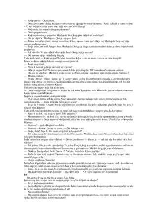— Sada u tvrdaviGuadaiupe.
— Onda je to samo slučaj.Indijancisebicesto na-djevaju životinjska imena. Neki od njih je uzeo to ime.
-- O ne!Indijanac neće uzeta ime, koje nosiveć netko drugi.
— Nitj onda,ako pripada drugomplemenu?
— Onda pogotovo ne.
— Kojem plemenu je pripadao Medvjede Srce,kojeg ste vidjeliu Guadalupi?
— On je Apač a Medvjede Oko je njegov brat.
— To me neobično čudi, misterJastrebov Kljun,moram vam reći, da je taj Medvjede Srce već prije
mnogo godina nestao.
— To je tačno,mvlord.Njegov brat MedvjedeOko ga.je dugo uzaludnotražio i držao je da su bijelci ubili
poglavicu.
— Ali vi velite, da ste vidjeli Medvjede Srce!Onog,kojije nestao?
— Da, upravo njega inijednog drugog.
Tada lord skoči. — Kakva vijest!MisterJastrebovKljun,vi ni ne anate,što ste mi time donijeli!
Lovac na krzna sakrije lukavo trzanje usana ipotvrdi:
— To je onajpravi.
— Niste li doznali, gdje je bio kroz to vrijeme?
— Gdje je mogao biti? Skitao se po savaniili bilo gdje drugdje.TiCrvenokose!su prave skitnice.
— Oh, on to ndje bio! Mislite li, da će ostati uzPredsjednika izajedno s njim doćina rijeku Sabinas?
— Mislim, mvlord.
— Hvala Bogu! Vidjet ćemo ga i razgovarati s njim. Doznat ćemo što znade o svojimtadašnjim
drugovima i što je sve proživio.Kad nademo neki trag,poćićemo njime, doklegod možemo. Je li bio još
netko s njim, mister Jastrebov Kljun?
Upitaniučini najnevinije lice na svijetu.
— O da — odgovori polagano. — Snjim su bili jedan Španjolac,nekiMindrello,jedna Indijanka imenom
Karja, neka senjora Emrna i...
Englez je stao uzbudeno šetatigore-dolje.
— Ova senora Emma je bila udata.Na svakinačin se uznju nalazio neki senor,prema kojemu je bila
naročito nježna.— Jeste limožda čuli njegovo ime?
— Zvao se Antonio Ungeri bio je uostalom po-anatilovac,čije je lovačko ime glasilo Munja.Bio je tu i
njegov brat,kapetan.
Tada lord čvrsto položilovcu ruku na rame. Ali ta je ruka drhtala kao i njegov glas,kad je upitao:
— Jesu li to bili svi,kojj su tamo bili zajedno?
— Morampromisliti. mylord. Da, sad se sjećamjoš jednoga,nekog čovjeka ogromna rasta,kome je brada
dopirala do pojasa.On je zapravo bio liječnik, ali je bio isto tako glasoviti lovac. Zvali M ga »Gospodar
Stijene«.
— Sternau? — upita Dryden bezdaha.
— Sternau — kimme Lovac na krzna. — Da, tako se zvao.
— Dalje, dalje! Nije li bio tamo još jedan,jedan jedini?
— Još jedan starijičovjek,kojeg su zvali don Fer-nando. Mislim, da je stari Pinnero rekao,da je taj senjor
neki grofRodriganda.
Sada se lord nije mogao više svladati. — Divno,prekrasno!— klicao je. — Ali zar nije bio nitko više,baš
nijedan?
— Još jedan,ali to je sada i posljednji.To je bio Čovjek, kojj je usprkos,razlici u godinama jako nalikovao
staromgrofu,izvanredno nalikovao.Sternaumu je govorio »ti«.Mislim,da ga je zvao »Mariano«.
— Dakle je i on spašen!Bože, hvala ti! Pričajte, JastrebovKljun,pričajte!
— Rado ću to učiniti, mylord. Doznat ćete sve,štosamja saznao. Ali, mylord, moje je grlo opet tako
tvrdo i hrapavo,da...
— Ovdje stojiboca.Natočite!
JastrebovKljun učini,kako mu je ponudeno:malo gucne te počne sa svojimizvještajem. Lord i kormilar su
silno napeto slušalisvaku njegovuriječ.Kad je Lovac na krana dovršio,dometae:
— Tako, to je sve što znam.Sve potankosti ćete doznatiod te gospode,čimstignemo do rijeke Sabinas.
— Da, kad bismo barmogli krenuti! — reče Dry-den.— Ali vi ste siguimo odviše umorni?
10
__Pih,dobarlovac ne zna Sto je umor. Ako želite
krenuti,mylord, stojimvamna raspolaganju.Jesulivašiljudi na okupu?
— Svi, l kotlovisu naloženi.
— Raspodijelite teglenice na oba parobroda.Tako će nastatidva hoda.To je neugodno,no drugačije ne ide.
Ja ću biti voda na prednjemparobrodu.A vi?
— Na istomparobrodu?
— Mj nećemo nikada, kao što se to obično radi,uveče pristatiuzobalu, već ćemo uvijek ostatiusred
rijeke. Jesu li vašiljudi dobro naoružani?
 