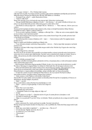 ~- živi li senjor Arbellez?— Živi, Podimo dolje k njemu.
l Bivolje Čelo im pride.Sva trojica podoše u podrum,gdje nadoše oslobodenezarobljenike pod zaštitom
Miksteka,koje je Sternau bio dolje poslao.Bivolje-Gelo klekne uz Arbelleza.
— Poznajete li me, seftor? — upita.Hacieodero klimne.
— Trpite li velike boli?
Starac tiho zastenje,što je više kazivalo nego mnoge riječi. Mora da je strašno patio.
— Mnogo hrabrih Miksteka je ozlijedeno u borbi, — reče Sternau,— ali senjorArbellezće biti prvi, ko-
jemu će se ukazatiliječnička pomoć.Odnesimo ga gore u neku mirnu sobu!
— Don Pedra ću samo ja njegovati— primijeti Ma-ria Hermoves. — Neću mirovati, dokon posve ne
ozdravi.
Sternau požurinaprijed,da izabere odgovarajućusobu,u koju su donijeli haciandera.Dokje Sternau
pregledavaostarca,vidjelo se,kako je omršavio.
— Ja ću osvetitisvogbrata Arbelleza — zaklinjao se Bivolje Čelo. — Nitko me neće u tome spriječiti. Gdje
je ona,na čiju je zapovijed morao patiti?
Najbolje vijestimogao je dationaj,koji je upravo ušao,naime AntonUnger.On.je tražio prisutne ikod
svog ulaska čuoto pitanje.
— Josefa Kortejo leži svezana u Emminoj sobi— izjavi. — Sutra ćemo joj suditi.No najprije moram
pozdravitioca.
Itagerse sagine nadArbelleza i poljubiga u blijedo čelo.
— To je trenutak,za kojim samčeznuo dugo godina— reče on.— Sad je moja želja ispunjena isad može
početiosveta.
Arbellez je sad imao toliko snage,da je polako mogao uzdići ru'ke. Položio ih je Ungeru oko vrata išap-.
ćućiodgovorio:
— Bog te blagoslovio,sime moj!
Da učiniviše ili da više kaže, bio je preslab,no na njegovomlicu se jasno ocrtavala sreća,štoje ponovo
našao zeta išto će uskoro opetvidjetikćerku.Taj izraz sreće sa izrazomboli s kojim je tu ležao, bio je ta-
dirljiv, tako potresan,da nitko od prisutnih ntije mogao suzdržatisuze.Sad iFemando pristupiAr-
bellezu.
__ Pedro Arbellez, poznajete lime?
Bolesnikje nekoliko trenutaka gledaou plemenite crte lica, onog kojije pitao,a onda nešto poput sunčane
zrake preletipreko njegova lica.
_- Don Fernando!Mojdobri,dragigospodaru!OBože, hvala ti, što simj dozvolio da doživimto veselje!
No time je bila njegova snaga prikraju i on sklopioči. Medvjede Srce uhvatinjegovudesnicuireče:
__ Neka naš bolesmibrat opet ozdravii bude sretan.Aljona koja ga je mučila, neka osjetinašu osvetu.
Sutra,pri prvojsunčanojzraci,neka bude održan sud nadnjom!4.LOVAC GRANDEPRISE
Dok je Kortejo u svojojosamljenostirazmišljao, začuje nekoliko riječi na francuskomjeziku:
— 'Uvijek lud,vranče? Ta pustismedega ići!Neki Francuz.Ah,to je opasno!Kortejova nada je
opet spala na ništicu.Alinakon nekog vremena čulo se ponovo:
— Samo unutra u vodu!Prijeko je naša koliba i bolja hrana!
Naša koliba? Čovjek je dakle stanovao prijeko na teksaškojobali.On nije bio ni neprijatelj, ni Francuz,ni
Meksikanac.Kortejo zaključi, da pokuša.
— Halo! — poviče.
Sve je ostalo minno,samo je Kortejo čuo praćakamje p-o vodi.
— Halo! — ponovi,ovajput glasnije.A sad se čuoiodgovor:
- Halo!
— Halo! Tko to zove ma obali? „
— Stradalnik,koji traži pomoć!
;
— Stradalnik? Onda se ne smije oklijevati. Gdje ste?
— Ovdje!
— Da, ali gdje je to »ovdje«? — Označite mi drvo ili grm. Ja naime plivam sa konjima u vodi.
— Ne mogu to označiti,jer samslijep.
— Slijep u ovoj prašumi? To je loše!Ali ja već dolazim. Viknite još jedincati,da se mogu ravnatiPo vašem
glasu!
— Halo! Halo!
__ pobro,sadaznam.Na, vranče,podiopet na zemlju- Kasnije t/emo plivati.
Kortejo začuje topot kopita ikorake životinja,koje su mu se približavale. Onda skočikraj njega nekičovjek
na zemlju.
— Bože moj, senor,kako to izgledate? — povikne ovaj. —Tko ste vi?
— O tome kasnije.Najprije mj recite, tko ste vi!
— Ja samlovac s ove i one strane.
— Teksašamin-?
— Da.
— Dakle Jenki?
 