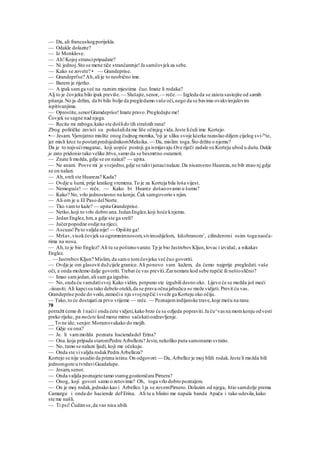 — Da, ali francuskogporijekla.
— Odakle dolazite?
— Iz Monklove.
— Ah!Kojoj strancipripadate?
— Ni jednoj.Sto se mene tiče strančarenje!Ja samčovjekza sebe.
— Kako se zovete? • — Grandeprise.
— Grandepri'se? Ah,ali je to neobično ime.
— Barem je rijetko.
— A ipak samga već na raznim mjestima čuo.Imate li rodaka?
Alj to je čovjeku bilo ipak previše. — Slušajte,senor,— reče.— Izgleda da se zaista sastojite od samih
pitanja.No ja držim, da bi bilo bolje da pregledamo vaše oči,nego da se bavimo ovakvimjalovim
ispitivanjima.
— Oprostite,senorGramdeprise!Imate pravo.Pregledajte me!
Čovjek se sagne nad njega.
— Recite mi zaboga,kako ste došlido tih strašnih rana!
Zbog političke zavisti su pokušalida me liše očinjeg vida.Jeste lićuli ime Kortejo.
•— Jesam. Vjerojatno mislite onog čudnog momka, k
oji je sliku svoje kćerke razaslao diljem cijelog svi-Je
te,
jer misli kroz to postatipredsjednikomMeksika.~~Da, mislim toga.Što držite o njemu?
Da je to najvećimagarac, koji uopće postoji.ga ismijavaju.Ove riječi zadale su Korteju ubod u dušu.Dakle
je zato pridonio tako velike žrtve,samo da se besmrtno osramoti.
— Znate li možda, gdje se on nalazi? — upita.
— Ne anam. Posve mi je svejedno,gdje se takvijunacinalaze.Da nisamsreo Huareza,ne bih znao nj gdje
se on nalazi.
— Ah,sreli ste Huareza? Kada?
— Ovdje u šumi, prije kratkog vremena.To je za Korteja bila loša vijest.
— Nemoguće! — reče. — Kako bi Huarez došaoovamo u šumu?
— Kako? No, vrlo jednostavno:na konju.Čak samgovorio s njim.
— Ali om je u El Paso delNorte.
— Tko vamto kaže? — upita Grandeprise.
— Netko,koji to vrlo dobro ana.JedanEnglez,koji hoće knjemu.
— Jedan Englez, hm, a gdje ste ga sreli?
— Jučerpopodne ovdje na rijeci.
— Ascuas!Pa to valjda nije! — Opišite ga!
— Mršav,visokčovjeksa ogromnimnosom,sivimodijelom, kišobranom1
, cilinderomi osim toga naoča-
rima na nosu.
— Ah,to je bio Englez? Ali tu se poštenovarate.Tp je bio JastrebovKljun,lovac i izvidač, a nikakav
Englez.
. — JastrebovKljun? Mislim, da samo tomčovjeku već čuo govoriti.
— Ovdje je om glasovit dužcijele granice.Ali ponovo vam kažem, da ćemo najprije pregledati vaše
oči, a onda možemo dalje govoriti.Trebat će vas previti.Zarnemate kod sebe rupčić ili neštoslično?
— Imao samjedan,ali samga izgubio.
— No, onda ću vamdatisvoj.Kako vidim, potpuno ste izgubili desno oko. Lijevo će se možda još moći
.-iioasiti. Ali kapcisu tako debelo otekli,da se prava očna jabučica ne može vidjeti. Previt ću vas.
Grandeprise pode do vode,zamočiu nju svojrupčić i sveže ga Korteju oko očiju.
— Tako,to će dostajatiza prvo vrijeme — reče. — Poznajemindijanske trave,koje meću na rane.
78
potražit ćemo ih l naćii onda ćete vidjeti,kako brzo će se ozljeda popraviti.Ja ću^vas na momkonju odvesti
preko rijeke, pa možete kod mene mirno sačekatiozdravljenje.
__ To ne ide, senjor.Moramsvakako do mojih.
— Gdje su ona?
— Je. li vammožda poznata haciendadel Erina?
— Ona.koja pripada staromPedru Arbellezu? Jeste,nekoliko puta samonamo svratio.
— No, tamo se nalaze ljudi, koji me očekuju.
— Onda ste vivaljda rodakPedra Arbelleza?
Kortejo se nije usudio da prizna istinu.On odgovori:— Da, Arbellez je moj bliži rodak.Jeste li možda bili
jednomgore u tvrdaviGuadalupe.
— Jesam,senor.
— Onda valjda poznajete tamo staroggostioničara Pirnera?
— Onog, koji govori samo o zetovima? Oh, toga vrlo dobro poznajem.
— On je moj rodak,jednako kao i Arbellez. l ja se zovemPirnero. Dolazim od njega, htio samdolje prema
Camargu i onda do haciende del'Erina. Ali tu u blizini me napala banda Apača i tako udesila,kako
ste me našli.
— Ti psi! Čudimse,da vas nisu ubili.
 