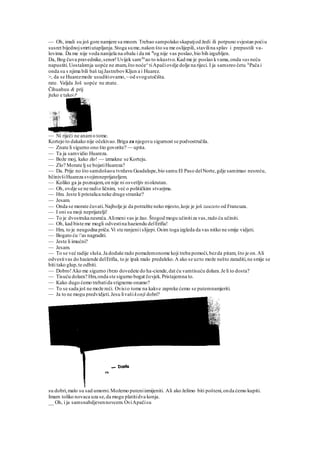 — Oh, imali su još gore namjere sa mnom. Trebao sampolako skapatjod žedi ili potpuno svjestan poćiu
susret bijednojsmrtiutapljanja.Stoga sume,nakon što su me oslijepili, stavilina splav i prepustili va-
lovima. Da me nije voda nanijela na obalu i da mi B
og nije vas poslao,bio bih izgubljen.
Da, Bog čuva pravednike,senor!Uvijek samlm
ao to iskustvo.Kad me je poslao kvama,onda vas neću
napustiti.Uostalomja uopće ne znam,što noće^tiApačiovdje dolje na rijeci. I ja samsreo četu A
Pača i
onda su s njima bili baš tajJastrebovKljun a i Huarez.
>, da se Huarezmože usuditiovamo,~ od svogutočišta.
rate. Valjda Još uopće ne znate.
Čihuahuu & prij
jteko e takoi i*
— Ni riječi ne anamo tome.
Kortejo to dakako nije očekivao.Briga za njegovu sigurnost se podvostručila.
— Znate li sigurno ono što govorite? — upita.
— Ta ja samvidio Huareza.
— Bože moj, kako zlo! — izmakne se Korteju.
— Zlo? Morate lj se bojatiHuareza?
— Da. Prije no što samdošaou tvrdavu Guadalupe,bio samu El Paso delNorte,gdje samimao nesreću,
bčinivšiHuareza svojimneprijateljem.
— Koliko ga ja poznajem,on nije ni osvetljiv niokrutan.
— Oh, ovdje se ne radio ličnim, već o političkim stvarjma.
— Hm. Jeste li pristalica neke druge stranke?
— Jesam.
— Onda se morate čuvati.Najbolje je da potražite neko mjesto,koje je još zauzeto od Francuza.
— I oni su moji neprijatelji!
— To je dvostruka nesreća.Alimeni vas je žao. Štogod mogu učinitiza vas,rado ću učiniti.
— Oh, kad biste me mogli odvestina haeiendu delErifia!
— Hm, to je neugodna priča.Vi ste ranjenii slijepi. Osim toga izgleda da vas nitko ne smije vidjeti.
— Bogato ću r
as nagraditi.
— Jeste li imućni?
— Jesam.
— To se već radije sluša.Ja doduše rado pomažemonome koji treba pomoći,bezda pitam, što je on.Ali
odvestivas do haciende delErifia, to je ipak malo predaleko.A ako se uzto može nešto zaraditi,ne smije se
biti tako glup,te odbiti.
— Dobro!Ako me sigurno ibrzo dovedete do ha-ciende,dat ću vamtisuću dolara.Je li to dosta?
— Tisuću dolara? Hm,onda ste sigurno bogat čovjek.Pristajemna to.
— Kako dugo ćemo trebatida stignemo onamo?
— To se sada još ne može reći. Ovisio tome na kakve zapreke ćemo se putemnamjeriti.
— Ja to ne mogu predvidjeti.Jesu livašikonji dobri?
su dobri,malo su sad umorni.Možemo puteniizmijeniti. Ali ako želimo biti pošteni,onda ćemo kupiti.
Imam toliko novaca uza se,da mogu platitidva konja.
__ Oh, i ja samsnabdjevennovcem.OviApačisu
 