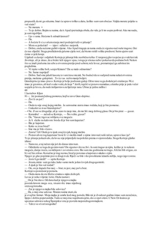 propustili,da mi ga oduzmu.Imat ću upravo toliko u zlatu, koliko samvamobećao.Valjda morate prijeko u
vaš stain?
— Ne moram. •
— To je dobro.Bojimse naime, da ti Apačipretražuju obalu,da vide,je li im uspio pothvat.Ako me nadu,
ja samizgubljen.
— I ja s vama. Hoćemo li odmah krenuti?
— Da.
— A hoćete li vi u vašemstanju moćipodnijetitafcvo jahanje?
— Mora se pokušati! — izjavi odlučno ranjenik.
— Dobro,onda nećemo gubitivrijeme. Ako Apačitragaju za nama onda će sigurnonaćinaše tragove.Oni
će nas slijediti. Stoga predlažemda jašemo cijelu noć,da bismo stekli veliku prednost.Sutra ujutro uzet
ćemo svježe konje.
Uzjahali su konje i odjahali.Korteju je jahanje bilo neobičnoteško.Uranjenojglaviosjećao je svakikorrak
životinje, ali je zinao, da u brzini leži njegov spas,istoga je stisnuozube ipokušaoda podnese boli.Nakon
što su imali prašumu iza sebe a otvorenupreriju pred sobom,reče lovac,promatrajućiga zabrinutim
pogledima.
— Vi trpite velike boli, senjorKimero? Da se malo odmorimo?
— Ne. Samo naprijed!
— Dobro.Sad smo jahali kasom,to vamtrese mozak. No budućida se sadpred nama nalaziotvorena
prerija, možemo galopirati. To će vas neštomanje boljeti.
Grandeprise je imao pravo.Kortejo je bolje podnosio galop.Očne rane suga dodušejoš strašnope-Wei
imao je groznicu,ali kod svake vode,do koje su
došli,rupčić se ponovonamakao,a kratko prije je pala večer
uspjelo je lovcu,da nade indijantravuza liječenje rana.Ubrao je jednu zalihu i
60
l Jastrebov Kljun
81— Jer poznamj'ednog pomorca,kojfse zove Gran-deprise.
— Živi li on još?
— Da.
— Onda to nije onaj,kojeg mislim. Ja samnaime zaista imao rodaka,koji je bio pomorac.
— I takoderse zvao Grandeprise?
—• Ne. Zvao se drugačije,ali je uzeo to moje ime, da me liši mog dobrog glasa.On je bio pirat — gusar.
— Karamba! — začudise Kortejo, — Što velite,gusar?
— Da. "Gusar,trgovac robljem,sve moguće.
— Je li služio na kakvom brodu ili je bio samkapetan?
— Bio je kapetan.
— Kako se zvao brod?
— Ime mu je bilo »Lion«.
— Zaista? Ah!Onda je to ipak onajčovjek,kojeg mislim.
— Poznavaliste tog kapetana!Jeste lii vi možda imali s njime izravnati neki račun,upravo kao ija?
To je pitanje pokazivalo,da lovac nije prijateljski raspoložen prema svojemrodaku.Stoga Kortejo glatko
izlane:
— Naravno,a taj račun nije još do danas izravnan.
— Odreknite se toga da ga izravnate!On sigurnoviše ne živi. Ja samtragao za njim, koliko je to nekom
moguće,danju inoću,sa mržnjom i osvetomu srcu.Bio sammu godinama na tragu.Aličim bih stigao,on
bi već bio otišao.Konačno je trag nestao,brod je potonuo a kapetansvakako s njim.
Njegov je glas poprimio posve drugizvuk.Riječi su bile više prosiktame izmedu zublju, nego izgovorene.
— Jeste li ga mrzili? — upita Kortejo.
— Jesam,mrzio samga tako,kako samo može jedan čovjekdrugogamrziti.
— A ipak je bio vaš rodak?
— On, on je dapače bio moj — brat,to jest,moj pol u brat.
Kortejova pozornost je porasla.
— Onda mora da ste iftešto strašnos mjim doživjeli.
Lovac je neko vrijeme šutio.Onda nastavi:
__ On je bio davo.Od dana kad je njegova majka
postala ženom moga oca, nisamviše imao nijednog
sretoogtrenutka.
— Zar je njegova majka bila udovica?
__ Da, a moj otac udovac.Morate naime znati,da
je ovajbio farmer. Moja majka je umrla kod mog poroda.Bilo mi je dvadeset godina iimao samzaručnicu,
lijepu i dobru poputandela.Tada se mojotac najednomsjetio,da se opet oženi.UNew Or-leainsu je
upoznao udovicu nekogŠpanjolca iona je postala mojomdrugommajkom.
— Takve su stvarineugodne!
 