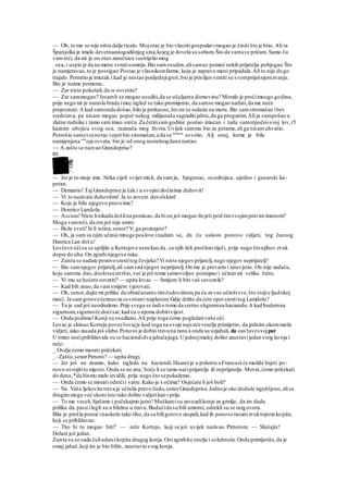— Oh, to me se nije ništa dalje ticalo. Mojotac je bio vlastitigospodarimogao je činiti što je htio. Ali ta
Španjolka je imala devetnaestogodišnjeg sina,kojeg je dovela sa sobom.Što da vamsve pričam. Samo ću
vamreći, da mi je on oteo zaručnicu iustrijelio mog
. oca,i uspio je da na mene svratisumnju.Bio samosuden,alisamuz pomoć nekih prijatelja pobjegao.Što
je namjeravao,to je postigao:Postao je vlasnikomfarme, koja je zapravo meni pripadala.Ali to nije dugo
trajalo. Potratio je imutak i kad je nestao posljednjigroš,bio je prisiljen vratiti se svomprijašnjemzvanju.
Bio je naime pomorac.
— Zar niste pokušali,da se osvetite?
— Zar sammogao? Jesamli se mogao usuditi,da se ušuljamu domovinu? Moralo je proćimnogo godina,
prije nego mi je narasla brada imoj izgled se tako promijenio, da samse mogao nadati,da me neće
prepoznati.A kad samonda došao,bilo je prekasno,Jer on se nalazio na moru. Bio samsiromašan ibev
sredstava, pa nisam mogao poput nekog milijunaša sagraditijahtu,da ga progonim.Ali ja sampošao u
zlatne rudnike i tamo samimao sreću.Za četirisamgodine postao imućan i tada samotpočeosvoj lov,r5
kaznim ubojicu svog oca, razarača mog života.Uvijek sammu bio za petama,ali ga nisamuhvatio.
Potrošio samsvojnovac iopet bio siromašan,a da se 'msarn
osvetio. Alj onaj, kome je bila
namijenjena ""oja osveta, bio je od onog nesretnogdana nestao.
~~ A zašto se nazvao Grandeprise?
83
— Jer je to moje ime. Neka cijeli svijet misli, da samja, bjegunac, ocoubojica, ujedno i gusarski ka-
petan.
— Demanio! Taj Grandeprise je čak i u svojinizločinima duhovit!
— Vi to nazivate duhovitim! Ja to zovem davolskim!
— Koje je bilo njegovo pravoime?
— Honrico Landola.
— Ascuas!Niste linikada došlina pomisao,da bion još mogao živjeti pod timsvojimpravimimenom?
Mogu vamreći, da omjoš nije umro.
— Bože sveti!Je li istina,senor? V; ga poznajete?
— Oh, ja samsa njim učinio mnoge poslove inadam se, da ću uskoro ponovo vidjeti, tog časnog
Hanrica Lan dol u!
Lovčeve očisu se upiljile u Kortejove usnekao da ,sa njih želi pročitatiriječi, prije nego štonjihov zvuk
dopre do uha.On zgrabinjegove ruke.
— Zaista se nadate ponovosrestitog čovjeka? Vi niste njegovprijatelj,nego njegov neprijatelj?
— Bio samnjegov prijatelj,ali samsad njegov neprijatelj.On me je prevario i iznevjerio. On nije zadaću,
koju sammu dao,doslovceizvršio,već je pri tome samovoljno postupao i učinio mi veliku štetu.
— Vi mu se hoćete osvetiti? — upita lovac.— Smijem li biti vaš saveznik?
— Kad bih znao,da vamsmijem vjerovati.
— Oh, senor,dajte mi prilike da obračuoams timčudovištem,pa ću za vas učinitisve,što stojiu ljudskoj
moći. Ja samgotovočeznuoza osvetomi naplatom.Gdje držite da ćete opet srestitog Lamdolu?
— To je sad još neodredeno.Prije svega se radio tome da sretno stignemna haciandu.A kad budemna
sigurnom,sigurnoće doćisat,kad ću o njemu dobitivijest.
— Onda podimo!Konji su osedlaini.Ali prije toga ćemo pogledativaše oči.
Lovac je skinuo Korteju povezlovajje kod toga na svoje najvećeveselje primijetio, da jednim okommože
vidjeti, iako zasada još slabo.Ponovo je dobio travuna ranu a onda su uzjahali, da oas'tavesvojput
U tmini noćipribližavala su se haciendidva jahačajuga.Ujednojmaloj dolini zaustavijedan svog konja i
reče:
_ Ovdje ćemo morati pričekati.
_- Zašto,senorPirnero? — upita drugi.
— Jer još ne znamo, kako izgleda na haciendi.Huarezje u pokretu a Francuzi će možda htjeti po-
novo osvojitito mjesto.Onda se ne zna,' hoće li se tamo naćiprijatelje ili neprijatelje. Morat,ćemo pričekati
do dana,*da bismo malo izvidili, prije nego što sepokažemo.
— Onda ćemo se morati odrećii vatre.Kako je s očima? Osjećate li još boli?
— Ne. Vaša ljekovita trava je učinila pravo čudo,senorGraedeprise.Jednoje oko doduše izgubljeno,alisa
drugimmogu već skoro isto tako dobro vidjetikao i prije.
— To me veseli.Sjašimo i počekajmo jutro! Muškarcisu zavezalikonje za grmlje, da im dadu
priliku da.pasu ilegli su u blizinu u travu.Budućida su bili umorni, odrekli su se razgovora.
Bila je prošla ponoć inaokolo tako tiho,da su biligotovo zaspali,kad ih ponovo rasanizvuktopota kopita,
koji se približavao.
— Tko bi to mogao biti? — reče Kortejo, koji se još uvijek nazivao Pirnerom. — Slušajte!
Dolazi još jedan.
Zaista su se sada čuliudarcikopita drugog konja.Onizgrabiše oružje i osluhnuše.Onda primijetiše,da je
omaj jahač,koji im je bio bliže, zaustavio svog konja.
 