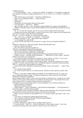 Amerikanac pristane.
— To je dakle uredemo <— reče.— Ja nisamvaS<politički istomišljenik. U tompogledu ne smijete naj
mene računati.Aliu ličnim stvarima ću pristajatiuz| vas, jer ću ostati uz vas, sve dok se Landola ne
uhvati.
— Sefio.r Kortejo,tko je ovajčovjek? — upita jedan-od Meksikanaca.
— Neka lovac iz Sjedinjenih Država — odgovoriKortejo.
— Kako se zove?
— Grandeprise.
— Grandeprise,ah!Tog poznajem.Šteta da je tako tamno!
— Vi me poznajete? — upita lovac.— Odakle?
— Moj mi je ujak govorio o vama. Poznajete U doktora Hilarija? Ja samnjegov nećakManfredo.
— Hilarija? Upravitelja bolnice u samostanu Del-la Barbara u Santa Jaga? Da li ga poznajem? Pa on mi je
spasio život.
— Da. Vi ste onda bili na nekom putu ili lovu,pa ste bolesnii izmučeni došliu Santa Jagu.
— Zgrabila me je groznica.Seflor Hilario se zauzeo za mene,dao mi lijek i njegovao me.Bez njega bio bih
umro. Ako ste vinjegov nećak,moramo postatiprijatelji.
Privezali su konje a muškarci se sastadoše kraj njih u blizini.
— Ali, zaboga, što se dogodilo na haciendi? —'upita Kortejo.
— Indijanci su jurišali na ngu — glasio je Man-fredov odgovor.
— l vi ste pobjegli.Zar se niste borili?
— Nismo se borili, senjor? Qh,mi smo se branin iz sve snage.Alionisu po broju bili nekoliko Puta
90
nadmoćniji. Hacienda je u njihovom posjedu. Mora da ih je bilo preko tisuću.
— Bože moj, a gdje je moja kćerka?
__ Tko to zna? Crvenisu nas tako nenadano na-
"pali, da se uopće jedannije mogao brinutiza drugoga.
'— Kakva nesreća!Kakvisu to Indijancibili? Možda Apači?
— Ne. Čuo samda je jedam od njih rekao da je Miksteka.
— Moramsaznati,što se dogodilo sa mojomkćerkom! Prije toga ne mogu napustitiovajkraj!
— Umirite se,senjor!— preuzme sad riječ Grandeprise. — Miksteke nisu poput Apača i Komanča.
Koliko ih ja poznajem,oni ne ubijaju žene.
— To je neka vrsta utjehe.Alija moram saznatikakva je njena sudbina. Ali kako? Ja sam se ine
smijem raspitatii nijedan od ovih ljudi se ine smije usuditivratitina haciendu.
— Prepustite to meni!Ja se razumijem u uhoda-renje po mjestu. Ako bude potrebno, poći ću sutra u
haciendu.Tu se prije svegamora saznati,zašto su je Miksteke napali.Na svakinačin su imali neki razlog.
Nije H se možda prije toga dogodilo nešto napadno?
— O jeste!Jučeru ponoć zaplamsao je na jednomod obližnjih bregova silan plamen — izvijesti Man-
fredo.
— To se moglo slučajno dogoditi.
— Ne. To mora da je bio znak, jer su se uskoro posvuda naokolo na raznim mjestima opazile slične
vatre.
— Onda se u tome mora svakako razabratiznak.Mislim, da su se Miksteke sazvali, da vas kao Jua-
rezove neprijatelje istjeraju iz zemlje. To pretpostavka jedinstvenovodstvo.Tko je bio voda Uh ljudi?
Nismo imali vremena da to primijetimo.
Nije bio nikakav bijelac uz njih? ~ O jeste,čakdvojica.Došlisu i sjahali. Posijsu u
stražannicu itu su rekli,
da žele govoritisa seno-r
'tomJosefom,To su im zabranili. Ali jedan od njih Je uc
larcemšake oborio vodu i
nato su obojica otišlig
ore
k senjoriti.Onda je gore kod n,je planuo h'itac.
91Istodobno je oko haciendezaorilo užasno ur-lanje a neprijatelji su sa svih strana navaliliua nas.
— Koliko je ljudi bilo u stražarnici?
— Moglo ih je biti preko dvadeset.
— Preko dvadeset? — ponovi Gramdeprise polu začudenoipolupodrugljivo. — I ta dvadesetorica su
dopustili,da njihov voda bude oborenna zemlju?
— Sto smo mogli protiv toga učiniti? Trebaliste vidjetitog stranca!Nije rekao, tko je. Nastupio je tako kao
da je glasnikili savezniksenora Korteja.Postavio se tako,kao da on zapovijeda.
— Prema svemu što samdoznao,mogu zaključiti da je na haciandi mogao zapovijedati samo senor
Kortejo!
— To je tačno.Ali nekolicina je smatrala uljeza PanteromJuga.
— On je svakako savezniksenora Korteja.AliPantera Juga je Indijanac!
— Tko u takvimtrenucima misli na sve!
— Opišite mi tog čovjeka!
To je učinio.Grandeprise je pažljivo slušao izamišljeno klimne glavom. - .
— Ovakvog čovjeka — ponovion — tako divovskograsta, sa tako dugom bradom i tačno tako
obučenoginaoružanog,vidio samuz Huareza na rijeci Sa-binas.Je lj to možda on?
 