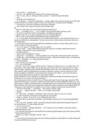 — Tko je to bio? — upita Kortejo.
— Ne znam. Ali izgledalo je kao da Huarez drži vrlo mnogo do njega.
— Nisi li rekao, da je u sobimoje kćerke pao hitac? — obratise Kortejo Manfredu.
— Jeste.
— Sveta djevice!Ustrijelili su je!
— To ne vjerujem — usprotivise Grandeprise. — čim je opaljen hitac,počeo je napadaj,zar ne? No onda
je hitac bio jednostavno znakza napad i vi fine morate bojati,da se vašojkćercjnešto dogodilo-
— Ali onda je na svakinačin zarobljenica!Moramo je osloboditi!
— Ako ustreba.Ja ću vampri tome pomoći, kako ikoliko mogu.
92
__Zartu ne bi bilo dobro,da se sad odmah poduzmu potrebnikoraci?
— Hm! — promrmlja lovac. — To je sumnjivo.Na koje korake mislite kod toga,senor?
— Ne znam ni sam.Niste li rekli da se razumijete u uhodarenje po mjestima?
— Rekao samto.No ovo je mjesto opkoljeno i čuvano od tisućuIndijanaca.
— Bit će i sutra.A sad po noćije uhodarenje lakše nego pobijelomdanu.
— To vi samo mislite. Sad još pretražuju crveniokolicu tražeći bjegunce.Ako me uhvate,držat će me za
jednog od vaših ljudii ja samizgubljen.. Ali ako sutra po danuotvoreno ujašemna haciendu,mislit će da
samAmerikainac.
— Ali doonda se može svaštazlo dogoditi!SenorGrandeprise,molim vas za ime božje,učinite sve što
možete i učinite to što je brže moguće!
— To je vrlo opasno! U kojem smjeru leži ha-.cienda?
— Upravo ondje — odgovoriManfredo,kojemje bilo upućeno ovopitanje,i pokaže rukompravac.
— A kako se dugo mora ići, da bi se došlo do nje?
— Po prilici pola sata.
— Onda ću pokušati.Odjahat ću onamo.
— Hvala vam! — reče Kortejo.— Nećete požalitišto ste se zbog mane imoje kćefee izložili opasnosti!
— Održite riječ, senjor!Podsjećamvas na Henrica Landolu. Ali po takvommraku može se ovajjarak 'ako
promašiti. Poznajete U zov velike- meksikanske trčke?
— Svi ga poznajemo. •
~ Umije li ga tko od vas oponašati?
— Ja — javi se Manfredo.
~ No dobro. Ako ne bih mogao odmah pronaćiova
J jarak,ja ću viknutitaj zov a vi mi odgovorite. tin
oj
noćičuje ga se vrlo daleko.Dakle neću mo-ratj dugo lutati. Ako se do zore ne vratim, ne mo--te se dulje
brinutiza mene i možete poduzetivlastikorake,Ponašajte se mirno,da vas ne otkriju Mik-koji se sigurno
skicu naokolo.Sad do videnja!Smionilovac uzjaše svog konja i nestaneu tan noći. Izjavio je da nije
Kortejov politički istomišljf nik. A da je bolje poznavaonjegovživot idjela, s.-gurno mu ne bi palo na
pamet,da učini ijedan korak za njega ili za spas njegove kćerke.
Kad je Grandeprise otišao,smjestilisu se ostalina podu,ispričavšidoživljaje današnjeg dana ipozvaše
Korteja,da im i on saopćisvoje vlastite doživljaje.J
No on nije nastojao,da imsve ispriča.Nisu na •! nikoji način smjeli doznati,da je njegov pohodna "fRio
Grande del Norte propao.Stoga imje saopćio samo toliko,koliko je smatrao prikladnim. Kazao je, da su se
njihovidrugovisakrili uz spomenuturijeku,da sačekaju plijen,koji je na žalost došaokasnije,negolije bilo
prije predvideno.On samje pošao natrag,jerje smatrao da je njegova prisutnost na ha-ciendipotrebna.Pri
tome je pao u ruke Apačima j bio ozlijeden na oko. Gerilci su njegovoprikazivanje smatraliistinitim.
— Ali što da sad učinimo? — upita jedan:— Ha-cienda je otišla do vraga!
— Još nije — odgovori Kortejo. — Osim vas su sigurno idrugiutekli.
— Možda.
— Pa vidjet ćemo. Nadajmo se najboljemu! Kad svane dan,vidjet će se,tko se sve spasio.
— A onda? Haciemdu nećemo ipak natrag dobiti,jer smo preslabi.
— Veliko je pitanje; hoće li tih tisuću Miksteka ostatiovdje.
— Svakako,ako je onako,kako što je mislio ovajAmerikanac,naime, da su oni pristalice predsjednika
Huareza.
— No i mi ćemo za kratko vrijeme opet ojačati.Mojiposrednicineprestanokorteširaju išalju mi Uu
~
de,iz južnih krajeva Te ćemo okupitioko sebe.
— Ah,oninas neće naći.
— Da, to i ja mislim — primijeti Manfredo — Onl
će misliti da se još nalazimo n« haciendii tamo će
uletjetiMikstekama u ruke.
__ To ćemo tako predusresti,da ćemo ih prihvatitina nekompogodnommjestu,koje ćemo morati potražiti.
_ Na nastanjenommjestu?
__ Mislite, da poput razbojnika moramo leći u
šumu?
— U prve dane neće namništa drugopreostati.Ali kad opet ojačamo,onda je lako da osvojimo nekigradić
ili protjeramo Miksteke iz haciende.
 