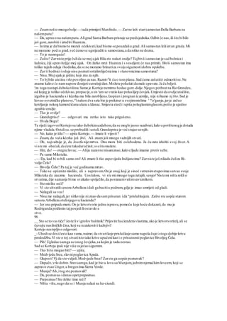 — Znamnešto mnogobolje — tada primijeti Manfredo.— Zarne leži starisamostanDella Barbara na
našemputu?
— Da, upravo na našemputu.Aligrad Santa Barbara pristaje uzpredsjednika.Odbit će nas,ili što bibilo
još gore,zarobiti i izručiti Huarezu.
— Istima je da bismo to morali očekivati,kad bismo se pouzdaliu grad.Ali samostan ležiizvan grada.Mi
ne moramo poćiu grad,već ćemo se ugnijezditiu samostanu,a da nitko ne dozna.
— To je nemoguće!
— Zašto? Zarniste prije čulida se moj ujak Hila-rio nalazi ondje? Tajbivšisamostan je sad bolnica i
ludnica,čiji upraviteljje moj ujak. On žarko mrzi Huareza i s veseljem će nas primiti. Bivši samostan ima
toliko tajnih odaja i hodnika,da se ne moramo brinutiza svoju sigurnostidobru opskrbu.
— Zar ti hodnicii odaje nisu poznatiostalimliječnicima i stanovnicima samostana?
— Nisu.Moj ujak je jedini, koji zna za njih.
— To bj bilo uistinu vrlo povoljno za nas.Razmi-sl
it ću o tomplanu.Sad ćemo zašutitii odmoriti se.Ne
znamo kakve će namnapore donijetisutrašnjidan.Možete pokušatida malo spavate.Ja ću bdjeti.
!za toga nastupiduboka tišina.Samo je Kortejo nemirno hodao gore-dolje.Njegov pothvat na Rio Grandeu,
od kojeg je toliko očekivao,propao je,a on s
am se vratio kao poluslijep čovjek.Umjesto da ovdje utočište,
izgubio je haciemdu a i kćerka mu bila zarobljena.Izopćen i prognan izzemlje, nije ni kamo nj što.Sad je
kovao osvetničke planove, al
inakon dva sata bio je prekinut u svojimmislima 1 m
oz
ganju,jerje začuo
kotrljanje nekog kamenčićana ulazu u klanac.Smjesta skočii upita poluglasnimglasom,pošto je ujedno
zgrabio oružje:
— Tko je ovdje?
— Grandeprise! — odgovori mu netko isto tako prigušeno.
— Hvala Bogu!
Te riječi izgovoriKortejo sa tako dubokimuzdahom,da se moglo jasno razabrati,kakva potištenogje dotada
njime vladala.Ostalisu.se probudilii ustali.Grandeprise je već stajao uznjih.
— No, kako je išlo? — upita Kortejo.— Imate li vijesti?
— Znam, da vaša kćerka još živi. Ali znam još mnogo važnijih stvari.
— Oh, najvažnije je, da Josefa nije mrtva. Ona mora biti oslobodena. Ja ću zato izložiti svoj život.A
vi ste mi obećali,da ćete takoderučinit; sveštomožete.
— Hm, da! — otegnelovac.— Alija naravno nisamznao,kakve ljude imamo protiv sebe.
— Pa samo Miksteke.
..— Da, kad bi to bili samo oni!Ali zmate li tko zapovijeda Indijancima? Zarniste još nikada čuliza Bi-
volje Čelo?
— Bivolje Čelo? Pa taj je već godinama mrtav.
— Tako se općenito mislilo, ali s nepravom.On je onaj,koji je sinoć vatrenimstupovima sazvao svoje
Miksteke da zauzmu haciendu. Uostalom, vi ste mi mnogo toga zatajili, senjor'Niste mi ništa rekli o
stvarima,čije saznanje bime svakako spriječilo,da postanemvašimsaveznikom.
— Sto mislite reći?
— Vi ste uhvatilisenora Arbelleza idali ga bacitiu podrum,gdje je imao umrijeti od gladi.
— Nalagali su vas!
— Nisu me nalagali,jer nitko nije ni znao da samprisutan ida "prisluškujem. Zašto ste uopće starom
senoru Arbellezu otelinjegovu haciendu?
— Jer ona pripada meni.On je krivotvorio jednu ispravu,pomoću koje hoće dokazati,da mu je
Rodriganda poklonio tajposjed iliostavdo u
stvo.
96
__ Sto se to vas tiče? Jeste livi grofov baštinik? Prijavite haciendera vlastima,ako je krivotvoritelj,ali se
čuvajte nasilničkih čina,koji su nezakonitii kažnjivi!
Kortejo nestrpljivo odgovori:
_- Uhodise desičestokao vama,naime; da stvarikoje prisluškuje samo napola čuje istoga dobije krivu
predodžbu.Vi ste o toj.stvariisto tako krivo upućenikao i o prisutnostipoglavice Bivoljeg Čela.
— Pih! Ugledao samga uz onog čovjeka,sa kojimje tada nestao.
Sad se Kortejo ipak nije više osjećao sigurnim.
— Tko bi to mogao biti? — upita.
— Medvjede Srce,slavnipoglavica Apača.
— Glupost!Vj da ste vidjeli.Medvjede Srce? Zarste ga uopće poznavali?
— Dapače,vrlo dobro.Sreo samga,kad je bio u lovu sa Munjom,jednimnjemačkim lovcem, koji se
zapravo zvao Unger,u bregovima Sierra Verde.
— Munja? Ah,itog ste poznavali?
— Da, poznavao idanas opet prepoznao.
— Prepoznao!Sto želite time reći?
— Ništa više,nego da se i Munja nalazi na ha-ciendi.
 