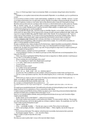 — Jesu,svi.Osimtoga imam i topova na čamcima.Dakle se ne moramo ničega bojati,misterJastrebov
Kljun.
— Nadajmo se,no usprkostome nećemo ništa zanemariti.Pripremite sve za odlazak, a ja ću se pobrinutiza
ostalo!
Lovac je prešao iz čamca u čamac i nažao medu ljudima, najmljenim za vožnju, nekoliko znanaca. I ostali
su na njega učinili dojam, da se na njih može osloniti.Naložio je kormilaru drugog parobroda,da se drži Sto
bliže prve teglenice,a zatim se vrati lordu.Sad su bila izbačena užeta i čamci povezanijedniza druge.
Brodska sirana je dala znak da se podignusiidra idoskora su oba brodakrenula uzvodno,jedan iza drugog.
Bilo je doduše tamno, ali su zvijezde sjale a osebujno svjetlucanje vodepružilo im je dosta-'ten
oslonac,da se snadu.Naprijed na provisjedio je JastrebovKljun marljivo se ogledavajući.Uz njega se
smjestio lord,pitajućiga za stotine pojedinosti.
Ako se od grada Rio Graode Gity, koji leži na lijevoj obaliRio Grande,vozi uz rijeku, dolazi se na; desnoj
obali uskoro do mjesta Mier.No iza toga proteže se pruga od nekih petnaest zemljopisnih milja1
rijeke, prije
nego što sestigne do Bellevillea,gdje Rio Salado utječe u Rio Grande.Na toj dugojpruzivide;
86
gotovo
samo šume na obimobalama.Te su šume oivičene gustimšikarama,ali prestaju nedaleko rijeke,, Sdje se
uzdižu orijažka stabla poput silnih stupova prema nebu.Pod timkrovomod stupova se lako pro-
1 Jednazemljopisnamilja 7,42km.lažičaki na konju,dokšikara na obaliznatno uspo-ruje brzinu.
0 dubokojsjenišume jahala je velika četa jahača uzdužobale uzrijeku. Svi su bili dobro naoružani,no
njihovisu konji izgledali neobičnoumornd.
Dvojica su jahala na čelu. Jedan od njih je bio Pa-blo Kortejo.smiješni kandidat za predsjedništvoMeksika.
Crte lica su mu bile mračne, činilo se da je loše volje,l na svakompojedinomod njegovih ljudise
primjećivalo, da dijele loše raspoloženje svog vode.Ovajje poluglasno razgovaraosa svojimsusjedom,pri
čemu se mogla ćutimnoga kletva.
— Prokleta zamisao, naprijed stavitidva parobroda! — reče Kortejo,
— Ali još prokletija je zamisao, što nikada ne pristaju uzobalu.Računalismo sa noćnimprepadom.Ali iz
toga neće bitiništa!
— Neka vrag odnese togEngleza! Od San Huana ja-šemo uz njega kao za okladu,tjeramo svoje konge go-
tovo u smrt.a sve bezikakvog uspjeha.
— Mi ga »nožemo uhva.titisamo lukavošću,senor!
— Ni tvoj prijedlog ne vrijedi ništa.Bnglezipak ne pristaje!
— I no treba. Neka samo an samdode na obalu.
— To neće učiniti.
— Prepustite to meni,senjor!
— Ti to dakle hoćeš zaista pokušati?
— Da, ali samo za obećamu nagradu.
— Dobit ćeš je. Kada ćemo stići na odredenomjesto?
— Za pola sata.Vrlo je prikladno za našu namjeru.Jednomsamprošao onuda itamo samlogorovao.
— Čini mi se da tvoja namisao nije loša.Ako uhvatimo Engleza,bit će i ostalo naše.Alinajprije ga moramo
imati!
— Dobit ćemo ga,senjor,ja samu to uvjeren.Čovjekje taono izračunao vrijeme.Nakon pola sata •;
Stigli su do mjesta, gdje je rijeka naglo zaokretala. .;
-j
Kroz to nastalipoluotok,koji je duboko zadro u rije- j-i
ku, sastojao se od kamenitogtla i bio je pokriven sa- ,;
i ]
mo niskim raslinstvom. Sa ovogse mjesta mogla slo- |<j bodnp pregledati cijela širina rijeke, a isto tako se sa
12
nje moglo jasno pregledatipoluotok.Teknekih pedeset koraka od obale počinjala je šuma.Sa rijeke se nije
moglo razabrati,što se u njojdešava.Četa se zaustavila ovdje u Šumi.
U meduvremenu je lord Dryden došao u blizinu tog mjesta,njne slutećida ga desnomobalomslijeditako
značajna četa ljudi, koji su namjeravalida otmu njegov tovar.
Sunce se već spustilo prilično duboko,kad je prednjiparobrod došao dozavoja.Lord i JastrebovKljun
stajalisu kraj kormilara.
— Koliko imamo još do otoka Salado? — upita on Lovca na krzna.
— Doći ćemo onamo sutra u podne,a onda zaokrenutiu Salado.Tu ćemo načinitiveliki kut. Tko poznaje
put i ima dobrog konja,stićiće do mjesta gdje nas očekuju u najkraće vrijeme. Alj pogledajte,my-lord!Ne
stojili ondje na golojobalijedan čovjek?
— Sigurno.Sad je sjeo.
— O ne, — promrmlja kormilar. — Taj nije sjeo,nego se srušio.Činise da je čovjekranjen.
— Sad se opet podigao,aliteško — dopuniJastrebovKljun.— Maše.Izgleda, kao da želi da ga po-
vedemo.
— Zar nećemo poslatičamac? Ne smijemo uskratitipomoć nesretniku,kojinemoćan ležj u prašumi.
— Poslušajmo najprije! Doziva — reče JastrebovKljun.
Vidjeli su kako čovjekstavlja ruke oko ustiju.
— Huarez!
Doviknuo je samo tu jednu riječ i ona je očito izazvala željeni dojam.
 