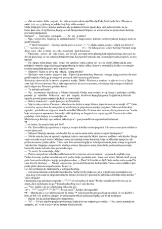 — Zar me zaista želite uvjeriti, da mrtvaci opet uskrsavaju!Bivolje Čelo, Medvjede Srce iMunja su
mrtvi. ja t0 2nam ocj jednog svjedoka,kojiih je vidio umrijeti.
Onda prilijepite tomsvjedoku zaušnicu,ako ga ikada sretnete.Ljude,koje samjednomvidio, ne za-
boravljamviše.A tajSternau,kojeg su zvali GospodaromStijene,se isto ne može ne prepoznati.Kortejo
postane pepeljastosiv.
Sternau? — bezvučno prošapće. — Pa taj je mrtav!
~~ Nije, i on još živi. Stajao je na vratima hacien-e
l razgovarao s jednimstarimčovjekom, kojeg je nazivao
grofFernando.
___ 7" Grof Fernando! — Kortejo zaurla gotovou noć.~"~ "ivaljda sanjate,senjor,ividjeli ste duhove!
L ' Jastrebov kglun 07— Ne tako glasno, senjor Kortejo!Nemamvolje
zbog vaše vike svratim na sebe pozornost ljudi hacienue.
— Oprostite, senor, ali nije čudo, da čovjek postane neštoglasniji,kad najednomčuje,da su još na
životu ljudi, koje se već odavnodržalo mrtvima. Kod grofa Fernanda ste se moraliprevariti,čujete li, senor,
morali!
— Ne mogu ništa drugo reći, nego što samčuo i vidio,a moje oči i ušisu oštre!Držim čakda sam
primijetio izmedu njega i jednog drugog mladog čovjeka veliku sličnost u crtama lica, koliko se to moglo
utvrditikraj plamsajućeg svjetla logorske vatre.
— Sličnost? Kako se zove taj mladić, kojeg.mislite?
— Slučajno sam saznao njegovo ime. Upravo je prolazio kraj Sternaua i onoga,kojeg samčuo da zovu
grofFemando.Onda ga je onajprvi. pozvao ksebii nazvao ga Mariano.
Kortejo je vjerovao da će morati- propastiu zemlju. Dakle i Mariano je umakao i s njim svi,svi,u čiju je
smrt tako čvrsto vjerovao.Bio je tako zaprepašten,da na ovo porazno,otkrovenje nije smogao nitijedne
riječi odgovora.Potresen,potakne lovca:
— Ta pričajte opširnije!
— No, nesmetano samdošao u blizinu haciende.Ondje sam ostavio svog konja i prišuljao se bliže,
premda je nekoliko Miksteka vani još tragalo, da uhvate kojeg bjegunca.Uspjelo mi je doćido
ograde,posred grupe neprijatelja,koji su tamo stajali.
— Kakva smionost!— zadivljeno poviče Manfredo.
— Nije to tako strašno.Čimsam vidio da netko dolazi u moju blizinu, ispružio samse na zemlji i Pr
'" činio
se mrtvim, upravo kao da samjedan od vaših-koji je prigodomnapadaja poginuo.Tako samležao kraj
ograde i prisluškivao razgovor izmedu nekoliko Miksteka.Pri tome samsaznao,da su prisutne sve ts
osobe,
koje samupravo spomenuo.Ja samih i vidici jedinog za drugim, kroz rupu u ogradi.Unutra u dvorištu
gorjela je vatra,koja je sve osvjetljavala.
Medutimse je Kortejo opet sabrao,tako da je wc
~ gao pomisliti na neposrednu budućnost.
88
_ I vi kažete, da moja kćerka jo5 živi?
— Da. ZatvorilKsu je u podrum,u kojemje senjorArbelleztrebao poginuli.Alisutra u rano jutro održat će
se nad njom.sud.
— Nebesa!Onda ju moramo osloboditi!Zarse sad ne može ništa učiniti,senjorGrandeprise?
— Mislio samda ćete mi upravitito pitanje i da će vamnajviše l&žati na srcu sudbina vaše kćerke.Stoga
samse usudio na još nešto.Odšuljao samse do stražnje strane haciende,koju su Miksteke manje čuvalii
prebacio samse preko plota. Tada sam htio ustanovitigdje se nalazipodrumska jama, u koju su gurnuli
vašu kćerku.Najprije sampretražio stražnju stranu.Vjerojatno znate,da različite podrumske prostorije
haciertde imadu odozdo malu prozorsku rupu.
— To znam. N0 samo dalje, dalje!
— Putemsampobrao nekoliko malih kamenčića i otpuzao samna rukama i nogama do najbliže rupe.
Došavšionamo,puštaosamda kamenčić padne dolje iposlušao sam. Imao sam sreću.Odmah .kod prvog
puta čuo samženskiglas,koji je poluglasnorekao: — Dios!Je li netko ovdje? Onda molimvašu pomoć!Ja
sam Joset'a Kortejo, — Nisam odgovorio, jernisamhtio da me duže čekate.Vinuo samse dakle o<pet
preko plota i krenuo na put ovamo.To je sve.
Lovčevo pričanje do maksimuma je uzrujalo Korteja.
— Još noćasmoramo osloboditimoju kćerku. Sutra će biti prekasno,jerje ti ljudi neće poštedjetis raz-
_oga,koje vamsada ne mogu rastumačiti.Senjor,hoćete ljvj preuzetina sebe da oslobodite moju kćerku 12
vlastitih ljudi?
Gramdeprise ga začudeno pogleda.~~ Zn
v
ate
'i vi što tražite od mene? Može se raditi mom životu a ja ne
znam, da li zaslužujete da ga tav
im na kocku zbog vas i vaše kćerke.
nio~ Se
'ior, molim vas za volju božjeg milosrda, po-
va* i meni
' m
oJoJ kćerki samo
Još OTa
JP«ta i Ja ću 43
Kraljevski nagraditi!
99— Manite me se sa vašimnovcem!Vi znate,™ vamnisamzbog tog razloga na usluzi. A sve kad tri! i
htio,ne bih Uij polhvat .mogao izvestisam,tre bih još jednog čovjeka,koji bi mj pomogao.
— Recite što da učinim!Rado ću vampomoći.
— Vi? — To baš nije bio pogled poštovanja,kojimje lovac omjerio govornika. — Ne, senor,nemojte mi
zamjeriti, ali vi mi u toj stvarine možete ništa koristiti.
 