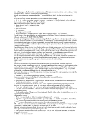 time razbijaju glavu.Budućnost će donijetirješenje.Jerbilo je jasno,da treba odmah poćiu potjeru,u kojoj
će sudjelovatisvi,ko5l
su sa Sternauomdošlina haciendu.
Najprije je otposlanopet pouzdanih ljudi,koj sU
ujedno bili l dobrijahači, da obavijesteHuareza-Za-
102
fljj! je Bivolje Čelo potražio Konja koji rže, drugog poglavicuMikstoka.
— Ja ću sa svojim drugovima napustiti haciendu _ reče mu on. — Moj brat je dakle jedini voda i po-
glavica,koji ostaje ovdje.Neka dobro braniArbelleza
neka Huarezu dovede djecu Miksteka,čimon stigne.
— Kamo ide moj brat? — upita poglavica.
— Ne znam.
— Kad će se vratiti?
— Ni to ne znam.
— Zar da ga ne prate ratnici?
— Neka sa mnomjaše deset ljudi,koji se dobro Burniju u čitanje tragova.Više ne trebam.
Time je bilo sve obavljeno.Za jedan sat odjahalo je sedambij-laca sa oba poglavice u pratnjidesetorice
Miksteka sa haciende.5. DOKTOR HILARIO
Nedaleko sjeverne granice pokrajine Zacatecas ležigradio Sante Jaga.Sampo sebinije vrijedan da se zbog
bilo čega spomene,no ipaksu ga čestospominjali,jer se na brijegu,na čijem podnožju leži, uzdiže starinska
dvostruka gradevina,koja se još danasoznačuje kao samostanDella Barbara,premda je samostan odavno
pretvoren u svjetovno dobroisluži samo djelotvornimumjesto vjerskimsvrhama.To je bolnica za umobolne
i razne tjelesne bolesnike.
U gradiću je sada vladaoživahan život.Pred nekoliko dana došla je naime ovamo četa Francuza.Dolazećisa
sjevera,oviljudi nisu imali ni oružja niti neke druge vojne opreme.Nakon kratkog vremena se saznalo,da je
ta četa sačinjavala posaduČihuahue1
ida ju je Huarez prisilio da položi oružje i da dade obećanje,da se više
neće protiv njega boriti.Zapovjednikove umirovljene čete poslao je glasnika u glavnistan vrhovnog
zapovjedništva po uputekako se ima držati, pa je do njegova povratka morao ostatiovdje.
Ono što je u gradu pobudilo najveću pažnju,bila je
činjenica,da je s tim ljudima došla jedna gospodatakve
ljepote,da je na juriš izazvala zavist žena i divljenje muškaraca,premda se tekdva puta pojavila u crkvi.
Začudo nije izabrala stan u gradu nego gore u staromsamostanuito kod sadašnjeg
l Citati: Civiva.
104
upravitelja ustanove,koji Je pod imenomdoktorHi-lario bio općenito poznat,alinimalo obljubljen.
Bila Je večeri Hilario je sjedio u svojojćeliji, studirajućimedicinske spise.Njegova je sobabila jednostavno
uredena.Jedino napadno u njojbili su brojniključevi, koji su visjeli na zidovima. Oin je bio malen, mršav
čovječuljak,ćelave glave.Njegovo glatko obrijano lice pokazivalo je onu zagrižljivost,koja podsjeća na
buldoga.Bio je možda na početku šezdesetih godina,alije još bio čvrst.
Tada netko tiho zakuca na vrata. Alion je odmah čuo i preko lica mu preleti smiješak,jedina vrsta smiješka,
koja se teško dade opisati.
— Naprijed! — reče najljubaznijim tonom,koji mu je bio moguć.
Vrata se otvoriše iude senorita Emilija, š^lunka predsjednika Huareza iz Čihuahue.
— Dobra večer!— pozdraviona.
— Najbolje došla, lijepa senorita! — odgovorj on,poštoje zatvorio svoju knjigu iustao sa starogstolca.
— Nadamse,da ne smetam — nasmiješi se ona.
— Smetate,senorita? Ta što to mislite!Ja vamu svako vrijeme stojimna raspolaganju.Stogasamsebi
dozvolio, da vas dadem upitati biste li bili skloni,učestvovatikod moje večernje čokolade.
— A ja sam rado prihvatila vaš poziv, jer pri tome imam prilike malo skratiti dosadu večeri.
— Oh, za tu dosaduste samikrivi. Zašto ste se nastanilikod mene a ne dolje u gradu? Tamo,dolje vamn<e
bi uzmanjkalo zabave.
~~ Hvala na takvojzabavi! Razgovorsa bićem,kojemu je dugiživot dao priliku da se kristalizira, vise mi je
vrijedan nego one razonode.
Emilija sjedne na sofu.
— Želite li možda reći, da me držite kristaliziranim karakterom? — upita on.
— Sigurno — odgovoriona podignuvšilaskavo vje-svojih očiju. — Mrzim nedovršeno, nesavršeno.
, ! da n
e bih mogla poštovatimuškarca,čija se vanj-orana inutrina ima još izgraditi.
ka T" Ali
vi zaboravljate,da kod čovjeka onogčasa a
Prestaje rast,opet počinje nazadak.
105— Oh, to vi nazivate nazatkom,senorHilario? Ako čovjekmože predavatidrugome od snaga svogtijela
i duha,ondaje to samo dokaz,da posjeduje prebogatekoličine tih snaga.
Hilario je htio nešto odgovoriti,ali nije dospio.Jerje ušla stara služavka,koja je donijela čokoladu.Nakon
što se opet udaljila,ulio je svojemposjetiocupunu šalicu.
— Pijte, senorita!To je prviputa što mi iskazujete ovu čast, ja bih mnogo dao za to,kad bih dnevno
mogao uživatitu sreću.
-r- Držite li vi to zaista srećom?
 