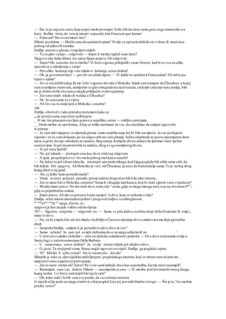 — Da, to je najveća sreća,koja uopće može postojati.Volio bih da niste samo gost,nego stanovnikove
kuće. Kolika šteta,da ćete je morati napustiti,čim Francuziopet kremu!
— Francuzi? Sto se onimene tiču?
Hilario posluhne. — Mislio sam,da spadateknjima? Ovdje se općenitodržida ste vižena ili zaručnica
jednog od njihovih časnika.
Emilija prasne u glasan,vragoljast smijeh.
— Tu se jako varaju— odgovori.— Imam li možda izgled stare žene?
Njegovo oko žarko klizne niz njenu lijepu pojavu.Ori odgovori:
— Stara? Oh, senorita,štoto mislite? Vi biste sigurno pobijedilii samu Veneru, kad bi se ova usudila,
upustitise u takmičenje s vama!
— Preveliko laskanje nije više nikakvo laskanje,senordoktor!
— Oh, ja govorimistinu! — poviče on oduševljeno. — Vi dakle ne spadate kFrancuzima? Ali zašto pu-
tujete s njima?
— Jer su onidobilinalog da me štite i sigurno doveduu Meksiko.Imala samnamjeru da Čihuahuu,u kojoj
samosamljeno stanovala,zamijenim sa glavnimgradoma kod nereda,od kojih sada trpinaša zemlja, bilo
mi je dobro došlo štosamse mogla priključiti ovakvojpratnji.
— Zar niste imali nikakvih rodaka u Čihuahui?
— Ne. Ja samsama na svijetu.
— Ali što vas to onda tjera u Meksiko,senorita?
106
Emilija oborioči i tako prirodno porumeni,kako se
može postićisamo najvećimvježbanjem.
_ Vi me tim pitanjemstavljate gotovou nepriliku,senor— stidljivo prošapta.
__ Onda molim za oproštenje.Alija se toliko zanimam za vas,da samdržao da smijem izgovoriti
to pitanje.
— Ja vamzahvaljujemi uvidamda prema vama suzdržavanje ine bi bilo na mjestu. Ja vas poštujemi
cijenim i to ću vamdokazati,jer ću odgovoritina vaše pitanje.Jedna odprirode ne posve zanemarena žena
mora osjetiti,da nije odredena za samoću.Bog namje dodijelio divnu zadaću da ljubimo i kroz ljubav
usrećavamo.Ja još nisamizvršila tu zadaću,zbog svog osamljenogživota.
— Vi još niste ljubili?
— Ne, još nikada — prošapće ona,kao da se stiditog odgovora.
— A ipak posjedujetesve>što može jednog muškarca usrećiti!
— Na žalost to još nišaniiskusila, nisamjoš upoznala nikoga,kod čijeg pogleda bih rekla sama sebi,da
bih željela biti njegova. AliMeksiko je veći od Čihuahue,ja neću da budemdulje sama.To je razlog zbog
kojeg idem u taj grad.
— Ah,vj želite tamo potražitimuža?
— Vama to neću poricati, premda prema nekomdrugomne bih bila tako iskrena,
— Zar to mora biti u Meksiku,senorita? Nema li i drugdje muškaraca,koji bi znali cijeniti vašu vrijednost?
— Možda imate pravo.No tko traži drvo,neka ode u
sumu,gdje se mogu mnoga naći,a ne na otvoreno P01
^,
gdje se pojedinačno nalaze.
— Imate pravo.Ali ako se putemu šumu namjeri n
a drvo,koje se nekome svida?
Emilija učini rukomiznenadenipokret i progovorišaljivo veselimglasom:
Se spok
oJ|no osta
Je uz
njega.Zarne, se-
njegovu je licu zasjalo vidino oduševljenje.
107— Sigurno, senjorita — odgovori on.— Samo s» pita,kakve osobineikoje doba bimoralo ili smje!,,
imati to drvo.
— No, ne bi smjelo biti odviše mlado i kolebljivo Časnost ukrašuje drvo a mahovina mu daje pjesničko
draži.
— Senjorita Emilija, smijem li ja potražitiovakvo drvo za vas?
— Samo učinite! Ja sam još uvijek slobodna da se za njega odlučimili ne. '
— U tomste svakako slobodni— reče on duboko uzdahnuvšii pridoda:— Ovo drvo stojinaime ovdje u
Santa Jagi,u našemsamostanu Della Barbara.
— U samostanu, senor doktor? Ja ovdje nisamvidjela još nikakvo drvo.
— O, jeste.Ta stojipred vama.Starac naglo izgovoriove riječi. Emilija ga pogleda iupita:
— Vi? Mislite li sebe,senor? Ah,to nisamoče-.-kivala!
Sklopila je ruke sa-djevojačkimzadivljenjem i pogledala ga izrazom, koji se morao nazvatipravim
majstorstvomu umjetnostipretvaranja.
— Zar to niste očekivali? Zašto? Pa viste samiizabrali drvo kao usporedbu.Zarme niste razumjeli?
— Razumjela sam vas, doktor Hilario — nasmiješila se ona.— Vi mislite pod drvetomživotnog druga,
kojeg tražim. I vi biste sami htjeli biti taj čovjek?
— Oh, kako rado!Ja bih vamsve pružio,da vas učinimsretnom.
Iz njenih očiju pade na njega strelovit,oštarpogled.Lice joj postade hladnoistrogo. — Što je to,' što možete
pružiti, senor?
 