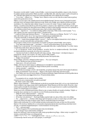 Kucanje je zvučalo muklo i šuplje,l sada je Emilija s najvećomnapetošću gledala u njegovu ruku,da jojne
bi umakao nijedan njezin pokret.Hilario je prim'o svjetiljku bliže zidu, tako da je njeno svjetlo oštropalo na
zid. Tada djevojka ugleda crtu,koja je četverokutnikomad zida oštro odjeljivala od ostaloga.
— To su vrata — objasni on.— Nemaju brave.Okreću se oko osovine,tako da se mora samo na jednoj
stranioštro gurati,da se otvore.
Hilario se čvrsto upre o zid i odmah popusticrtomodijeljenikomad. Nastane otvorvisokpoput čovjeka l
pola tako širok, iza kojeg je ležala tamna prostorija.Starac ude a Emilija ga je slijedila, prožeta najvećom
znatiželjom. Ova odaja nije imala nikakav drugiotvorosimovih vratiju.U njoj je stajalo mnogo velikih
škrinja, a na jednojstranizida bio je pričvršćen ormarić,na kojemse nije vidjela brava.Činilo se da Je zapor
vrlo tajanstvena ipakje bio tako jednostavan.Hilario je naime izvukao prednju stranukao rezu i pokazalo se
da se sadržajsastojiod raznovrsnih pisama ispisa.Sad se doktorokrene Emiliji:
Senorita — započne on — ova sakrivena odaja sadržava moje tajne.Nitko nema o tome ni pojma. On
e su
tako vrijedne,da samo vama dozvoljavamba-Clt
i Pogled unutra.
^e
sorjela od očekivanja.Kad joj je Huarez • ahui
dao upute,obratio ju je na Hilarija. Pred-ik ?e
a"*«,što je
malo njih slutilo,naime, da su u
ruci tog starca sastajale mnoge neprijateljske niti,
111poznavanje kojih,je morala biti velika prednost.je Emilija bila ovdje.
— Tako!— samosvjesnoprimijeti Hilario i nastavi.— Sad ću vamnajprije dokazatida će doćivrijeme, u
kojem ću vammoći ponudititakav položaj,kakav vi želite.
On posegnuu ormarj izvuče snop pisama,otvorijedno za drugimi pokaže Emiliji razne potpise.
— To je moje tajno dopisivanje, — rastumači.-— Jesu li vampoznata imena,što ih ovdje čitate? .
Emilija ih je sve poznavala.To su bila imena najistaknutijih državnika i vojnika Meksika.Tu su bila i imena
visokih francuskih oficira.Ipakona odgovori:
— Ja se dosada još nisam bavila politikom na način, kao što to namjeravamkasnije. Zato doduše
poznajemnekolicinu te gospode,alivećina mi je nepoznata.
— Upoznat ćete ih ako se odlučite da prihvatite moju prošnju. Moje znanje i vaša ljepota mogu se
popunjavati, tako da sam uvjeren, da ćemo postićivelike uspjehe.
Emiliji je sve ovisilo'o tome,da upozna sadržajtih pisama.Ona ispruži ruku.
— Smijem li ih pročitati?
DoktorHilario učini brzi, odbijajućipokret rukom. — Ne, to je nemoguće.
— Zašto? Mislim,da ćemo postatisaveznici?
— Imate pravo.Ali sad to još nismo.
Emilija učini kao da smatra nrjegovo odbijanje posve razumljivim i ravnodušno reče:
— Nadamse,da ćemo' to uskoro biti.Njegovimlicem prede veseodrhtaj.
— Zaista,senonita?— upita brzo.
— Da. Mislim da onajkoji se druži s takvimljudima, posjeduje utjecaji ima pred sobomsjajnu budućnost.
— Rekli ste budućnost? Ta ja samstar! — Njegovo oko je puno očekivanja počivalo na njoj.
— Star? Rekla samvam, da starost nikako ne brojimpo godinama. Sjajna budućnost od deset godina ima za
mene veću privlačnu moć negoobičan život <W peterostruke dužine.
112
__To je pametno od vas,senorita.Sad ste dafele
uvjereni,da samu stanju pružitivamuplivnu položaj?
__Da.Samo se pita u čijoj službi.
Hilario slegne ramenima. — Dobardiplomat ne pita tko je gospodar,komu služi, već za svoju vlastitu korist.
Ja posvećujemsvoje snageonome,koji ih najbolje plaća.Samo Huarezu ne bih htio služiti. On je kriv, da je
uništen jedanod mojih životnih planova.Dokja živim, neće mu uspjetida ponovo sjedne na predsjedničku
stolicu!To samprisegao ito ću održati!
Starac je govorio s dubokimogorčenjem.Obrazi su mu se tamno obojilia oči zasjale od mržnje. Vidjelo se
na njemu, da je spreman na sve,samo da se osveti.Položio je pisma natrag u ormarić.
— Dakle ih sad ne smijem pročitati? — upita ona.
— Ne! Smjet ćete ih pročitatitekkao moja žena.
— Ili bar kao vaša zaručnica? — Kod toga Emilija poprimi šaljiv ton,iako je bila u dušivrlo ozbiljna.
— Ne — odgovorion.— Zaruke se lako mogu opet razvrgnuti,a ovakve se stvari mogu povjeriti samo
onojosobi,koja je zauvijek za nekog vezana.Sad ću vampružiti dokaz da sambogat.
Hilario pride sanducima.Ovi su bili snabdjevenitakozvanimtajnimbravama,za koje nisu bili potrebni
ključevi. Otvorio ih je. Sadržavali su svete posude,skupocjena misma ruha raspuštenogsamostana irazno
posude,sveoptočeno dragimkamenjem i većinomizradeno od čistog zlata.
— No? — ponosnoupita.
• — Kakvo bogatstvo!Pa to predstavlja upravokne-ževskiimetak.
— Više od toga!Taj je samostanbio vrednijiod
kneževine.Kad ga je svjetovna moć prisvojila,samja gospodaromtog blaga. --Kako vamje to uspjelo? Ta
moralo se znati, da Postoje svete dragocjenosti.
smiiIhNaraVn
o da Se Znal
o ~ reče
^ sa
PodrugljivimJ nom — ai| je Mlc) više na5iina da se dode do cjya_
o tome kasnije.Sad mi recite,da li sad vjerujete, u
a sambogat!
 