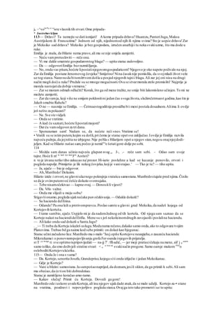 ju ~^voh
'Pa vi
"iste vlasniktih stvari.Ome pripada-
* Jastrebovkljun
113— Državi? Ta nemojte se datiismijati! A kome pripada država? Huarezu,PanteriJuga,Maksu
Austrijskom ili Francuzima? Jednom od njih, nijednomod njih ili njima svima? Sto je uopće država!Zar
je Meksiko sad država? Meksiko je bez gospodara, izručen anarhijii tu neka svakiuzme, što mu dode u
ruke.
Emilija je znala, da Hilario nema pravo,ali mu se nije smjela zamjeriti.
— Neću vamprotusloviti— reče ona.
— Vi me dakle smatrate gospodaromtog blaga? — upita starac zadovoljno.
— Da — odgovoriEmilija bez razmišljanja.
— No, onda vas pitam,hoćete lipostatinjegovomgospodaricom? Njegovo je oko napeto počivalo na njoj.
Zar da Emilija postane ženomovog čovjeka? Smiješno!Nina časaknije pomislila, da svojmladi život veže
uz tog starca.Naravnoda bitomžrtvomdošla u posjed njegovih tajnii blaga.Ali zar joj oni nisu na drugi
način mogli doćiu ruke? Pružale su se mnoge mogućnosti.Ova se stvarmorala zrelo promisliti! Najprije je
morala nastojatida dobije vremena.'
— Zar se moram odmah odlučiti? Korak, što ga od mene tražite,ne smije biti lakomisleno učinjen.To mi ne
možete zamjeriti.
— Zar da vamja, koji više ne smijem poklonitini jedan čas svoga života,služimčetrnaest godina,kao što je
Jakob smubio Rahelu?
— O ne — nasmije se Emilija. — Četrnaestogodišnja prosidba bii meni postala dosadnom.Aliima li ovdje
još nešto za pokazati?
— Ne. Sve ste vidjeli.
— Onda se vratimo.
— A kad ću saznati,hoćete lipostatimojom?
— Dat ću vamodgovorza tri dana.
— Sporazuman sam! Nadam se, da nećete reći »ne«.Vratimo se!
• Vratili su se istimputem,kojim su došli,pri čemu je starac opet sve zaključao.Iovdje je Emilija razvila
najveću pažnju,da jojništa ne izbjegne.Nije poSla s Hilarijem opet u njegov stan,negou onajnjojdodi-
jeljen. Kad se Hilario našao sam,počeo je nemii"n
o šetatigore-dolje po sobi.
114
— Možda sam danas učinio najveću glupost svog „. J-, .- reče sam sebi. - Odao sam svoje
tajne.Hoće li m' to kod nje dani
Jeti
Aoristi?
n to je izvana netko tiho zakucao na'prozor.Hi-iario posluhne a kad se kucanje ponovilo, otvori i
pogleda napolje.Primijetio je lik nekog čovjeka,kojije vanistajao.' — Tko je tu? — tiho upita.
— Ja, ujače — bio je odgovor.
— Ah,Manfredo!Dolazim.
Hilario izide i otvori,ne glavniulaznego pokrajnja vratašca samostana.Manfredostajaše pred njima.Činilo
se da je ovimputemveć češće dolazio svomujaku.
— Tebe nisamočekivao — šapne ovaj.— Donosiš li vijesti?
— Da. Vrlo važne.
— Onda me slijedi u moju sobu!
Stigavšionamo,pogleda ujaknećaka pun očekivanja.— Odakle dolaziš?
— Sa haciende delErina.
— Odande? Pa ona leži u protivompravcu.Poslao samte u glavni grad Meksika,da nadeš kojega od
Kortejovih korteša.
— I tamo sambio, ujače.Uspjelo mi je da nademJednog od tih korteša. Od njega sam saznao da se
Kortejo nalazi na haciendidelErifia. Mene su s još nekolicinomdrugih zavojaoilii poslalina haciendu.
— Ali kako onda sad dolaziš u Santa Jagu?
. _— Ti treba da Korteju iskažeš uslugu.Medunama rečeno,dakako samo onda,ako to odgovara tvojim
Planovima. Trebao bd ga naime kod sebe primiti: on dolazi kao bjegunac.
Starac učinizačudeno lice.Manfredo mu s malo n
Jecj opiše Kortejove neuspjehe,o zauzeću haciende
Mikstekama i o ponovnompojavljivanju grofa Fer-oanda injegovih prijatelja.
st T ^e mogu
ti sve opširnoispripovijedati— na-jj 71
/fll-adić, — jer moji pratiocičekaju na mene, ali' j d
azem
samo toliko, da smo doživjeli strašne stvari < u
a
"as na
svakinačin progone.Samo oamje mukom PJel
o
osloboditiKortejovukćerku.
115— Onda Je i ona s vama?
— Da. Kortejo,senorita Josefa,Grandeprise,kojega siti onda izliječio i jedan Meksikanac.
— Gdje je Kortejo?
— Vani u blizini samostana.Ja sampošaonaprijed,da doznam,jesili sklon,da ga primiš k sebi.Ali sam
mu obećao,da će tion biti dobrodošao.
Starac je zamišljeno koračao amo-tamo.
— Kakav slučaj! Primit ću Korteja. Dovedi ga gore!
Manfredo ode iuskoro uvedeKorteja,ali inu njegov ujakdade znak,da se malo udalji. Kortejo za-• stane
na vratima, pozdravi i nepovjerljivo pogleda starca.Ovajga isto tako promotrii uz to upita:
 