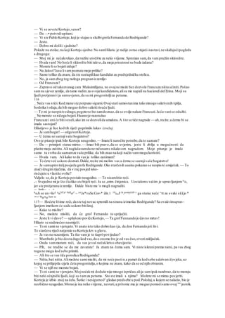 — Vi se zovete Kortejo,senor?
— Da —• potvrdiupitani.
— Vi ste Pablo Kortejo,koji je stajao u službigrofa Fernanda de Rodrigande?
— Jeste.
— Dobro mi došlii sjednite?
Pokaže na stolac,na koji Kortejo sjedne.No samHilario je radije ostao stajatiinastavi,ne skidajućipogleda
s drugoga:
— Moj mi je nećakrekao, da tražite utočište za neko vrijeme. Spreman sam,da vampružim sklonište.
— Hvala vam! No hoće li sklonište bititakvo,da moja prisutnost ne bude izdana?
— Morate li se bojatiizdaje?
— Na žalost!'Jesu livampoznate moje prilike?
— Samo toliko da znam, da ste nastupilikao kandidat za predsjedničku stolicu.
— No, ja samzbog tog razloga prognanizzemlje-
— Od Francuza?
— Zapravo od takozvanog cara Maksimilijana, no ovajne može bez dozvole Francuza ništa učiniti.Pošao
samna sjeverzemlje, da tamo radim za svoju kandidaturu,alisu me napali na haciendidelErina. Moji su
ljudi protjeranii ja samuvjeren,da su mi progoniteljiza petama.
116
_ Neće vas stići.Kod mene ste potpuno sigurni.Ovajstarisamostanima tako mnogo sakrivenih špilja,
hodnika i odaja,da bih mogao dobro sakrititisuću ljudi.
— To mi je neopisivodrago,pogotovo što samdoznao,da se ovdje nalaze Francuzi.Ja ću vanise odužiti.
_ Ne morate se ničega bojati.Huarezje razoružao
Francuze i oni će biti veseli,ako im se dozvolida umaknu.A što se tiče nagrade — ah,recite,u čemu bi se
imala sastojati?
Hilarijevo je lice kod tih riječi poprimilo lukav izražaj.
— Ja sambogat!— odgovoriKortejo.
— U čemu se sastojivaše bogatstvo?
Ovo je pitanje ipak bilo Korteju neugodno. — Imate li naročite potrebe,da to saznate?
— Da — primijeti starac mirno. — Imao bih pravo,da se uvjerim, jeste li zbilja u mogućnosti da
platite moju zaštitu.Ali naglašavamda ne računams nikakvom nagradom. Moje pitanje je imalo
samo tu svrhu da saznamza vaše prilike, da bih znao na koji način vammogu koristiti.
— Hvala vam. Ali kako to da vas ja toliko zanimam?
— To ćete već uskoro doznati.Dakle,recite mi molim vas u čemu se sastojivaše bogatstvo!
— Ja samupraviteljposjeda grofa Rodrigande.Oko starčevih usaina pokazao se neopisivismiješak.~~To
znači drugimriječima, da vi taj posjed isko-
risćujete u vlastite svrhe?
Vidjelo se,da je Korteju postalo neugodno. — To nisamhtio reći.
v~ Svejedno mi je što i koliko ste htjeli reći. Ja se „rzim činjenica. Uostaloms vašim je upravljanjem)v
o,
jer ste protjeranuizzemlje. Dakle biste me r
o mogli nagraditi.
— Irrii— - •
koJi se un =Io§ noVCa> Seflor! ~ uvJa*vaSe Cor-* ižir.1 10
Dolr Je.pom!sli0'^ ga starac neće ^tt za svaki s££jo *
"^^ Morao Sam se
117— Hoćete li time reći, da ste taj novac spremili na stranu izimetka Rodrigande? Sa ovakvimuprav-
ljanjem imetkom će sada uskoro bitikraj.
— Kako to mislite?
— No, možete misliti, da će grof Fernando to spriječiti.
— Jeste li vi davo? — uplašeno povičeKortejo, — Ta grofFennandoje davno mrtav!
Hilario se nadmoćno nasmiješi.
— To ni sami ne vjerujete.Vi anate isto tako dobro kao ija, da don Fernandojoš živi.
Te starčeve riječinatjerale su Korteju krv u glavu.
— Ja vas ne razumijem. Ta tko vamje to tiapri-povijedao?
— Manfredo je bio dosta dugokod vas,da o onome što je od vas čuo,stvorizaključak.
— Onda vammoram reći, da vas je vaš nećakkrivo obavijestio.
— Pih, ne trudite se da me zavarate! Ja znam na čemu sam. Vi niste iskreniprema nieni, pa vas zbog
toga ne mogu kod sebe primiti.
— Ali što se vas tiče porodica Rodrigamda?
— Ništa,baš ništa.Alimožete sami misliti, da mi neće pastin.a pamet da kod sebe sakrivaničovjeka,uz
kojeg se prilijepila cijela četa progonitelja,o kojima ne znam, kako da se od njih obranim.
— Vi se njih ne morate bojati.
— To ni sami ne vjerujete.Mojnećakmi doduše nije mnogo ispričao,ali ja samipak razabrao,da to moraju
biti neki očajnički ljudi, koji su vamza petama. Sto ste imali s njima? Možete mi se mimo povjeriti.
Korteju je izbio znoj na čelu.Šutke i nesigurnoJe
gledao predsebe u pod.Položaj,u kojemse nalazio, bio je
neobično neugodan.Moraoje ina neko vrijeme, nestati,a pritome mu je mogao pomoćisamo ovaj"" jeonik.
 