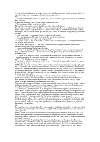 A što je moglo škoditi,da ga učini povjerenikomsvoje tajne? Kasnije se može udesitida nestane.Sad se još
nije brinuo kojim putevima.naglim, odlučnimpokretomdigne glavu:
118
_ No dobro,odlučit ću s«,da vasu sve uputim.No ogu li se u svakomslučaju i svakompogledu po-uldatiu
vašu šutljivost?
«_ Kunemse.da ću biti nijem o svemu onome,što doznamod vas.
_ Vjerovat ću vam. Ali jao vama, ako me izdate!
Možete bitiuvjerenida ću vas ubiti,ako izbrbljate jednu jedinu riječ od toga.
I sad Kortejo učininešto,što biprije držao posvenemogućim,naime, da ovog čovjeka,kojimu je do pred
kratko vrijeme bio posve nepoznat,uputiu sve prilike kuće Rodriganda.No rekao je samo toliko, koliko je
bilo moguće,a da se posve ne otkrije.Ipakje starac toliko saznao,da je na kraju dugog izvještaja iznenadeno
povikao:
— Ali, 'senor,zarje sve to moguće? Niste li mi ispričali neki roman?
— Ne pada mi na pamet.Bilo mi je dosta teško,da vamotkrijemsvoje tajne.
— I vi držite da ćemo skoro imati ovdje .progonitelje?
— Uvjereni sam u to. Na svaki način su odmah krenuliza nama u potjeru.Ovakvimljudima kao što su
oni, ne može izbjeći naš trag.
— No dobro. Dočekat će ih se. Ali držite li zaista da trebami onog gerilca,koji je došaos vama,
ukoinačitiu samostanu? Njega ne mogu trebati.
— Onda ga pošaljite dalje!Sad je i meni dosadan.
— Dobro.To ću učiniti. S Grandepriseomje malo drugačije.On ma je obavezan na zahvalnost,pa se od
m
ega ne trebamo bojatiizdaje. — Podite sada,senorLortejo,j doveditesvoju kćerku! Dat ću vam tajnu,
Podzemnu odaju.
t Za vrijeme ovog razgovora nalazila se senorita Emi-V* u svojojsobi. Nije pošla na počinak,jerju je
^ žalo budnompitanje,je li pogodnije odmah danas * tek kasnije pogledati u tajnu starčevu prepisku.
pj-f113
. so
'ba ni
Je bila daleko od njegove, pa je tako
^1Ir
njetila,da su dolazile i odlazile neke osobe.To ju » Potaknulo da ugasjsvjetlo imalo otvorivrata,da
01
mogia prisluškivati.
119Malo kasnije začuje opet korake.Vrata starčevesobe seotvorišeiu svjetlu njsgove svjetiljke ugledala je
kako k njemu ulazi jedan muškarac i jedna žena.Prije nego što suse za njima zatvorila vrata,primijetila je
da muškarcu fali jedno oko.Onda ju je neki šumopet upozorio.Vidjela-je Hilarija, gdje sa svjetiljkomu ruci
nestaje na stubama,kojima je zajedno s njim išla u podrum.Pratile su ga obje osobe,koje su prije toga došle
k njemu. On ih je vodio krajnjezinih vratiju i pri tomje čula kako tihim glasomgovorineke riječi, od kojih
je razumjela samo jedan dio.
— Senorita Josefa,ovdje dolje ste potpuno...Više nije mogla razabrati. No tekšto je sve troje
prošlo,došla je na neku misao,koju je odmah izvela. Uzela je nekoliko šibica i odšuljala se u Hilarijevu
sobu.Tamo je bilo tamno.Zapalila je jednu šibicu i tada je uz njezino svjetlo opazila ključeve,koje je
tražila. Skinula ih je sa zida i vratila se s njima u svoju sobu.
Tek nakon duljeg vremena čula je kako se starac opetvraća.Bio je sam. Odveo je Korteja  Josefu u njihovo
podzemno skrovište.Nije opazio dd je za vrijeme njegove odsutnostinetko bio prisutan.Poštoje postavio
svjetiljku na stol,počne šetatigore-dolje po sobii reče sam.sebi:
— Kakva večer!Taj Kortejo ne sluti,da mi mora pomoćida izvedem svoje planove,koliko to bude po-
trebno.Kakav neoprez!Povjeritirni tu povijest Rodri-gande!Iskoristit ću je za mjego<vu propast a za svoje
ciljeve. Karamba! Kad bih mogao svog nećaka Man-freda podmetnutikao grofa!Alionda bibilo potrebno
ukloniti sa puta sve,kojipoznaju tajnu.Počekat ću ionda učiniti,što bude zahtijevao čas.Možda će sutra
stići progonitelji. Tu treba pripaziti. -Sad ću leći da sutra budempotpuno odmoran!
Emilija je još neko vrijeme čekala, sve dok ^e
mogla biti uvjerena,da su svipošlina počinak.Zatimje uzela
sa sobomdovoljno papira iolovku,uze»a svjetiljku i bočicu s uljem, što jojje stajala na ras polaganju ilatila
se svog pothvata.Zaključala f svoju sobu ispremila ključ, da nitko ne bi mogao primijetiti, da je odsutna.
Zatimse bez svjetla spustia
120
fho »za stube,što suvodile u podrum.Tekovdje je upalila svjetiljku i pomoću ključeva otvorila vrata.Na taj
način i' poštoje zapamtila tajne zahvate,koji su ioj uspjeli, došla je u stjenovitu komoru,u kojojse nalazilo
ono što je tražila.
Smjesta se latila posla,poštoje otvorila ormarić i stala razvijati pismo za pismom, da ih pročita.Bila su za
Huareza. njenog nalogodavca,od najveće važnosti.Zato je Emilija uzela u ruku papiri olovku i prepisala
najvrednije dijelove.U pisanju je bila neobično vješta,pa ipakje bilo toliko vijesti, da bi vjerojatno jedva do
zore mogla biti gotova.
Za vrijeme tog rada doprlisu do špijunke zvukovikao od ljudskih glasova.Ona .posluhne.Zvukovisu
dolazili iz jednog kuta,a kad je Emilija svje~ tiljkom posvijetlila onamo,primijetila je rupu,koja je imala
Ćblik žlijeba, čiju svrhu nije mogla shvatiti.Bilo je samo toliko sigurno, da ta rupa veže njenu prostoriju s
nekomdrugom,u kojoj se sad govorilo.Emilija se sagnula do zemlje i stala prisluškivati.Sad je jasno
 