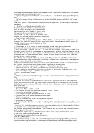 razabrala zvukjedinog muškog i jednog ženskog glasa,a kad je svoje uho prislonila na otvor,mogla je čak
razumjeti i riječi, što su prijeko izgovorene:
— Vjeruješ li ti potpunoovomHilariju? — upita ženskiglas. — Ja ipak mislim, da je uputnobitioprezan,
oče!
— Ne bojse za mane Josefa!Pablo Kortejo se ne da tako lako od bilo koga prevariti.To bi ipak' morala
znati!
~ Oh, nisili upravo u posljednje vrijeme opetovanomorao doživjetidokaz,da ipak ima ljudi, koji su nam
nadmoćni?
.. ~ To je bio niz neobičnih nesretnih slučajeva,ko-
Ji se neće opetovati.Najprije samimao namjeru po-
usati,ne bih li se mogao povezatisa Huarezom.Da
i je uspio pothvat na togEngleza i njegov teret,
a b me predsjednikmorao primiti srdačnomdo-
^rodošhcom, a ja bih ga prisilio da postane orude
ojim (,ih ostvario svoje planove.No sad je i s tim gotovo.
~~ Gdje bi mogao sad bitiHuarez?
121— Oh, . pošto ga potpomažu Sjedinjene Države i Engleska, on će svakako brzo napredovati. Ako
su gerilske čete, kojima sam se morao ukloniti, oošle k njemu, onda je dovoljno jak da se usudi na snažan i brz
napadaj. Onda će uskoro stići na haciendu dei Eriiia.
— Zašto upravo onamo?
— Mislim zato, jer su ti prokleti Miksteke tamo podigli ustanak, koji je uništio sve naše nade.
Zatim je nastala tišina. Emilija je još neko vrijeme prisluškivala, ali nije više čula ni slova.
— Posij su na počinak — reče ona sama sebi. — Ali tko su omi? Svakako Pablo Kortejo i njegova kćerka Josela.
Što sam to otkrila! Pobjegli su ovamo a starac im je pružio sklonište. No što je najvažnije, Huarez će doći na
haciendu. Tamo ga mogu sresti, da mu saopćim pronadene tajne. Zapravo bih morala nakon obavljenog poslaotići
brzo u glavni grad. Ali nemam pouzdanog glasnika, kojemu bih smjela povjerititako važne stvari. Dakle sam
prisiljena da sama podemna haciendu.
Sad se Emilija vrati svom poslu. Još je dugo vremena pisala, dok je konačno i taj zadatak bio dovršen. Sve je
dovela opet u prijašnje stanje i požurila natrag u svoju sobu. Uzbudenje, koje je njom ovladalo, nije joj dopuštalo
da spava i stala se sprematida kriomice otputuje.
Hilario^je u rano jutro bio budan. Pošao je da Korteju i njegovoj kćerki odnese zajutrak. Prt tome je morao proći
kraj Emilijinih vratiju. Djevojka je čula korake i izišla je iz sobe, da vidi tko se približava.
— Ah! Već budni, lijepa moja senorita? — upitaori. — Zar niste dobro spavali?
— Dapače vrlo dobro, ali sarn se rano probudila* jer sam preduzelapoći na jutarnju šetnju.
— To je vrlo pametno. Razmišljajte pritoni o odgovoru, što ćete mi ga dati nakon izmaka ugovoreno.-, roka.
— Bil će iznenadujući, senjor — smješkala" se o" ljubazno.
— Hoće li povoljno ispasti, seflorita?
122
__ Sačekajte ga! Ne smije se htjeti odjednom pre-iše sa/nati1
- Kod tih riječi dade mu Emilija osjetiti laki stisak
ru-ke.
__ Oh, senorita. ja »am odgovor!
Nato on ode. No tek što je iza ugla hodnika nestao, požuriseona k njegovim vratima. Ključ je bio u ključanici.
Emilija ude i stavi ključeve, koje je jučer uzela, na njihovo mjesto. Onda se vrati natrag u svoju sobu. Nekoliko
časaka kasnije neprimjetno je napusti. Nosila je u ruci oveći omot i pošlaje dolje u grad i to jednom posjedniku
konja, kojeg upita:
— Posudujete li konje?
— Da, senorita. Želite li odjahati u šetnju?
— Ne, moram na hitan put, ali to mora ostatistroga tajna. Umijete li šutjeti?
— Naučen sam da me plaćaju i da šutim.
— Ja ću vam platitiunaprijed. Poznajete li haciendu del Eriiia?
— Poznajem. To je put od nekoliko dana. Kakvu pratnju imate?
— Nikakvu. Ja sam sama.
— Onda stevrlo hrabra dama. Treba li da se po-brtoemza pratnju?
— Dva čovjeka bit će dovoljna.
— Kakogod mislite. Dat ću vam dvojicu svojih sluga. To su sigurni ljudi. Za polasata mogu biti potpuno
spremni.
~ No dobro! Ovaj omot neka sluge ponesu sa sobom. ja idem naprijed a oni neka me stignu pred gradom. Ne želim
da se primijeti kako i u kojem pravcu napuštamSanta Jaga.
Sad je Emilija sa posjednikom konja dogovorila C!
Jenu j platila mu tako, da je bio više nego zado-JoUan, Zatim je
pošlavan grada držeći se kao da
6ce
- <J odredeno vrijeme stigla su je dva jahača, koji su
vodili sa sobom konja sa ženskim sedlom. Zausta-
'« su se uz nju, sjahali i pomogli joj u sedlo. Za-
su
po meksikanskomnačinu odjurili u najbržem galopu.
1236. NADMUDRENI
U isto vrijeme dolazila je po prilici pola dana puta dalje prema sjeveru mala grupa od devetjahača preko
ravnog travnjaka.To je bio Sternau sa svojimdrugovima.Slijedili su ih na udaljenostipunojpoči-tanja
 