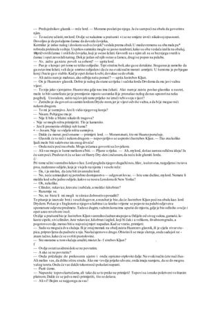 — Predsjednikov glasnik— reče lord.— Moramo poslatipo njega.Ja ću sampoćina obalu da govorims
njim.
— To nećete učiniti,mvlord.Ovdje se nalazimo u prašumii vi se ne smijete izvrći nikakvojopasnosti.
Dovoljno je da pošaljemo čamac da dovede čovjeka,
Kormilar je izdao nalog i doskora sudva čovjek? veslala prema obali.U meduvremenu su oba mala pa*
robroda prekinula vožnju.Usprkossumraku moglo se jasno razabrati,kako su oba veslača izašla na obaluj,
18pričvrstiličamac i otišlido čovjeka,koji je ostao ležati.Govorili su s njim ali su se beznjega vratili u
čamac i opet zaveslalinatrag.Dokje jedan od njih ostao u čamcu,drugise popeo na palubu.
— No, zašto ga niste poveli sa sobom? — upita lord.
— Pao je s konja i pri tome se teško ozlijedio. Trpi strašne boli,ako ga se dotakine.Stoganas je zamolio da
ga ostavimo ležati; veli da je smrtno ozlijeden i da će na svakinačin morati .umrijeti. U šumimu je pobjegao
konj i bacio ga o stablo.Kad je opet došao ksebi,dovukao sedo obale.
— Ali zašto namje mahnuo,ako odbija našu pomoć? — upita JastrebovKljun.
— On je Huarezov glasnik.Dobio je nalog da stane uzrijeku i sačeka lorda Drvdema da mu javi važnu
vijest.
— To nije jako vjerojatno.Huarezzna gdje nas ima čekati. Ako namje zaista poslao glasnika u susret,
može to biti samofeato jerje promijenio mjesto sastanka ilije pronašao razlog da nas upozorina neku
pogibelj. Uostalom, zašto tajčovjektamo prijeko ne izruči tebisvoju vijest?
— Zatražio je da govorisa samimlordomDryde-nom,jer je vijest odviše važna,a da bije mogao reći
nekomdrugom.
— To mi je sumnjivo.Jesili vidio njegovog konja?
— Nisam. Pobjegao mu je.
— Nije li bilo u blizini nikakvih tragova?
- Nije se moglo ništa primijetiti. Tlo je kamenito.
- Jesili promotrio obližnji rub šume?
• — Jesam. Nije se vidjelo ništa sumnjiva.
— Dakle ću morat; poćionamo — primijeti lord. — Moramznati, što mi Huarezporučuje.
— G'asniik će to reći i nekomdrugom— nepovjerljivo se usprotiviJastrebov Kljun. — Tko zna koliko
ljudi može biti sakriveno iza onog drveća!
— Onda neću poćina obalu.Mogu izčamca govoritisa čovjekom.
— Ali vas mogu iz šume metkomu'biti. — Pljune u rijeku. — Ah,mylord, došao samna odličnu ideju!Ja
ću sampoći.Predstavit ću se kao sirHanry Dry-den iračunam,da neću lože glumiti lorda.
U
Pri tome učini vanrednolukavo lice.Lord pogleda njegovdugačkinos,žilav, isušenstas,razgaljena i rutava
prsa,razderano odijelo,koje je visjelo na njemu i veselo reče:
— Da, i ja mislim, da ćete bitiizvanrednilord.
— No, neće uzmanjkati nj potrebno dostojanstvo — odgovorilovac.— Iste smo dužine,mylord.Nemate li
možda kod sebe jedno odijelo,kakvo se nosiu Londonuili New Yorku?
— Oh, nekoliko.
— Cilinder, rukavice,kravatu i nabčale,a možda i kišobran?
— Razumije se.
— No, ne biste li mi mogli te sitnice dobrostivoposuditi?
To pitanje je izazvalo brzi i veselidogovor,a rezultat je bio,da će Jastrebov Kljun poćina obalu kao.lord
Drydem. Pošao je s Englezomu njegovu kabinui za kratko vrijeme se pojavio na palubiodjevenu
spomenute odjevnepredmete.Tadase dugim,važnimkoracima uputio do mjesta,gdje je bio odložio oružje i
opet uzeo revolvere inož.
Ovdije u prašumibio je Jastrebov Kljun vanrednočudnovatapojava.Odijelo od sivog sukna,gamaše,la-
kaste cipele,sivicilinder, žute rukavice,kišobran iizgled, koji bi čak i u velikom, živahnomgradu,a
pogotovoovdje,morao bitiu najvećojmjeri napadan.Kad se vratio, primijeti:
— Sada su moguća dva slučaja.Ili je onajmomak na obaljzaista Huarezov glasnik,ili je cijela stvarstu-
pica,pripravljena da padnete u nju.Naslućujemovo drugo.Obistinili se moja slutnja,onda sadajoš ne -
znam tačno,kako će se svršitipustolovine.
— Sto moramo u tomslučaju uraditi,misterJa- f strebovKljun? .
f
— Ovdje ostatiusidrenidokse ne povratim.
— A ako se ne povratite?
— Onda pričekajte do prekosutra ujutro i onda:oprezno otplovite dalje.Na svakinačin ćete naćiJua-
Ali molim vas,da držite oštru stražu.Ako me <ovdje prijeko uhvate,onda imaju namjeru, da se do mognu
vašeg tereta.Onda će vas dakJe tokomnoćipokušatinapasti.
— Pazit ćemo.
— Napunite topovekartečama,ali tako da se to preko ne primijeti! Topovisu ionako pokrivenivoštanim
platnom.Dakle će se jedva moći primijetiti, što se dešava.
— Ali vi? Bojim se najgorega za vas!
 