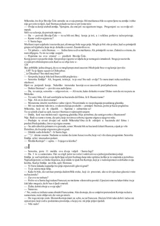 Miksteke,što ih je Bivolje Čelo zatražio za svoju pratnju.Očimuškaraca bile su upravljene na zemlju i nitko
nije govorio niriječi, kad Sternau pokaže na travu ipri tome reče:
— Ovdje su konji utabalizemlju. Vjerujem, da smo još na sigurnom tragu. Progonjeni su se ovdje od-
marali.
Sišli su sa konja,da pretraže mjesto.
— Da — potvrdi Bivolje Čelo — to su bili oni.Broj konja je isti, a i veličina potkova tačnopristaje.
— Kamo vodiovajpravac?
— U Santa Jaga.
Muškarciopet uzjahaše inastaviše put,alimnogo brže nego prije.Moglo je biti oko podne,kad su primijetili
grupu od trjjahača,koja im je dolazila u susret.Zaustavilisu se.
— Tri jahača — reče Sternau. — Jedna žena sa dva muškarca.Ah,primijetili su nas.Zakreću u stranu,da
namizbjegnu.To im ne smije uspjeti.
— Pojašimo na ovu stranu! — predloži Bivolje Čelo.
Konjj ponovopojuriše dalje.Gospodaje sigurno uvidjela da je nemoguće izmaknuli. Stoga je nastavila
svojimprvobitnimpravcem.Kad su se obje čete w-
124
liko približile jedna drugoj,da su se mogliprepoznatizaustaviMedvjede Srce svog konja ipoviče:
_ Uff? To je lijepa squawiz Chihuabue.
_ iz Čihuahue? Sto misli moj brat?
— Gospoda,koja je bila kod francuskih poglavica.-
— Senorita Emilija? Ah, bogami, istina je, to je ona!Sto radi ovdje? To mora imati neku neobičnu
okolnost.
Opet su potjerali konje. Nekoliko trenutaka kasnije su se zaustavili pred jahačicom.
— DoktorSternau!— poviče ona zadivljeno.
— Da, to samja, senorita — odgovorion. — Ali recite,kako dolazite ovamo!Držao samda ste na putu za
Meksiko.
— To sami bila. Ali sad samhtjela na haciendu delErina. Je li Huareztamo?
— Nije. Ali on će doćionamo!
— Morammu izručiti neobično važne vijesti.Nisamimala n« raspolaganju pouzdanog glasnika.
— Mi vas možemo takvimu. svakomslučaju poslužiti— primijeti Sternau,pošto je bacio pogledna
Miksteke, koji sii ih slijedili. — Sjašimo i odmorimo se!
To su učinili a kad su sjeli, nastaviSternausvojimispitivanjem:
— Dakle, kod nas možete naći sigurnog glasnika.Hije potrebno,da samigovorite s Huarezom?
Nije. Radi se samo o tome, da spisi,koje nosimsa sobom,sigurno stignuu njegove ruke.
— Predajte te stvari dvojici od naših Miksteka!Ona će ih odnijeti u haciendu del Erina i
predatiPredsjedniku,čimovajstigne onamo.
M ~ Sa zahvalnošću primamovu ponudu,senor.Morala bih na haciandičekatiHuareza,a ipak je vrlo
Potrebno,da štoprije stignemu glavnigrad.
— Odakle sada dolazite? ~ Iz Santa Jage.
on~ 1
"}< idemo onamo.Nadamo se naime da ćemo Junaciosobe,koje već više dana progonimo.Senorita
Emilija učini iznenadenipokret.
— Možda Korteja? — upita.— I njegovu kćerku?
125I
— Senorita, jeste 11 možda ovo dvoje vidjeli  Santa Jagi?
— Da. I to u samostanu. Oai su stigli jučer na večeri sakrivenisu u jednojpodzemnojodaji.
Emilija je sad ispričala svoje dpživljaje od pret hodnog dana tako opširno,koliko je to smatrala a potrebno.
Najčudnijomim se činila činjenica,da jt dakle to ipak bio Kortejo,koji je s tudompomoćioslobodio svoju
kćerku. Kad je Emilija završila, upit; Stennau:
— Vi biste dakako najradije što prije otputovalii glavnigrad?
— To je zaista moja želja.
— Kako bi bilo, da vamkao pratnju dademMik-steke, koji će preostati, ako se dvojica kao glasnicivrate
na haciendu?
— Zar ove ne trebate?
— Pošto se u Santa Jaginalaze Francuzi,ne možemo silomništa postići.Upućenismo na lukavštitiu itu je
čak lako moguće,da bi'nas ti ljudi smetali.
— Želite dobitioboje u svoje njke?
— Naravno.
-^ No, onda se trebatesamo obratitiFrancuzima.Ako doznaju,da se smiješnipretendent Kortejo nalaziu
samostanu,neće oklijevati,da vamga izruče.
— Do toga mi nije stalo.MoramKorteja imati za sebe,ne za Francuze.Hoćete li biti tako dobrii tačno mi
opisatiput,kojivodiu podzemnu prostoriju,o kojoj ste.mi prije pripovijedali.
— Vrlo rado!
 