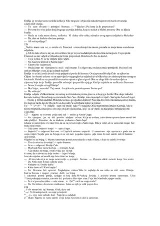 Emilija je to tako taono učinila koliko je bilo moguće i objasnila takodertajanstveninačin otvaranja
sakrivenih vratiju.
— To sam shvatio — primijeti Sternau. — Ali
ključevi. Po čemu ću ih prepoznati?
— Po tome što vise jedan krajdrugoga uzptičju krletku,koja se nalazi u blizini prozora.Oba su ključa
šuplja.
— Onda za sada znam dosta, seflorita. Vi dakte više volite,odmah s ovog mjesta odjahati a Meksiko-
— Da, ako mi dadete obećanu pratnju.
— Ali vaša prtljaga?
126
_ Nešto imam uza se, a ostalo će Francuzi si-roo donijetiza mnom, premda ne znaju kamo samdanas
odjahala.
_ ja bih to rado obavio za vas,ali na žalost mi je to pod sada&njimokolnostima nemoguće.Ta gospoda
Francuzi su me vidjeli u Čihuahuipa bime prepoznali.Dočekne bi bio na korist.
— To je istina.Vi se ne smijete datividjeti.
— Ne. Kad ste krenuli iz Santa Jage?
— Ujutro oko sedamsati.
— Onda ćemo mi vjerojatno u noći stićionamo.To odgovara,ondanas meće primijetiti. Hoćete li mi
opisatiHilarijev stan,da ga odmah nadem?
Emilija to učinij onda izvadisvoje prijepise ipreda ih Sternau.Ovajupozna Bivolje Čelo sa njihovim
Ciljem i svrhomi uskoro su na zapovijed ovogpoglavice odjahala dvaMiksteke savažnimspisima natrag na
haciendu.Ostalisu se spremilida senoritu otprate u glavnigrad.Oba su sluge bilivrlo zadovoljnisa
cijenom, koju im je Emilija ponudila za konja i prepustilisu joj ga.Kad je uzjahala na sedlo reče Sternauu:
— Senor,čuvajte se tog Hilarija!
— Bez brige, senorita! Taj mami čovjekneće postatiopasan.Sretan put!
— Do videnja!
Emilija odjaše s Mikstekama i to natrag u oštromkutu prerna pravcu,iz kojeg je došla.Oba sluge takoder
krenuše natrag.Oniod razgovora izmedu Ster-n
aua i Emilije nisu razumjeli ni riječi. Sad upita Anton Unger:
— Nismo ij trebali zadržati Miksteke uznas,gospodine doktore? Nas ima devetero muškaraca,aline znamo,
što namse može desiti.Moglo bise dogoditi fl
a ustrebamo njihovu pomoć.
l k~~ Ne v
Jeru
Jem
- Ta
J Hilario nam ne može tako afe
o nauditi.On će nammorati izručiti Korteja.Ako o
nešto propustili,onda je to,što snio onojdvojiciksteka, koji su se vratili na haciendu trebala rećimo
o Jašemo.
127— Sigurno su to crveni prije sami čuli — mislio je Anton Unger.
— Ne vjerujem, jer su bili previše udaljeni od nas. Ali ja ne uvidam, zašto bismo upravo danas morali biti
tako plašljivi. Krenimo, da ne dodemo prekasno u Santa Jagu!
Jahanje je nastavljeno i to tako brzo, da su za pet satistigli u Santa Jagu. Bila je večer, ali se samostan mogao bez:
muke raspoznati.
— Gdje ćemo smjestiti konje? — upitaUnger.
— Smjestiti? — odgovori Ster>nau. — Uopćeih nećemo smjestiti. U samostanu nije uputno a u gradu nas ne
smiju vidjeti. Negdje gore na brijegu će se već naći pogodno mjesto, gdje ćemo ih moći sakriti, dok ih budemo
opet trebali.
Odjahati su uz brijeg. U blizinu samostana poreci putanalazila se neka šikara, u koju su sakrili životinje.
— Tko-će ostatiuz životinje? — upitaStennau.
— Ja ne — odgovori Bivolje Čelo.
— Medvjede Srce mora Korteju — primijeti Apač.
— A ja nikako ne mogu, ostatiovdje, ako se radi
0 tome, da se uhvate te dvije osobe — izjavi Munja.
Isto tako nijedan od ostalih nije htio čekati uz konje.
— Ali isto tako ni ja ne mogu ostatiovdje — primijeti Sternau. — Moramo dakle ostaviti konje bez straže.
— Da. Nitko nam ih neće odavde uzeti.
— Nadajmo se. Dodite dakle!
— Kako ćemo ući? Kroz kapiju?
— Ne. Moramo biti oprezni. Pregledajmo zidove1
Bilo bi najbolje da nas nitko ne vidi osim Hilarija.
Kad su Sternau i njegovi pratioci došli na brijeg
1 zakrenuli prema grmlju, uzdigao se kraj puta M* nekog čovjeka i požurio prema samostanu. Ušao
^e
kroz pokrajnja vratašca, zatvorio ih i požurio u Hu»-rijev stan. To je bio Manfredo, njegov nećak.
— Pa ti si posvebez daha — reče starac. •- Dola
" zaš li sa svoje straže?
— Da. Oni dolaze, devetorica muškaraca. Jedan oo njih je velik poput diva.
128
_ To bi morao biti taj Sternau. Otidi, da te sad
"~de> Ni Grandepriseih ne smije primijetiti.
ne
__ Q-(I .(jnj neće odmah doći. Najprije su odjahali
d šikare. Sigurno će tamo sakriti svoje konje. Krizom će doći u samostan.
 