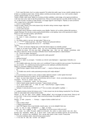 __ To bi i meni bilo draže. Jesi li sve tačno zapamtio? Ne trebaš ništa raditi, nego iza nas svijetliti, jednako kao što
ja idem sa svjetiljkom pred n>jima. Ali čim udemo u dotičnu prostoriju, naime ja i oni, tićeš zaostati, zalupiti
vratima i gurnuti kračun. To je sve. Sad idi!
Nećak se udalji a ujak ostane. Sjedio je za stolom, prividno zadubljen u neku kojigu, ali je napeto prisluškivao
svaki šum, koji se čuo. Ipak on nije bio prerijski lovac. Dok je on uzalud naprezao svoj sluh, da bilo što čuje, vrata
su ~se tiho otvorila i na njima je stajao Sternau, a iza njega njegovih osam drugova. Nijemac je taono promotrio
sobu i onoga, koji je u njoj sjedio i zatim upitao:
— Jesteli vi senjor Hilario?
Upitan;se trgne i okrene. On se tako prepao, da je tek nakon nekog vremena mogao odgovoriti:
— To sam ja. Tko stevi?
— To ćete ubrzo doznati.
Kod tih riječi ušao je Sternau a ostala osmorica su ga slijedila. Starčeve oči su očitim strahom bile uperene u
orijaški Sternauov lik. Zar da se zaista usudi prihvatitiborbu s ovim ljudima, koji su bili naoružani do zubiju?
Kad su se vrata zatvorila zanjima, upitaSternau:
— Vi stesami, senjor? - Da.
— Ne može li netko prisluškivati našem razgovoru?
— Nitko.
•— No, dobro, onda ću vam raci, da imarn jednu m
olbu na vas.
sta o ^^ "e sternau
Uubezno govorio, tako da je u
Počela rastisplasnula hrabrost.
„ ~~ ^e
bistelj mi radije prije rekli tko ste vi? — fiia Hilario.
J
astrebov
129— To ćete već doznati. Najprije nam izvolite dati iskreni odgovor na nekoliko pitanja!
— Senjor, ja ne znam, što da mislim! Kake izgs, da, vi nisteobičnim putemdošli u samostan?
— Naravno da nismo. Mi smo zato imali razloga dragi moj. Ako vas naš dolazak uznemiruje, onda
leži samo u vašoj ruci, da nas se što brže oslobodite Jesteli možda obaviješteni o našem dolasku?
— Ne.. Tko bi me mogao obavijestiti?
— Nisu U jučer uveče k vama došli jedan gospodin i jedna gospoda?
— Nisu.
— Imenom Kortejo?
— Ne. Ja te ljude ne poznajem. Uostalom ja se bavim samo liječenjem i njegovanjem bolesnika a ne
politikom.
— Ah, a odakle onda znate, da to ime stoji u vezi s politikom? S time steodali da vam je poznato. Nepokušavajte
da me prevarite! Vj podržavatepismenu prepisku sasvim sadašnjim političkim ličnostima!
Hilario se prestrašio. Odakle je to Sternau znao?
— Dakle Kortejo i njegova kćerka nisu došli k vama? — raspitase Sternau još jednom.
- Ne.
— Vi ih dakle niste odveli u neku podzemnu prostoriju, da ih ondje sakrijete?
— Ne.
—f A ta prostorijase ne nalazi uz onu. u kojoj se nalazi sakriveni ormarić s vašim tajniim listovima?
Sad starcu jurne strah kroz sve udove. Ali on se ipak ohrabri i naljuti:
— Senor, ne znam kako dolazite do toga da kriomice ula?,ite k meni i da mi postavljatepitanja, koja ne
razumijem. Pozvat ću pomoć protiv vas.
— Nemojte to pokušavati, senjor! Zlo biste prosu-
— Onda se barem taonije izjasnite, da saznam, st
zapravo hoćete od mane.
— To se može kratko reći: vi treba da nam 'z
ručite Korteja i njegovu kćerku.
— Ali ja ništa ne znam o njima. ,.,
— Vjerujete li zaista da ćete se izvući s tom 'a2
'' Ja ću vas naime sada zgrabiti zagrkljan —
130
ko mi odmah ne kažete, da ćete biti iskreni, ja 6u ', a
,i tako stisnutivrat, da ćete idućeg trenutkabiti l^ina Mićemo
onda već samj umjeti naći te dvije-tražene osobe!
Sternau je kod tih riječi čvrsto zgrabio Hilarija grkljan1
, da je ovaj mogao još samo mucati. Starca je sad
pro'žeo strah. Uvidio je da je nemoguće dalje ostatikod poricanja, bez pogibelji za svoj život ; promuca:
— Ja — ću!
Sternau je malo popustio. — Kortejo i njegova kćerka su dakle kod vas?
— Da!
— Gdje se nalaze oboje?
— U jednoj podzemnojjami.
— Jami? Pih? Sigurno niste svoje štićenike strpaliu jamu, već steim dodijelili bolji stan.
— Ne. ta oni) su moji zarobljenici! — lagao je starac.
Stennau mu oštro pogleda u lice. — Opominjem vas, da me ponovo želite prevariti!
— Ne varam vas, seflor! Ne anam odakle ste to doznali. Alj pošto to znate, moram vam reći, da je
Kortejo moj neprijatelj. Slučaj ga je doveo meni u ruke i tako je on doduše vjerovao, da će postatimoj
Štićenik, 'ali postao je moj zarobljenik. Htio sam ga malo mučiti a onda izručiti Francuzima
— To možete udobnije učiniti, tako da Korteja nama izručite?
— A što ćete mi dati, ako izvršim vaš zahtjev?
 