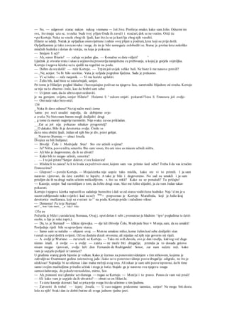— Ne, — odgovori starac nakon nekog vremena — Još žive. Prošlo je onako, kako sam želio. Oduzmi im
sve, što imaju uza se, to neka bude tvoj plijen Onda ih zaveži i stražari, dok se ne vratim. Otići ću
• po Korteje. Neka se vesele zbog tih ljudi, kao što ću se ja kasti'ije zbog njih veseliti.
Hilario se udalji. Nećak je opljačkao onesviještene i odnio svoj plijen u podrum, kroz koji su prije došli.
Opljačkanima je tako zavezao ruke i noge, da im je bilo nemoguće osloboditi se. Starac je prošao kroz nekoliko
mračnih hodnika i došao do vratiju, na koja je pokucao.
— Smijem li ući?
— Ah, senor Hiiario! — začuje se jedan glas. — Konačno se date vidjeti! '
Liječnik je otvorio vrata i ušao u stjenovitu prostoriju namještenu za prebivanje, u kojoj je gorjela svjetiljka.
Kortejo i negova kćerka su tu sjedili na rogožini na podu.
— Dobro da stedošli! — reče Kortejo. — Trpimjoš uvijek velike boli. Ne biste li me nanovo previli?
— , Ne, senjor. To bi bilo suvišno. Vaša je ozljeda pogrešno liječena. Sada je prekasno.
— Vi se šalite — reče ranjenik. — Vi me hoćete uplašiti.
— Želio bih, kad biste se zaistabojali, senjor.
Pri tome je Hilarijev pogled hladno i bezosjećajno počivao na njegovu licu, samrtnički blijedom od straha. Kortejo
se nije na to obazreo i reče, kao da hrabri sam sebe:
— Uvjeren sam, da ću ubrzo opet ozdraviti.
je na gornjem svijetu, senjor Hilario? Hoćemo li ^ uskoro smjeti pokazati?Jesu li Francuza još ovdje-
— Oni neće tako brzo otići.
134
_ Neka ih davo odnese! Na taj način moći ćemo
'samo po noći usuditi napolje, da dobijemo svje-
a zraka. Ne bistenam barem mogli dodijeliti drugi
_ g tome ću morati najprije razmisliti. Nije svaka zavas prikladan.
__ Zar Se još nije pokazao nikakav progonitelj?
__O dakako. Bilo ih je devetorica ovdje. Činilo ss
da to nisu obični ljudi. Jedan od njih bio je div, pravi golijat.
__ Naravno Stennau — ubaci Josefa.
Dvojica su bili Indijanci.
— Bivoljć Čelo i Medvjede Srce! Sto ste učinili s njima?
— Ja? Ništa, posveništa, senorita. Bio sam veseo, što oni nisu sa minom učinili niišta.
— Ali bilo je dogovoreno, da ih se uhvati!
— Kako bih to mogao učiniti, senorita?
. — I to još pitate?Senjor doktor, vi ste kukavica!
— Misliteli to zaista? Je li to hvala zapožrtvov-nost, kojom sam vas primio kod sebe? Treba li da vas izručim
Francuzima?
— Glupost! — poviče Kortejo. — Mojakćerka nije uopće tako mislila, kako ste vi to primili. I ja sam
naravno vjerovao, da ćete zarobiti te lupeže. A tako je bilo i dogovoreno. No sad su umakli i ja sam
prisiljen da ih na drugi način učinim neškodljivim. A što su rekli? Kako su se ponašali? Ta pričajte!
~~ Kasnije, senjor. Sad razmišljam o tom, da želite drugi stan. Ako me želite slijediti, ja ću vam Jedan takav
pokazati.
Kortejo i njegova kćerka napustilisu sadašnje boravište i dali se od starca voditi kroz hodnike. Naj-^d im je u
susret zabljesnulo neko svjetlo i kad su so!r bliže
> prepoznao je Kortejo Marafreda, koji je Jedio kraj
devetorice muškaraca, koji su svezani ie-11
na podu. Kortejo pride i začudeno vikne:
— Demonio! Pa to je Sternau!
naU?
~ brzo Upita Josete
- ~" Gdje? Gdje
135A ov
Požurila je bliže i zastala kraj Stemaua, Ovaj j. opet došao k sebi ; promatrao je hladnim ^ipn^ pogledima te četiri
osobe, u čije je ruke zapti,).
— Da, to. je StemauF — klikne djevojka. — dje leži Bivolje Čelo, Medvjede Srce •: Munja, sam, da su umakli!
Posljednje riječi bile su upravljene starcu.
— Samo sam se našalio — objasni ovaj. — Men ne umakne nitko, kome želim kod sebe dodijeliti stan
t ostali su opet došli k svijesti. Oči su doduše dizali otvorene, ali nijedan od njih nije govorio nit riječi.
— A ovdje je Mariano — razveseli se Kortejo. — Tako mi svih davola, ovo je dan veselja, kakvog već dugo
nismo imali. A ovdje — a ovdje — zaista — ne može biti drugačije, premda ja to dosada gotovo
nisam mogao vjerovati, ovdje leži don Fernando de Rodriganda! Scnor, zar nam nećete reći. kako
vam je uspjelo pobjeći iz tamnice?
U grudima starog grofa bjesnio je vulkan. Kako je čeznuo za ponovnimvidenjem s tim nitkovom, kojemu je
zahvaljivao Osamnaest godina neizrecivog jada i kako se to ponovno videnje posvedrugačije odigralo, no što je
očekivao! Najradije bi se otkinuo i dao maha mržnji svog srca. Ali rekao je sam sebi posveispravno, da bi time
samo svojim mučiteljima priredio užitak i stoga je šutio. Stajalo ga je naravno svu njegovu snagu
samosvladavanja, da pokažeravnodušno, mirno, lice.
— Ah, ponosni stei glumite uzvišenoga — rugao se Kortejo. — Menije i to pravo. Ponos će vam već proći!
— Ali kako vam je uspjelo da ih uhvatite? — obrati se on Hilari.lu.
— To ćete kasnije doznati. Sad se pitaprije svega što da učinimo s tim ljudima.
— Zatvoriti ih treba! — izjavj Josefa. — U vass najgore podzemne tamnice, senjor! Ne mogu biti dosta
loše za njih! Svaki dan će dobiti batine ali svega jednom tjedno jesti.
 