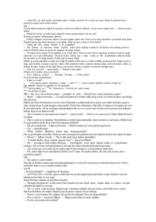 — Alj ja bih vas ipak molio, da budete malo o zirniji, senorita. Ni vi sami ne znate, nećete li jednom doćj u
položaju kojem biste trebali obzira.
136
Tosefa ndje primijetila pogled što joj ga je starac tim riječima dobacio, već je žustro odgovorila: — Obzira prema
njima!
__ Nikakvih obzira, ne treba imati nikakvih obzira prema njima! Zar ne, oče?
Kortejo je kimnuo odobravajući glavom.
__ Ovdje je blagost na krivom mjestu. Ja sam izgubio jedno oko. Oteli su mi moju haciendu i protjerali moje ljude.
Nijedna kazna nije dostaokrutna za ove ljude. Gdje su rupe, u koje će ih se baciti?
— Jedan kat niže, senjor. Hoćete li ih pogledati?
— Da. Želimo se vlastitim očima uvjeriti, kakvi užici očekuju tenitkove. Ne bismo li ih odmah poveli sa
sobom? Proširit ćemo im sponena' nogama da mogu hodati.
— Ne pada mi na pamet. S tim ljudima se ne smije šaliti. Neću im dozvoliti ni najmanju prednost, koju bi mogli
iskoristiti za svoje oslobodenje. Ostat će ovako ležati, kao i sada i onda će biti pojedinačno odneseni dolje.
Na taj način se rte mogu braniti. Podite sad sa mnom dolje!
Hilario je pošao naprijed sve dok nisu stigli do jednih stuba, koje su vodile u dublji, podzemnikat. Dolje su ušli u
dugi, uski hodnik, u kojem su desno i lijevo bile smještene male u kamen urezane ćelije, jedva dovoljno velike za
jednog čovjeka. Svaka od tih ćelija bila je zatvorenavratima, u kojima se nalazila okrugla rupa.
— Jesu li to zatvori? — upitaJosefa. — Pokažite nam jedan!
Hilario otvori jedna vrata i posvijetli.
— Dva željezna koluta! — primijeti Kortejo. — Čemu služe?
Za pričvršćenje utamničenika.
— Kako se to radi?
R. T
o Je zapravo jedna umjetnost, senjor — reče rac
- ~~ v
i niste vezani. Sjednite ovamo! Ovdje vas
ogu najbolje uvjeriti, da nijedan od tih utamniče-
lKa ne
može pobjeći. kaj~ Dob
ro! Pokušat ću. Uživat ću da tačno znam,
ako Cv
mo držimo te ljude,
137— Da, oče,i Ja to moram znati! — primijeti Jo. sefa.— Hoćete li to i meni pokazati,senjor?
— Rado — odgovoristarac.— Tu nadesnoimamdvostruku ćeliju,koja je kao stvorena za takav spo-kušaj.
Otvorit ću je.
Hilario povuče dvakračuna iotvorivrata.Pokazala se ćelija široka dva metra,isto toliko duboka iupravo
tako visoka,da je čovjekmogao u njoj sjediti.Pod je bio od kamena.Nije bilo ni slame ni strunjače,mi vrča
ili posude za piće.Ali na stražnjojstraniprimjećivala su se u visinivrata i bokova dva puta po dva željezna
koluta,koja su se dala otvoriti.
— Na ove kolute se zatvaraju zatvorenici? — upita Josefa.— Aliti su otvoreniija ne vidim nikakvih brava
na njima.
— One ovamo ni ne spadaju.Na kolutima se nalazi tajna mehanika, čijom pomoćise zatvaraja. Dakle hoće
li se gospodauvjeriti,da je odavdenemoguće pobjeći?
— Da, ja ću pokušati— odgovoriJosefa.— Onda ću imati još većiosjećajsigurnosti.
— I ja — doda Kortejo.
— Onda dodite! Sjedinite jedno kraj drugogaunutra!
Oni su poslušalitu naredbu.Starac je sa dva putapo dva pokreta zatvorio željezne kolute oko njihovih tijela.
— Divno!— klikne Josefa.— Tko ovdje sjedi,taj je dobro spremljen!
— Vi dakle mislite, da je ta jama siguran stan? — nacerise Hilario.
— Da — nasmije se zadovoljno iKortejo. — Zarobljenici neće moći nikada umaći iz te podzemne
tamnice.Ali otvorite sadopetkolutove,ml smo dovoljno iskusiliudobnostitoga stana.
— Ali, senor,pa viste rekli, da ste zadovoljniS tim stanom,a i vaša kćerka je rekla dsto.
— Da, zadovoljništo će zarobljenicidobitiovakv6
rupe. Ili možda mislite, da smo sjeli unutra,da ta
ostanemo sjediti?
138
— Da, upravo samto mislio.
Nastala -je kratka stanka,izazvana zaprepaštenjem; •e je Josefii njenomocu oduzelo dargovora.Tekd su
naslutiliu kakvu su se strašnu stupicu sami
stavili.
_ Jeste li poludjeli!— najzad poviče Kortejo.
— Ja? O ine! Ali vi ste bili upravo ludi,kad ste na tako glupinačin zašlimeni u ruke. Kažem vam. da
nikada nećete izaći iz ove rupe.
Sad je Kortejo smatrao za potrebnoda moli:
— Nemojte pretjeravat! u šali,senor!Sad znamo što smo htjeli znati, naime kako se osjeća čovjek,
odreden da zaglaviu tojrupi.
— Ne, vi to još sada ne znate.Skapavanje vammora ozbiljno doćido duše,a tekonda ćete to znati.
Sad Josefa krikne od straha.Doprlo jojje do pune svijesti,što je očekuje.
— Senor,vi ste ineman!Ne smijete nas pustitida skapamo!Ja to ne mogu izdržati!
— Posve tačno!— nacerise Hilario. — Skapavanje nitko ne može izdržati.
— Pa mi vamnismo ništa učinili!
 