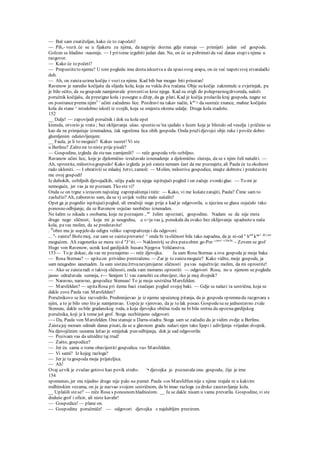 — Baš sam znatiželjan, kako će to započeti!
— Pih,- vozit. će se u fijakeru za njima, da najprije dozma gdje stanuje — primijeti jedan od gospode.
Golzen se hladino -nasmije. — I pritome izgubiti jedan dan. Ne, on će se pobrinutida već danas stupis njima u
razgovor.
— Kako će to početi?
— Prepustiteto njemu? U tom pogledu ima dostaiskustva a da spasisvog arapa, on će već napetisvoj stvaralački
duh.
— Ah, on zaistauzima kočiju i voziza njima. Kad bih bar mogao biti prisutan!
Ravenow je naredio kočijašu da slijeda kola, koja su vukla dva tračana. Obje su kočije zakremule u zvjerinjak, pa
je bilo očito, da su gospode namjeravale provestise kroz njega. Kad su stigli do polupraznogdrvoreda, naloži
poručnik kočijašu, da prestigne kola i posegne u džep, da ga plati. Kad je kočija prolazila kraj gospoda, nagne se
on postranceprema njim3
' učini začudeno lice. Pozdravi na takav način, kac
> da susreće znance, mahne kočijašu
kola da stane ^ istodobno iskoči iz svojih, koja se smjesta okrenu udalje. Druga kola stadoše.
152
__ Dalje! — zapovijedi poručnik i dok su kola opet
krenula, otvorio je vrata ; bez oklijevanja ušao. spustio se'na sjedalo s licem koje je blistalo od veselja i pričinio se
kao da ne primjećuje iznenadena, čak ogorčena lica obih gospoda. Onda pružidjevojci obje ruke i poviče dobro
glumljenim oduševljenjem:
__ Faula, je li to moguće? Kakav susret! Vi ste
u Berlinu? Zašto mi to niste prije pisali?
— Gospodine, izgleda da stenas zamijenili? — reče gospoda vrlo ozbiljno.
Ravanow učini lice, koje je djelomično izražavalo iznenadenje a djelomično slutnju, da se s njim želi našaliti. —
Ah, oprostite, milostivagospodo! Kako izgleda ja još zaista nemam čast da me poznajete, ali Paula će tu okolnost
rado ukloniti. — I obrativši se mladoj žetvi, zamoli: — Molim, milostiva gospodice, imajte dobrotu i predstavite
me ovoj gospodi!
Iz dubokih, ozbiljnih djevojačkih, očiju pade na njega ispitujući pogled i on začuje zvonkiglas: — To mi je
nemoguće, jer vas ja ne poznam. Tko ste vi?
Onda se on trgne s izrazom najvećeg zaprepaštenjaireče: — Kako, vi me kušatezatajiti, Paula? Čime sam to
zaslužio? Ah, zaboravio sam, da se vj uvijek volite malo našaliti!
Opet ga je pogodio ispitujućipogled, ali mračniji nego prije a kad je odgovorila, u njezinu se glasu osjećalo tako
ponosno odbijanje, da se Ravenow osjećao neobično iznenaden.
Ne šalim se nikada s osobama, koje ne poznajem .,ne
želim upoznati, gospodine. Nadam se da nije msta
drugo nego sličnost, koja mi je neugodna, a «>ja vas je ponukala da ovako bez oklijevanja upadneteu naša
kola, pavas molim, da se predstavite!
. D
obro mu je uspjelo da odigra veliko zaprepaštenjei da odgovori:
... n
- zaista? Božemoj, zar sam se zaistaprevario! ^ onda bi tasličnost bila tako napadna, da je ni-od a
h"6
k'*1 dr
^ao
mogućom. Ali zagonetka se mora SD d "J^iti. — Naklonivšj se dva putaobim go-Por ^ma> c3ocla:
~ Zovem se grof
Hugo von Ravenow, ucnik kod gardijskih husara Njegova Veličanstva.
153— To je dokaz, da vas ne poznajemo — reče djevojka. Ja sam Rosu Sternau a ova gospoda je moja baka
— Rosa Sternau? — upitaon prividno prestrašeno. — Zar je to zaistamoguće? Kako vidite, moje gospode, ja
sam neugodno ianenaden. Ja sam uistinu žrtvanevjerojatne sličnosti pavas najučtivije molim, da mi oprostite!
— Ako se zaistaradi o takvoj sličnosti, onda vam moramo oprostiti — odgovori Rosa, no u njenom se pogledu
jasno odražavala sumnja, r— Smijem U vas zamoliti za obavijest, tko je moj dvojnik?
— Naravno, naravno, gospodice Stennau! To je moja sestrična Marsfelden.
— Marsfelden? — upitaRosa pri čemu baci značajan pogled svojoj baki. — Gdje se nalazi ta sestrična, koja se
dakle zove Paula van Marsfelden?
Poručnikovo se lice razvedrilo. Predmnijevao je iz njemu upućenog pitanja, da je gospoda spremnada razgovara s
njim, a to je bilo ono što je namjeravao. Uopće je vjerovao, da je to lak posao. Gospodesu se jednostavno zvale
Stennau, dakle su bile gradanskog roda, a koja djevojka obična roda ne bi bila sretna da upoznagardijskog
poručnika, koji je k tome još grof. Stoga nezbiinjeno odgovori:
—- Da, Paula von Marsfelden. Ona stanuje u Darra-stadtu. Stoga sam se začudio da je vidim ovdje u Berlinu.
Zaistajoj moram odmah danas pisati, da se u glavnom gradu nalazi njen tako lijepi i udivljenja vrijedan dvojnik.
Na djevojčinim usnama ležao je smiješak pun odbijanja, dok je sad odgovorila:
— Pozivam vas da uštedite taj trud!
— Zašto, gospodice?
— Jer ću sama o tome obavijestiti gospodicu vu« Marsfelden.
— Vi sami? Iz kojeg razloga?
— Jer je tagospoda moja prijateljica.
— Ah!
Ovaj uzvik je zvučao gotovo kao povik strah«. '• djevojka je poznavala onu gospodu, čije je irne
154
spomenuo, jer mu nijedno drugo nije palo na pamet. Paula von MarsfeHen nije s njime stajala ni u kakvim
rodbinskim vezama, on ju je nazvao svojom sestričnom, da bi imao razloga za drsko zaustavljanje kola.
__ Uplašili stese? — reče Rosa s ponosnomhladnoćom. __ Ja se dakle nisam u vama prevarila. Gospodine, vi ste
doduše grof i oficir, ali niste kavalir!
— Gospodice! — plane on.
— Gospodine poručmiče! — odgovori djevojka s najdubljim prezirom.
 