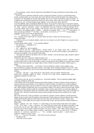 — Da stemuškarac, morali bistemi smjesta dati zadovoljštinu! Sto mogu zbog sličnosti, koja je jedina uzrok
moje zablude?
— Šutite! Da sam ja muškarac, borila bih se samo sa časnim protivnikom. A jeste li vi postupilikao častan
čovjek, to pitajte, molim vas, svoju savjest. Sto se tiče sličnosti, kojom se želite opravdati, to je velika neistina.
Gospodica von Marsfelden mi isto tako malo nalikuje, kao što se vi možete usporeditisa časnim čovjekom. Vi
stejednostavno tražili jeftinu pustolovinu. Našli steje, iako na drugi načim, nego što stemislili. Na svaki način
uvidate da je vaša više nego dvojbena uloga odigrana, i zato vas pozivam, da nas napustite!
To je bilo odbijanje, kakvo poručnik još nikada nije iskusio. Ali on nije bio voljan, da ga se na taj način otpremi.
Zar da odmah na početku pustolovinePust;da mu propadneoklada? Ne, zato mu je njegov konj bio preskupocjen.
No dobro, milostiva gospodice, moram vam djelomično dat; pravo. Nalazim se u takvom položaju, k
oji mi
ne ostavlja nikakav izbor, pa sam prisiljen, a vam priznam istinu, čak uz ppasnost, daučinim najveću grešku i
još povećam vašu sadašnju srdžbu. ~_Srdžbu — nadmoćno se nasmiješi Rosa. — Ne, v ?rcjžt>
inema govora Vi
niste izazvali moju srdžbu l]^1
"" m
oJ Prezir- Ne shvaćaTn, što biste mi još re<5i
' ocir
'i
^ern se
svakog daljnjeg
saopćenja i još om vas pozivam, da napustitekola.
Ne
' opet ne!
~ usprotivi.se»n. — Moratečutiobranu!
155— Moram! Ah! Pa vidjet ćemo da U moram! Njeno oko klizne tražeći kroz drvored, dok je pa,
ručnik dalje brbljao:
— Istina je to, da vas već tjednima slijedim, otkac! sam vas ovdje prvi put vidio. Pogled na vas ispunio je moje
srce osjećajima.
Tada ga prekine srebrni smijeh: — Vi me tjednima slijedite?
— Da, milostiva! — zaklimjaše se on.
— Ovdje u Berlinu?
— Da — odgovori on nešto nesigurnije.
— No, onda ću vam reći — odgovori Rosa — da opet lažete. Ja još nikada nisam bila u Berlinu a
ovdje se nalazim tek od jučer. Žalim vojsku, koja je prisiljena, da vas mora nazivati drugom i zapovijedam vam
sad zaistapo posljednji ~puta, da napustitenašu kočiju.
— Neću prije otići, dok se ne opravdam, a ako me nećete saslušati, ostat ću da doznam gdje stanujetei ondje ću
vas potražiti, dase ispričam.
Tada njezino oko sine i s najvećim omalovažavanjem reče:
— Ah, vi mislite, da s'u dvije žene preslabe, da se obrane? Ja ću vam pokazati protivno. Johann-, zaustavi!
Kočijaš posluša. Kola su stala na mjestu gdje se nalazio stražar, kojeg je Rosa ugledala, ali poručnik, koji je sjedio
okrenuvši leda prema naprijed, nije mogao vidjeti stražara. Udobno se naslonio na sjedalo i odlučio igrati va
bangue.
— Stražaru, molim, dodite bliže! — poviče Rosa. Tad se poručnik brzo okrenuo. Kad je ugledao onog.
koji se približavao, pogodio je djevojčinu namjeru i nije mogao sakriti rumenilo neugodnosti, koje se Pro
" širilo
njegovim prestrašenim licem. Već je otvorio ustada nekom duhovitom primjedbom ukloni opasnost, a' ga Rosa
pretekne.
— Stražaru — reče oma — ovaj čovjek nas je na
pao u kočiji i neće da se ukloni. Pomoaite nam!
Stražar baci iznenaden pogled na oficira. ova
j uvidi, da se samo brzim uzmakom može spasiti
neugodnih posljedica. On izide i reče:
156
__ Gospodase samo šali, alj ja ću se pobrinutiza to da postaneozbiljnija. ' Nato se prijetećeg pogleda udalji.
_ Sad smo oslobodene. Hvala vam!
S tim riječima, koje su bile upućene Stražaru, Rosa mahne kočijašu, da nastavi prekinutu vožnju. Poručnik se
osjećao poniženim, kao još nikada u životu. Škripao je zubima od bijesa. Ova šiparica će mu platitiodbijanje!
Tada ugleda praznu kočiju, koja mu je dolazila u susret. On se opet odmah okrene, sačeka dok je došla cio njega,
ude i naredi kočijašu da slijedi kola, koja su se još opažala u daljina. Pod svaku je cijenu htio doznati, gdje stanuju
te gospode. Vožnja je išla kroz veliki dio zvjerinjaka i onda se vratila u grad. Kola su se zaustavila u jednoj od
najživljih ulica, pred zgradom sličnoj vili. Gospodesu izišle, dočekane od livriranog sluge, a kola su skrenula u ši-
roki kućni ulaz. -Ravenow je dostavidio. Preko putakuće primijeti neku gostionicu, paodluči da će se ondje
raspitati.
Sad se dao odvesti kući. Tamo je zamijenio svoju uniformu sa običnim civilnim odijelom i potražio gostionu,
siguran, da ga se iz kuće, koja leži nasuprot, neće prepoznati. Vinskaomama ga je brzo prošla, tako da se mogao
usuditi popitinekoliko čaša piva, da bi doznao ono što je htio znati. Na žalost se u lokalu . nalazio samo
gostioničar, a ovaj je izgleda bio mrzovoljan, zatvoren j šutljiv čovjek, tako da je Ravenow odlučio počekati na
bolju priliku.
Njegovo strpljenje nije bilo stavljeno na dugu kušnju, jer je opazio nekog čovjeka kako izlazi prijeko
'„2
^uće, Prel
azi ulicu i ulazi u gostionu. On naruči čašu piva, uzme novine, ali ih'ubrzo opet odloži i ogle-
da se po sobi, kao da traži bolju zabavu od novina. Poručnik iskoristi tu zgodu. Po držanju čovjeka pret-
postavio je da je ovaj bio vojnik i odluči da postupa s n
Jim kao sa drugom Tako dakle započne razgovor njim ;
ru'je dugo trajalo a već su obojica sjedila za-•Jedno i razgovarala o ratu i miru i o svemu, što je Icn
o Predmet
razgovora za stolovima u 'gostionici. ton~~ "^ite— primijeti najzad poručnik — prema e
, kako se
izražavate, izgleda da stebili u vojsci.
157rio -_„,_ . ^.ijcu »ias svog susjeda. — Hm! Zašto ne nositeuniformu?
— Na dopustu sam.
— Tako! Hm! A što ste inače?
 