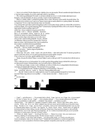 — Jeste,to ću učiniti. Ovakva ljepotica je vrijedna,da se za nju raspita.Moraš uostalomdonijetidokaze da
si kod nje imao uspjeha.Ja se neću samo tako odrećisvog ridana.
— Pih, onda tiga poklanjam! Ne može se od mene zahtijevati,da se s ovakvomdjevojkomjavno po-
kazujem, samo da dokažem, da me je usrećila svojomvisokomnaklonošću.
— Radi se o okladi, dakle o pobjediili gubitku,aline o daru.Moramte zaista moliti da pružiš dokaz. Na
koji način ćeš to učiniti,to je tvoja stvar.Samo uvjeravanje ne može odlučiti ni o jednojokladi. Sto mislite
vi, kapetane? Vi ste ovdje straniprema tome van stranaka.
To je pitanje bilo upravljeno jednomdugačkom,mršavomčovjeku,kojije sjedio za stolom.Bio je dodušeu
civilnomodijelu, ali su ga kao kapetana Sba*8
odmornarice Ujedinjenih Država bili uveli u kasino-Mogao je
imati preko šezdeset godina,imao Je Pra
eričko lice i dao je razglasiti, da ga je poslao Kon-
da dobije uvid u odnose njemačke mornarice.
fprva ie ravnodušno slušao razgovor, ali je počeo
risluškivati.kad je čuo imena Rodriganda iStennau.
Upravo je htio odgovoriti,kad su se otvorila vrata i
ušao je neki natporuonikgardijskih husara, adutant
van Branden.Imao je ponešto uznojenolice i bacio je
kapu na stolac s takvimizrazom lica, koji je pokazivao
da se nalazi u neobičnološemraspoloženju.
__ Halo, Branden.što se desilo? — upita jedan od
prisutnih.— Zarte je možda stariizgrdio?
— To i još nešto — Ijutito odgovoripridošlica.
— Do vraga!Zašto?
— Pukovnija loše jaše, nema uopće više pravih oficira — tako misli pukovnik.To moram gospodisa-
općitiu četiri oka,da im se to ne mora reći kasnije javno pred cijelim strojem.
S tim se bacina svojstolac,zgrabinajbližu čašu s vinomi iskapi je.
— Nema više pravih oficira! Pakao i sotona!Smije li namse tako govoriti!To nećemo dozvolitida namse
kaže!
Takvi i slični povicisu se čulinaokolo.Svisu bili ogorčenizbog grdnje,koja je trebala biti uskoro po-
novljena pred strojem.Adutant kimine,izusti još jednu kletvu i Ijutito doda:
— Kad tamo gore imaju o nama ovakvo mišljenje,ne treba se čuditi,što se sadgardijskioficirskikorpus
sastavlja od najmračnijih elemenata. Moramnajavitinovog druga.
. ~~ A
h!Za gardijske husare? Namjesto pokojnog vonWiersbickyja? Tko je to?
Jedan poručnik redovne vojske iz Hessen--Oarmstadtske pukovnije.
~" davola! Jedan iz redovne vojske medu hu-runa!Ito medu gardijsko konjaništvo!Još ktome
nessena!Neka vrag odnese te nove prilike!~~ I ime morate čuti,ime! ~~ Kako se zove?
160
41
Jastrebov kljun
161
— Unger? — upitaRavenovv. — Ne poznajem kakvu obitelj Unger, časti mi, von CJnger, hm, zt rtepoznajem!
— Eh, kad bi barem bio von Unger! ~ prim uzbudeno adutant. — Taj se momak jednostavno 20 Unger.
Sad su svi poskakali sa svojih sjedišta. — Gradanin? Nije plemić? — komešalj su se upiti.
Adutant kimne. — Da, izgleda da ,;e gardijsko konjaništvo daleko došlo. Kad mi bijes sukne u glavu, dat ću
ostavku. Mislio sam, da će me udariti najljepša kap, kad sam morao upisatipodatketog novog takozvanog
druga. Momak se zove Unger, ima dva-'leset i pet godina, služio je kod darmstadtskih pješaka i ima oca, koji
je zakupnik malog majura i uz to Služi kao kapetan na nekom starom čamcu. Imetka nema, ali izgleda da
postojiprotekcija sa stranevelikog vojvode od Hessena. Major kune zbog tog poteza, kojeg su nam podvalili,
pukovnik kune, on je izvain sebe zbog tog premještaja, ali sve te kletve ne pomažu ništa, jer je novi poručnik
poklonjen sa visokog mjesta. Moraga se primitii trpjeti.
— Primiti, ali nikako trpjeti! — poviče grof Ra-venovv. — Barem što se mene tiče, ja ne trpimuzase
nikakvog seljačkog ili mornarskog momka. Momka moramo istjerati iz pukovnije.
— Jeste, istjerati, to smo dužni jedni drugima — potvrdio je jedan drugi, a svi ostali su mu dali pravo.
Upravo nevjerojatno, kako je bio razvijen ovaj krjvl
staleškiduh kod konjaništva a osobito kod gardijskog
konjaništva. Uvjet za pripadnost oficirskomstaležu gardijske konjaničke pukovnije bilo je plemstvo i *o
 