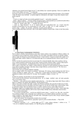 objašnjava, da je ulazak KurtaUngera izazvao is
-o tako duboko, kao i općenito ogorčenje. Zaista su se sjedinili oko
čvrste, izričite odluke, da će ga iz.mrl
iz- pukovnije.
Kod tog je ostalo, bez da se primijetilo, s kolikom je pažnjom američki kapetan pratio tok razgovo • On se doduše
trudio, da sakrije svoju znatiželju. . se usprkos njegovom zaklonjenom oku mogao tttisjaj, koji je bljeskao ispod
gustih, čupavih
162
_ A kad će se vidjeti taj Feniks od poručnika gardijskih husara? — upitajedan od gospode.
_ Danas - odgovori adutant. — On mora načiniti nastupneposjete, u toku popodnevaće se predstavitipukovniku a
onda ću vjerojatno imati čast da ga večeras ovdje predstavimdrugovima, '
— Onda mi nećemo danas doći — primijeti Ra-venow.
— Zašto ne, dragi. Havenow? To ne bi ničemu vodilo, jer će ipak jednom doći sat, u kojem ćemo biti
prisiljeni, da zauzmemo svoj stav prema njemu Na svaki način je bolje, da se ovdje sastanemo u'
punom broju i odmah mu otvoreno pokažemo što može od nas očekivati, '
Taj je prijedlog oduševljeno prihvaćen i tako se nad mladim došljakom skupila oluja, o kojoj on nije Imao pojma.
; 8. PORUČNIK IZ GRADANSKE PORODICE
Kurt se nalazio u Berlinu. RosetaStemau je, da na neko vrijeme prekine svoju osamljenost u Rheins-waldenu i da
se promjenom otrese tužndh misli, kupila u Berlinu vilu, pa je ondje svake godine boravila .po nekoliko tjedana.
Jučer je stigao don Manuelsa starom gospodom Sternau i svojom unukom. Tek jutros je Kurtu bilo moguće da iz
Darmstadtastigne u Berlin, Odsjeo je u vili kratko prije nego što su se gospoda Sternau i Rosen vratile sa svoje
šetnje.
Kurt je već češće bio upućivan kao kurir na putovanja. On se tek pred nekoliko dana vratio sa jednog ovakvog
puta, i zadržan službenim dužnostima, nije još našao vremena da dode u Kheinsvvalden. A kad je onda posjetio
majku i svog starog kapetana . van Rodensteina čuo je, da je Rosen ovaj put otputovalau Berlin.
Sad je stajao u svojoj sobi u vili i oblačio svečanu uniformu, da podne sa svojim službenim posjetima. Husarska
mu je odora izvanredno pristajala. Iz dje-caka, koji je mnogo obećavao, postao je krasan m'a
" dić. Stas mu se
doduše nije naročito istegao u du-
•žinu ili širinu, ali se po snažnim oblicima razabiralo.
•da su se njegovi mišići i živci nalazili na neobična"1
školovanju. Od tamnog, suncem opaljenog lica na£o" čito se
isticalo, ali nikako na nelijepj način, viso >. široko čelo. U crtama njegova lica ležala je ozbiljno3
koja je bila
prikladna da mladom oficiru pribavi Po^ štovanje. Tko bi pogledao u njegove otvorene <&>
164
bi došao do uvjerenja, da pred njime ne stoji od prosječnih ljudi.
Tad« se pred vežu dovezošekoia, Kurt brzo pride rozoru. ali je mogao razabrati samo još sjenu gospoda,
koje su već nestale u ulazu.
__'lloschetn — reče, pošto mu sretan smiješak preletipreko lica. — Ah, kako je dugo nisam vidio! Ona je u dobi, u
kojoj se u tjednima više mijenja nego godinama. Moramodmah do nje!
Sišao je niza stubeu primaču sobu, gdje se nalazio don Manuel, da dočeka obje gospode prinjihovom povratku.
Ovdje, u slobodnom prostoru sobe, gdje je lik Rosen mogao još više doći do izražaja nego u uskim kolima, činila
je zaistadivan dojam. Njen otac Stermau isticao se visokim, snažnim stasom, a njena majka, Roseta de
Rodriganda, mogla bi se u pogledu ljepote mirno mjeriti sa svakom drugom ženom na svijetu, l tako je dakle bilo
za očekivati, da će kćerka udružitiu sebi izvrsna svojstvaobaju roditelja. Kurt je oduševljen zastao na ulazu.
Rosen se okrene prema njemu.
— Pa to je Kurt, naš dobri Kurt! — poviče ona, pohrlivši prema njemu i pruživši mu obje ruke zapozdrav.
On je pokušao savladati utiske, zbog kojih mu je zadrhtalo srce, pase duboko naklonio pred njom, uzeo njenu
ručicu i poljubio je. Nije mogao izgovoriti niiti jedne riječi. Drhtaj glasa bi ga bio izdao. Ona ga začudeno pogleda
i malko podigne uvis fino ocrtane obrve:
— Tako stran i ukočen! Zar me gospodin poručnik više ne poznaje?
— Da vas više ne poanajem milostiva gospodice? upitaon, pošto sesnažno obuzdao. — Prije ne bih
samog sebe poznavao.
_~~ Milostiva gospodice i vi! — poviče mlada go-r*Tlca a
zatim pljesne ručicama i srebrne se na-. Je
'
~ Ah, zar si se najednom dosjetio činjenice, da m
ajka bila grofica de Rodriganda?
 
