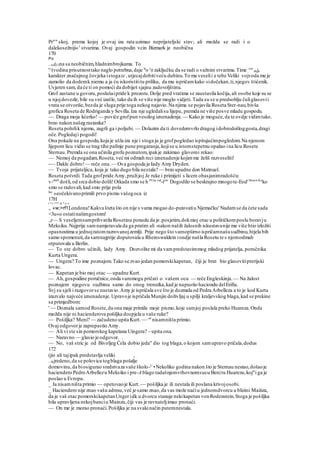 Pr"" skoj, prema kojoj je ovaj iza rata uzimao neprijateljski stav; ali možda se radi i o
dalekosežniji«1
stvarima. Ovaj gospodin vcin Bizmark je neobična
170
Po
. rai(Ulna sa neobičnim,hladnimbrojkama. To
'^(vodina prisutnosttako naglo potrebna,daje št
o J
H zaključku da se radi o važnim stvarima.Time vo
' daje
karakter značajnog čovjeka istogate ,utjecajdobitiveću dubinu.To me veselii e tebe Veliki vojvoda me je
zamolio da dodemk niemu a ja ću iskoristititu priliku, da mu ispričamkako sidočekan,ti,njegov štićenik.
Uvjeren sam, da će ti on pomoći da dobiješ sjajnu zadovoljštinu.
Grof zastane u govoru,poslušaipride k prozoru.Dolje pred vratima se zaustavila kočija,ali osobe koje su se
u njojdovezle,bile su već izašle, tako da ih se više nije moglo vidjeti. Tada su se u predsoblju čuliglasovii
vrata se otvoriše,bezda je sluga prije toga nekog najavio.Na njima se pojavila Roseta Ster-nau,bivša
grofica Roseta de Rodriganda y Sevilla.Iza nje ugledalisu lijepu, premda ne više posve mladu gospodu.
— Draga moja kćerko! — poviče grofpun veselog iznenadenja. — Kako je moguće,da te ovdje vidimtako.
brzo nakon našeg rastanka?
Roseta pohrlik njemu, zagrli ga i poljubi. — Dolazim da ti dovedemvrlo dragog idobrodošloggosta,dragi
oče.Pogledaji pogodi!
Ona pokaže na gospodu,koja je ušla iza nje i stoga ju je grofpogledao ispitujućimpogledom.Na njenom
lijepom licu vidio se trag tihe pafmje pune pregaranja,kojise u istomstepetnu opažao ina licu Rosete
Sternau.Premda se ona učinila grofu poznatom,ipakje zakimao glavomi rekao:
— Nemoj da pogadam,Roseta,već mi odmah reci iznenadenje kojimme želiš razveseliti!
-— Dakle dobro!— reče ona.— Ova gospoda je Iady Amy Dryden.
— Tvoja prijateljica, koja je tako dugo bila nestala? — brzo upadne don Matnuel.
Roseta potvrdi.Tada grofpride Amy,pružijoj Je ruke i primijeti s licem obasjanimradošću:
v-obr0
došli,od srca dobio došli!Otkada smo se h PUta vid
-ieli
' Dogodilo se beskrajno mnogote-Eod'Stvari
'Ka
ko
smo se radovali,kad smo prije pola
lne
»eočekivanoprimili prvo pismo vašegoca iz
17H
t *«>**! sfc *.y>«
,, «w;>rf1Londona!Kakva šteta što on nije s vama mogao do-putovatiu Njemačku' Nadamse da ćete sada
<3u«o ostatinašimgostom!
.,r— S veseljemsamprihvatila Rosetinu ponudu da je .posjetim,dokmoj otac u političkomposlu boravju
Meksiku.Najprije samnamjeravala da ga pratim ali -nakon naših žalosnih iskustavanije me više htio izložiti
opasnostima u jednojratomrazrovanojzemlji. Prije nego što vamopširno ispričamnašusudbinu,htjela bih
samo spomenuti,da samnajprije doputovala u Rheinswaldein iondje našla Rosetu te s njomodmah
otputovala u Berlin.
— To ste dobro učinili, lady Amy. Dozvolite mi da vampredstavimmog mladog prijatelja, poručnika
Kurta Ungera.
— Ungera? To ime poznajem.Tako se zvao jedan pomorskikapetan, čiji je brat bio glasovitiprerijski
lovac.
— Kapetan je bio moj otac — upadne Kurt.
— Ah,gospodine poručnice,onda vammogu pričati o vašem ocu — reče Engleskinja.— Na žalost
poznajem njegovu sudbinu samo do onog trenutka,kad je napustio haciondu delErifia.
Svj su sjeli i razgovorse nastavio.Amy je ispričala sve što je dozmala od Pedra Arbelleza a to je kod Kurta
izazvalo najveće iznenadenje.Upravoje ispričala Munjin doživljaj u spilji kraljevskog blaga,kad se prekine
sa primjedbom:
' — Doznala samod Rosete,da ona maje primila moje pismo,koje samjoj poslala preko Huareza.Onda
možda nije ni hacienderova pošiljka dospjela u vaše ruke?
— Pošiljka? Meni? — začudeno upita Kurt. — ^a
nisamništa primio.
Ovaj odgovorje zaprepastio Amy.
— Ali vi ste sin pomorskog kapetana Uingera? ~ upita ona.
— Naravno — glasio je odgovor. .
— No, vaš stric je od Bivoljeg Ćela dobio jeda" dio tog blaga,o kojem samupravo pričala,dodus
172
(jio ali tajipak predstavlja veliki ,
. 0(jredeno,da se polovica togblaga pošalje
domovinu,da biosigurao sredstvaza vaše školo-U
•Nekoliko godina nakon što je Sternau nestao,došaoje
haciendero PedroArbellezu Meksiko i pre-A blago tadašnjemvrhovnomsucu Benitu Huarezu,koj"i ga je
poslao u Evropu.
_ Ja nisamništa primio — opetovaoje Kurt. — pošiljka je ili nestala ili poslana krivojosobi.
_ Haciendero nije znao vašu adresu,već je samo znao,da vas može naćiu jednomdvorcu u blizini Maiiiza,
da je vaš otac pomorskikapetanUngeridk u dvorcu stanuje nekikapetan vonRodenstein.Stoga je pošiljka
bila upravljena nekojbanciu Mainzu,čiji vas je ravnateljimao pronaći.
— On me je morao pronaći.Pošiljka je na svakinačin putemnestala.
 