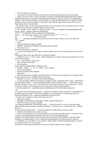 — Vrhovnisudac ju je osigurao.
— Na taj način bi mi njena vrijednost bila spašena.Trebalo bisamo saznati,koja je to banka bila.
— Njemo sam ime čula iz ustiju haciendera, ali samga u toku kasnijih dogadaja zaboravila, Ipakće
naknadnoistraživanje sve razjasniti.Pantera Jugaje zarobio mene i mog oca i odveo nas u najjužnijidio
Meksika.Tamo smo bili zasužnjeni,sve dokse Juare-zov upliv nije toliko proširio,da je dopro ido naših.
planina.Ja samtek prije osammjeseci opet dobila-svoju slobodu.Sigurnoćete mi oprostiti,što samza-
boravila ime, koje me se malo ticalo.
~ Oh, mylady,vama se ne može baš ništa predbaciti.Ja samvam naprotiv od srca zahvalan,da ste •»iuopće
saopćilitu stvar.Govorili ste o blagu.Dakle-to
nije bio novac?
•— Ne. Premda nisam vidjela te predmete, ipak *~n
> da su se sastojaliod dragocjenognakita isku-
janosti, lanaca, nuggeta,narukvica,prstenja,koji
»•J*?tjecali iz star
oSMeksika i bili su optočenidra-S'mkamenjem.
PosWi ^ k'k .dakle mogao dobiti svoje vlasništvo/'mamoVa
o bih ci:ieU imetak
- Ta
Je
am ea
- a
Je
Pomisao vrlo za-
ipak a
"'samnikako pohlepan za novcem,ali ću Povestiizvide u Mainzu. Na to samobave?an .
173— Bogat?
— Jako!
— Onda poznajete tačno njegove prilike?
— Mislite li da jedan grofsaopćuje svoje prilike nekommolitelju?
— Tko ili što ste vi?
Kurt učini zlovoljno lice i odgovori:
— To nije važno.Izgleda da ste i vi takav otmjenigospodin,pa vas ne treba zanimati,kako se aovemi što
sam.
Kapetanovooko je zadovoljno bljesnule ion umirujući primijeti:
— Odbijeno! To mi se svida. Volim šutljive karaktere,jer se u njih čovjekmože pouzdati.Jeste Učesto
bili u onojvili prijeko?
— Ne — odgovoriKurt,vjerno istini.
— Hoćete li opet otićionamo?
— Da, čak moram.
Pada se kapetan primakne bliže i poluglasnoupita:
— Slušajte, mladiću, vi mi se svidate. Jeste liimućni?
— Ne. Ja samsiromašan.
— Hoćete li zaslužiti dobru nagradu?
— Hm! Cime?
— Htio bih saznatitaono za prilike toga grofa,a kako vi morate opet otićik njemu, bit će vamlako štošta
doznati.Kad biste mi to saopćili,bio bih vamzahvalan.
— Razmislit ću o tome — reče Kurt nakon malo razmišljanja.
— To mi je dovoljno.Vidim da ste oprezni,a to pojačava moje povjerenje prema vama. Moguće je da
bih vammogao pomoći! — I poštoje pogledomomjerio Kurtovo odijelo, doda: — Ako hoćete,možete
kod mene zaraditi svoticu, koja će vamdobro doći.A onda,kad me upoznate kao čovjeka,koji"^škrtari,
postatćete i rječitiji. Ja samovdje stran itrebamčovjeka,u kojega se mogu pouzdati.
— Sto treba tajda radi? — upita Kurt,poštose pričinio,kao da se veselitojskrivenojponudi.
176
doja je ponovo bacio oštarpogled na njega. .bio jednostavno obučen itrudio se,da poka-? orostodušnolice.To
je umirilo kapetana.Stekao 26
tisakda će se tajmladi, na svakinačin još n<e-•usničovjek,čije je lice
pokazivalo razboritost,datiLZ opasnostiupotrijebiti.Stoga je nastavio:
_ Vi tajite, tko ste.Smijem li baremznati, tko je vaš otac?
— Mojotac je pomorac.
__Ah,dakle ne spadatemedu otmjene ljude.Tražite li možda namještenje?
— Obećali su mi ga,ali mi prave neprilike.
To je kapetanudobro došlo.On reče milostiva lica: __ Pustite jh na miru! Ja vamna svakinačin mogu
pribavitibolju službu,ako vidim, da znadete bitikorisni. No morali biste posjedovati malu količinu
lukavosti.
Kurt poduzetnonamigne očima. — Toga mi vjerojatno ne manjka,kako ćete uskoro vidjeti.
— Ali morao bih saanati,tko ste ikako se zovete.
:— Dobro.To ćete doznati,čim vambudemdokazao,da me možete upotrijebiti.Reci ću vamnaime, da ja
ovdje na stanovitimmjestima nisamdobro opisani.To me nuka,da budemoprezan.
Landola veselo kimne.Stekao je uvjerenje,da ovdje ima posla sa čovjekom,koji je na neki način imao
neprilika sa postojećimredom,i da će se dakle lako datiupotrijebitiza poslušnoorude.On odgovori:
— Predbježno je to dovoljno. Ja vas uzimam u službu i daijem vammali predujamna plaću za usluge,
što ćete mi ih izvršiti. Evo vampet talira.
On izvadi novčarku ipoloži spomenutusvotuna stol.AliKurt odgurne novac iodgovori:
 
