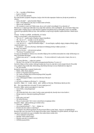 — Ne — nasmije se Meksikanac.
— Lopove!Zašto?
— Da vas uhvatim,mvlord!
Pri tome prezirno pogleda »Engleza«,kojije očito bio tako zapanjen i kukavan,da nije mi pomislio na
obranu.
— Zašto uhvatiti? — upita JastrebovKljum.
— Radi vašeg lijepog tovara,koji se nalazi tamo na brodu.
— Moji će me osloboditi!
— Oh, nemojte to vjerovati!Vidite tamo, da su vašiveslačiveć pobjegli.A tu,okrenite se!
Mornarisu se smjesta povukli,kako im je prije bilo naloženo,čimsu primijetili, da se Jastrebov Kljun dao
dobrovoljno svladati.Ovajse sada okrenuo iugledao četujahača,koji su nahrupiliiz šume.Za nekoliko
sekundisu ga opkolili.Hinio je da je silno začudan iu najvećojje neprilici cupkao kišobran.Jahačiskoče
18
S konja. Corfejo se približi zarobljeniku, ali kad je
stajao ovomnasuprot.,učinirazočarano lice.
— Tko ste vi? — grubo upita »Engleza« njegovimjezikom.
— Oh, tko ste vi? — zaunjka ovajvrlo ukočeno.
— Pitam tko ste vi? — strogo zapovjedi Kortejo.
— A ja, tko ste vi! — odgovoriJastrebovKljun. — Ja samEnglez, najfiniji odgoj,otmjena obitelj,odgo-
varamteknakon vas.
— No dobro!— Zovemse Kortejo.Zadivljenost tobožnjeg lorda je vidljivo porasla. —
Kortejo? Ah,Pablo?
— Tako se zovem, — reče ponosnoupitani.
— The deuce!To je jedinstveno!
I ovajje povikdolazio iz iskrena srca.JastrebovKljun je bio neobičnoiznenaden što ovdje vidiKorteja a to
mu je istodobno bilo drago.
— Jedinstveno,zarne? — nasmije se Kortejo. — To niste očekivali.A sada,recite vimeni, tko ste vi,
seftor!
— Zovemse Drvdan, — odgovori upitani.
— Drvden? Ah,to je laž! Ja vrlo dobro poznajemlorda Drydena.To niste vi!
JastrebovKljun se brzo snašao.Jednog čovjeka,kao što je on,nije takvo nešto moglo zbuniti.On zašilji
usta,ispljune dugi,tamki mlaz duhanskog soka tikkraj Kortejova nosa ihladnokrvno odgovori:
— Ne, ja to nisam.
Kortejo je trgnuo glavu unazad.Ljutito reče:
— Pazite, seflor, kamo pljujete!
— Činim to.Pogadamsamo koga hoću. ,
— No, onda se nadam,da ja nisamonajkoga želite pogoditi.
— To mogu ipak učiniti.
— To ja zabranjujem! Dakle vi niste lord Drvden? Drvden?
— Nisam.
—• Alj zašto se izdajete za Drvdena? •— Jerjesam.
Jastrebov Kljun (e svojim mirom ipak prilično eo Korteja. Meksikanac Ijutito poviče:
ie— Do vraga,kako da to shvatim? Vi niste a ipak jeste to?
Jastrebov Kljun upita ne promijenivši izraz lica:
— Jeste li bili u starojEngleskoj?
— Nisam.
— Ah,onda nije čudo,da n« znate.Lord je samo najstarijisiin, kasniji sinovinisu lordovi.
— Prema tome ste vikasniji sin jedinog Drvdena?
— Yes.
— Kako glasivaše ime?
— Sir Lionel Drvden.
— Hm, je li zaista tako? Ali vi niste vašembratu ninajmanje slični.
Jastrebov Kljun pljune tik kraj govornikova lica.
— Nonsens — glupost!
— Zar to kanite poricati? '— Yes' — kimme on.
— Poričete da niste sličnisvome bratu?
— To dapače vrlo odlučnoporičem.Ne da ja nisamsličan svome bratu, negoon ne izgleda kao ja.
Kortejo nije u prvičas znao'što da odgovorina takav nazor.Najradije bi se grubo izderao,ali Engle-zova
sigurnost ineustrašivost suga se dojmile.Zato nakon kraće stanke reče:
— Ali ja očekujemvašeg brata.
— Henrija? Zašto čekate njega?
— Doznao sam,da će on pratititovar.
— Zabluda,ja ga pratim.
 