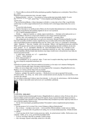•— Nisam toliko na suhom,da bih trebao predujam,gospodine.Najprije posao a onda plaća.Tako ie Pravo.
gta da radim?
Kapetanovolice je pokazivalo,da je vrlo zado-v
oijaini.
ste~ Kakogod hoćete — reče on.— I ja sampri-sa vašeg načela,koje ćemo dakle slijediti. To neće
Prii Vam& na štetu> Sto treba da
čmite
. pitate? Naj-e se m
oTate raspitatio grofu Rodrigandi,o nje-
J
astrebov kljun
177govim kućnimprilikama, o članovima njegove obiteljii o svemu cime se bavi.Prije svega bih želio
saznati,koje se osobe u njegovomkućanstvu zovu Sternau ida li se kod njega nalaza netko,tko se zove
Unger. o
— To neće biti teško doznati.
— Sigurno.Kasnije ću vas možda poslatiu Mainz,da obavite jedan lakjzadatak,koji se odnosina nekog
nadšumara,kojeg bih htio datinadzirati.Izgleda mi da ste viza to podesni.
— Ah,vi sigurno pripadateredarstvu?
— Možda — odgovori Landola sa važnim, tajanstvenimlicem, — Alj imam nešto malo posla isa vi-
sokompolitikom. Ponešto ću vampovjeriti.Nadamse,da to mogu učiniti bezopasnosti.
— Udesite tako vaša saopćenja,da se ne izvrgavate opasnosti!— nasmije se Kurt.
— Hm, primjećujem da ste mali lukavac a to govoriu vašu korist.Slušajte!Pruska je pobijedila Austriju
koja traži saveznika,da izbriše sramotu.Izgleda da je tog saveznika našla u Francuskoj.NapoleonIIIje
nadvojvoduMaksa postavio za meksikanskog cara.No sada se pita, hoće li to prijateljstvo bitidugog
vijeka. Engleska i Sjeverna Amerika neće da priznaju Maksa i sile Napoleona da povuče svoje čete.
Maks će biti upućen samna sebe ina Austriju a ova je zbog njemačkog rata tako'oslabljena,da mu neće
moći pomoći. To će upotrijebiti Meksiko da srušicarskiprijesto.Krozto će, a i moraju u svim
političkim krugovima nastatizapletaji,koje će svaka država iskoristiti za sebe. Zato postoje ovdje na
dvoru pobjednika u Berlinu brojmi tajni izaslanici, koji imaju istražiti teren i obavještavatisvoju vladu,da
iskoristipogodnitrenutak.
— A jedan takav izaslanik ste i vi? — upadne Kurt.
— Tako je — kimne kapetan.
— Koju vladu zastupate vi?
— To će predbježno za vas ostati još tajna. Ja
sam vam to saopćio samo zbog toga da vampokažem,
da samu stanju da vampružim budućnost, ako
178
nademda ste spretnii vjerni. Vaša prva zadaća je da ispitate sve što stojiu vezi s imemom Rndriganda
_ A poštoto obavim,gdje i kako vammogu saopćitirezultat?
_ Vidim, da vamne mogu tajiti svoje ime. Zovemse kapetan Šav istanujemu »Magdeburškomdvoru«.
Dodite u -to svratiste,čimmi imate nešto za saopćiti!
- Možda će se to vrlo brzo dogoditi -reče dvosmisleno Kurt.
- Nadamse - primijeti Šav ispivSi svoju čašu, — Mislimda će to sto smo se upoznali biti na našu
obostranu korist. Za slučaj, da ubrzo nešto saznate moramvamreći, da prije dva sata nećubitiu svom
svratištu.Do videnja!
Šav ode a Kurt ostanesam.Uvidio je: mora brzo iskomtr« ta dva sata da nešto doznau »Ma*de-burškom
dvoru«.Ovdje se nije radilo samo o privat um već i o političkim spletkama
9. POLITIČKI IZASLANICI
Kurt se raspitao kod gostioničara gdje binašao »Magdeburškidvor«,platio je i otišao.Pošto je vidio,da'se
kapetan udaljio u protivnomsmjeru,mogao je biti siguran,da ga ovajneće iznenaditi.Stigao je do kuće,
ušao u gostinjsku sobuizatražio za piti. Jedna konobarica mu je donijela što je tražio. Opazio je kako mu se
ona vesela lica smješka.Onda ona reče:
— Zar me više ne poznajete,gospodine poručnice? On razmisli i onda se najednomdosjetizavičajnoj
uspomeni.
— Sto mu gromova!Je li to istina? Zar vi niste Uhlmanova Berta iz Bodenheima?
— Da, to samja — nasmije se ona veselo. — čestosambila u Rheinswaldenu iondje samvas vidjela,
— Ali ja vas već nisamvidio više godinaito Je razlog, što vas nisamodmah prepoznao.Alikako dolazite
vi u Berlin?
— U kući nas ima odviše braće isestara,pa je otac mislio, da pokušamnaći službu. Došla samu svoju
sadašnju službu, jer je ovaj gostioničar mojdaljnji rodak.
— To mi je vrlo drago.Htio bih vas zamoliti za
jednu uslugu.
— Ako vammogu ispuniti neku želju, učinit ću to vrlo rado.
 