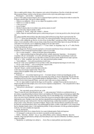 Nije se smjelo gubitivrijeme. Ako se kapetan vrati,onda će bitiprekasno.Zato Ku<rt dade djevojciznak.'
Ona neopazice kimne i pričini se kao da mora obrisatistoloveipri tome pride njegovomstolu.
__ Moramgore — reče on tiho.— Izgleda da će
razgovor bitivažan istoga je moguće,da će se kapetan htjetiuvjeritida se u broju deset nitko ne nalazi.On
bi mogao zatražiti ključ, zato ga ne smijem zadržati.
— Onda ću vas zaključati. Ali on će vas vidjetiČim pogleda u sobu!
— Sakrit ću se u ormar za odijela.
— A ako ga otvori?
— Izvući ću ključ.
— Možete li iznutra tako čvrsto držativrata,da ih ne može otvoriti?
— To će biti teško.Imate li možda svrdlo?
— Pogledat ću. Kućni sluga ima ormarić s alatom.
— Dobro.Dajte mi anakkad budete gotovi,onda ćemo poćigore ivi ćete me pustitiiz sobe,čimtaj čovjek
ode.
Već nakon nekoliko minuta dala je djevojka,koja je bila kod kućnog sluge,Kurtu ugovoreniznak.On
J
®,platio raćun
' Pošao,kao da kami izaći. Vani u hod-™KU našao je konobaricu.Ona ga je odvela u broje
set,
dala mu svrdlo izaključala ga.Kurt je otvorio of«iar,izvukao ključ i spremio ga u džep.Tada je Jeo u prazni
ormar i čvrsto zašarafio svrdlo u unu-ju stranu vratiju.Krozto je dobio držak, čijom oću mu je bilo lako da
vrata tako čvrsto privuče,o aa su zaključana.Ormar je bio dovoljno široki
?K, da je mogao pružiti udobnosjedište,ke5a
,da je Kur
t stao čekati na dogadaje, koji bi se Da
« zbiti. Prošlo
je četvrt pa i pola sata,a da se
183nije nikoga čulo.Prošlo je još pola sata kad su se konačnozačulikoraci dviju osoba,koje su dolazii«
hodnikom.U bravu broja desetgurnut je ključ i vrata su se otvorila.
— Zar vj ovdje stanujete? — upitao je nekiglas francuskimjezikom.
— Ne — odgovorijedan drugi,po čijemglasu je Kurt odmah prepoznao kapetana. — Ja stanujemu
susjednoj sobi,ali samiznajmio i ovu sobu,da budemsiguran,da me nitko ne prisluškuje.I sada sam
pogledao u nju,da se uvjerim,da se ovdje nitko ne nalazi. Čovjek ne može nikada biti dovoljno oprezan.
Ušao je u sobu, pogledao pod krevet, isto tako pod divan iprišao ormaru.
— Taj je zaključan — reče,pošto je pokušao otvoritivrata.
Kurt je pri tome ostao nepomičan ičvrsto je držao svrdlo,tako da kapetannije mogao otvoritivrata.
— Sve je u redu.Dodite! — reče ovajdrugome i napustisobu.
Kurt je čuo kako su otišliu broj jedanaestierar
i dje sjeli. Stropot, uzrokovanpomicanjemstolica do-
zvolio mu je da nečujno napustiormar.Tiho je pri-
vukao stolac do spojmih vratiju,sjeo na njega i stao
prisluškivati.
— Požurimo se!— čuo je kako kapetan govori. — Ja nemam mnogo vremena na raspolaganju,jerme
čekaju na drugommjestu.Ovdje nema nitko niti pojma da ja radim za interese Španjolske.Štoviše drže me
Amerikancem, koji iza leda svog poslanika djeluje za Sjedinjene Države. To mi daje prilike &* čujemviše,
nego što bimi to inače dopustili.Primi« samvašu vijest itako samvas danas očekivao.
— Ali ste moju strpljivost ipakodviše dugo stavili na probu — primijeti Francuztakvim tonom, da se
moglo pogoditi,da nema namjeru, da se stavina istu stepenicusa kapetanom. — Već samjednombi ovdje a
i sad samizgubio cio sat.
— Važni poslovi,ekselencijo! — pokušao je tan da se ispriča.
184
__ Vaš najvažniji posao je bio da me ovdje
"ekate Vi znate da samovdje inkognito,da me s
. . ne sniije prepoznati.Trebaliste se pobrinutida me ne
dovedete u nezgodnipoložaj,da moram čekatiu gostinjskojsobi.Mene poznaju,postojimnogo mojih slika.
Kako bi bilo, da se ovdje našao netko tko me poznaje i tko bi onda izbrbljao da je «eneralDouaiu Berlinu.
Zna se da samse borio u Meksiku i da me je francuskicarpozvao natragda umjesto mača uzmemu ruke
diplomatsko,pero.Nadalje se zna.da je moj brat odgojiteljfrancuskogprijestolonasljedmika i da mi se
dakle povjeravaju samo važniposlovi.Ako me ovdje prepoznaju,onda je moje izaslanstvopropalo.Moram
pregovaratis vama,s Rusijom, Austrijomi Italijom. Njegova ekse-lencija ministarvanjskih poslova mi je
povjerio da vampredamuputu,čijiće vamsadržajrazjasniti,kako se imate ovdje držati u vezi s dogovorom,
koji je sklopljen izmedu mene i vode madridske politike.Ovdje je dokument.Izvolite ga odmah pregledatii
recite mi, što vamse možda čini nejasnim.
— Hvala, ekselencijo.
Nastala je duža tišina.Za to vrijeme Kurt je čuo samo šuškanje papira.Onda reče kapetan:
— Ovi paragrafi su tako jasni,da se ne može ni pomisliti na neku nejasnoću.
— Dobro. Saberimo ukratko! Car je tog slabića Maksa učinio vladarem Meksika. Sjeverna
Amerika, zbog toga ljubomorna,zahtijeva da Francuska povuče svoje čete izMeksika i da Maksa prepusti
njegovojsudbini...
— Španjolska se pridružuje tom zahtjevu . . . Jeste,Ona se smatra jedinim pravimposjedni-
 