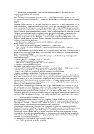 OIn te
"Jepe ili od nje napuštenezemlje. Car je pripravan,da pristane na zahtjev Španjolske,ako j« oVa
spremna na protuuslugu,koju on očekuje.
— Koja je to?
iel sv rus
ka želi postatigospodaremNjemačke,ci-Sad ot>e
' Treba je poniziti, treba se osvetitiza U ?*,u
-. Car
o<? sprema da Pruskojdobacirukavicu. to
§ neminovnog rata moramo biti sigurnipokrivena.Ovajgospodin
von Bis-
su nam
185marck je lukav i nasilan, on <5e da nas oslabi,pg.zvati Španjolsku da zaposjedne granicu. No mi
samo onda smijemo s povjerenjempustitimarširatinašu vojsku, ako smo uvjerenida onkraj Pirineja ne-
mamo neprijatelja.Zato je Napoleon samo onda spreman da povuče svoje čete izMeksika,ako Španjolska
za slučaj rata izmedu Francuske i Njemačke ostaneneutralna. Pregovori koji se na to odnosesu dovršeni
i ugovorpotpisan.Jedanprijepis toga imate u rukama. Dakle je stanje stvarislijedeće: Francuska će napasti
Njemačku odnosnoPrusku.Španjolska ostaje neutralna. Rusija će nas poduprijeti pošto će zaposjesti
prusku granicu iizazvati ustanaku njemačkim dijelovima Poljske, s Austrijomi Italijom se još mora
pregovarati. Ja putujemodavde u Petrograd.Alivjćete nastojatida upoznate ovdašnje prilike i taono
Izvijestite vašeg ministra. Sad Idem ruskom poslaniku.Vi ćete me pratitida mu dokažete da se Fran-
cuska nema čega bojatiod Španjolske.
— Stavljamvamse odmah na raspolaganje,samo da zaključamovajdokumenat.
Kurt je čuo kako zvekeću ključevi.
— Jesu li zapisi doista sigurno spremljeniu tomkovčežiću? — upita Douai.
— Posve sigurno — čvrsto potvrdiLandola. — Ja uostalomuzimam sa sobomključ svoje sobe.
— Onda dodite!
Nato su obojica napustilibrojjedanaestiKurt je čuo,da su zaključali vrata.Bilo mu je čudno priduši.Sad je
saznao za tajnu urotu protiv Pruske.Kakvu silnu vrijednostje imao taj dokumenat!Morao je pokušati,da
dode u njegov posjed.Alikako?
Dok je o tome razmišljao, netko je gurnuo ključ u bravu njegovesobe.Konobarica je došla da ga izoavl
iz
dobrovoljnogsužanjstva.
— Obojica su otišli— reče Berta. — Jeste li što
" god čuli?
— Jesam.Zar nije moguće,doćiu broj jedanaest
— O da, morala bih domijetj glavniključ. Ali a nas Šav iznenadi!
— Bez brige!On se neće tako skoro vratiti.
Djevojka se udalji. Naskoro se vratiidonese glavniključ,
__ ja ne znam, što hoćete tu prijeko,gospodine poručnice — smješkala se Berta.— Ali ja nemamvremena
da podems vama, jer je došlo više gostiju,koje moram poslužiti.Ovdje je ključ.
_ Kako ću vamga opet dati? Ja nikako ne mogu još jednomdoćiu gostinjsku sobu.
_ Položite ga ovdje kraj vratiju pod sag.Čimbudemmogla, doćiću po njega.
Kad je Berta otišla dolje, on je otvorio vrata kapetanove sobe ipošto je ušao,ponovo ih za sobomzaključao.
Soba je bila isto tako uredena kao iona do nje.Uza zid je stajao većiputnikovčeg a na njemu je ležao mali
kovčežić.Kako se taj otvarao?Do-kumeinat je morao napolje!Kurt posegne u džep.Ion je posjedovao
sličan kovčežić i ključ od njega je nosio sa sobom.Pokušaoje i gle: njegov ključ je pristajao.Ključeviza
takve kovčege bilisu većinomtvornička roba itako se dešavalo,d,a je jedan ključ katkada otvarao mnoge
brave.To je bila za Kurta povoljna okolnost.
U kovčežiću se nije nalazilo ništa osimpapira.Posve na vrhu je ležao tanaksvezak.Otvorio ga je — to je
bio traženi ugovor, pisan francuskim jezikom i providan pečatomministra vanjskih poslova.Da li da
ga uzme ili da napravisamo prijepis? Utu svrhu nije dodušeimao nikakvog papira,ali je uza se imao notes,
a to je bilo dovoljno,da doslovce prepiše paragrafe. Na svaki način bi bilo bolje, kad bi uzeo sam
dokumenat.Alionda bikapetan morao primijetiti njegov nestanak.Kurt se nekoliko časaka savjetovaosam
sa sobom.Odlučio je,da će grofu Bismar-. brzo predatitajpodmukli ugovora poštoje orividen ministar
-
. reati taj podmukli ugovora poštoje ori-
ginal, providen ministarskimpečatom,u ruci tog svemoćnog čovjeka posjedovao na svaki način
posve Jii16
" Dokaznu moć nego samo prijepis, konačno je lučio da uzme svezak.To je učinio,zatim je
opet zaključao kovčežić i napustio sobu. Nakon što je ^Jivinj ključ stavio pod sag, dodao je još
nekoliko mica kao nagradu susretljivojkonobarica ionda zice izašao iz kuće.
187Kočijom se odmah odvezaou Bizmarkov stan velikoj nadi, da će mu ovaj pomoći,da se domogne
kapetana.Stennauje sa svojimdrugovima otputova da uhvatitog zlikovca,pa je nestao.Sad se tajgusarsam
podmetnuopodnož.Moglo biga se prisiliti da otkrije sve tajne Rodrigande i da im dade podatke o
Sternauovoj sudbini, ukoliko mu je to možda bilo poznato.Stigavši'na cilj svoje vožnje kočijom,
doznao je Kurt, da ne može govoritisa Bizmarkom, jer se ovajupravo nalazikod kralja. Brzo se odlučivši,
dade se smjesta odvesti kralju. Ovdje su mu najprije rekli, da nije vrijeme za audijenciju.Ali on je slegnuo
ramenima i rekao službujueemadutantu:
— Ja ipak moram ostatikod svoje molbe,gospodine pukovniče!
— Ali vi oiste u uniformi, gospodine poručnice!
 