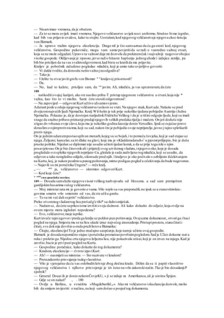 — Nisamimao vremena,da je obučem.
— Za to se mora uvijek imati vremena.Njegovo veličanstvo uvijeknosi uniformu.Strašno bime izgrdio,
kad bih vas prijavio ovakva, kako tu stojite.Uostalom,kod njegovogveličanstvaje njegova ekse-lencija
von Bizmark.
— Ja upravo tražim njegovu ekselenciju. Drago ml je što samsaznao da ću ga sresti kod,njegovog
veličanstva. Gospodine pukovniče, mogu vam samo povjeritida se radi o vanredno važnoj stvari,
koja se ne može odgadati.Upravo ta važnost daje mi dozvolu da prekinemčak i najvažniji razgovorobojice
visoke gospode. Oklijevanje je opasno,jerse radio hitaom hapšenju jednoguhode i izdajice zemlje, pa
bih bio prisiljen da na vas svalimodgovornost,kad biste se kratilida me prijavite.
Kraljev je pobočnik začudeno pogledao mladića, koji je umio tako uvjerljivo govoriti.
— Vi dakle tvrdite,da donosite neštovažnojneodgodiva?
— Tako je.
— I želite tu stvarjavitigrofu von Bismar " u
kraljevoj prisutnosti?
— Da.
— No, kad to kažete, prisiljen sam, da vas
javim. Ali, mladiću, ja vas upozoravam,da ćete
188
. naškoditisvojoj karijeri, ako ste nasilno priba-T pristup njegovom veličanstvu u stvari,koja nije *
važna, kao što to vi mislite. Sami ćete snositiodgovornost!
— Na zapovijed — odgovoriKurt učtivo alisamosvjesno.
Adutant pode u odaju njegovog veličanstva iuskoro se vrati.Na njegov znak,Kurt ude.Nalazio se pred
dvojicomnajvećih ljudi Njemačke. Kralj Wil-helm je tek prije nekoliko tjedana pobijedio Austriju iJužnu
Njemačku. Pokazao je, da je dostojan nasljednikFridricha Velikog i da je u tišini odgojio ljude,koji su imali
snage da snažno pribave priznanje predajinjegovih velikih predaka riječju i mačem. On još doduše nije
stigao do vrhunca svoje slave,koju mu je nekoliko godina kasnije donio Versailles.Ipakse osjećao posve
doraslimsvojimprotivnicima,koji su sad,nakon što je pobijedio svoje neprijatelje,javno j tajno spletkarili
protiv njega.
On je jednimudarcempostaouplivan monarh,kojeg su se bojali,i to pomoću čovjeka,koji je sad stajao uz
njega.Željezni; kancelar,sa tri dlake na glavi, koje mu je »Kladderadatsch«1
u pjesmiprilijepio, bio je duša
pruske politike.Nijedan se diplomat nije usudio učinitiijedan korak,a da se prije toga nile s njim
posavjetovao.On je bio činovnikali i prijatelj svog uzvišenog vladara,injegovo oko,koje je dosada
progledalo svespletke njegovih neprijate-Ua,gledalo je sada zadivljeno togmladića,koji se usudio,.da
odjeven u tako neizgledno odijelo,silomude pred njih. l kraljevo je oko počivalo s ozbiljnim iščekivanjem
na Kurtu,koj, je nakon pozdrava punogpoštovanja,mirno podigao pogled u očekivanju da bude nagovoran.
~- Najavili su mi poručnika Ungera? — reče kralj.
„ ~~ sam
ja, veličanstvo — skromno odgovoriKurt.
~~ Kod koje čete?
;e satirl
«no-poutieke novine.
189— Dosada samslužio njegovuvisost velikog nadvojvodu od Hessena. a sad sam premješten
gardijskimhusarima vašeg veličanstva.
— Moj ministar rata mi je govorio o vama.Vrlo toplo su vas preporučili,no ipak se u stanovitimkru-
govima smatra vrlo smionim od vas,da ste ušliu gardu.
— To su mi već dali osjetiti^veličanstvo.
Preko otvorenogvladarevog lica prešadg'e tihi* sa-žalnismiješak.
— Nadamse, da ćete usprkostome izvršitisvoju dužnost. Ali kako dolazite do odjeće,koja ovdje na
ovom mjestu mora izgledati nepodesna?
— Evo, veličanstvo,moje isprike.
Kurt izvuče tajniugovor i preda ga kralju uz poklon pun poštovanja.Ovajuzme dokumeoat,.otvoriga i baci
pogled na njega.Smjesta mu se na licu ukaže izraz najvećeg iznenadenja.Pristupiprozoru,stanečitatii
čitati, sve doknije dovršio a onda pružilistove Bizmarku:
— Čitajte, ekselancijolTo je jedno značajno saopćenje,koje namje učinio ovajgospodin.
Bizmark je dosadanepomično stajao iporučnika promatraopovršnimpogledom.Sad je U2eo dokume-nat u
ruku i preletio ga.Nijedna crta njegova željezna lica, nije pokazivala utisai,koji je on izveo na rajega.Kad je
završio,bacio je prvipunipogled na Kurta.
— Gospodine poručnice, kako dolazite do tog dokumenta?
— Kradom, ekselencijo — čvrsto izjaviKurt.
— Ah!— nasmiješise ministar. — Sto nazivate vi kradom?
— Protuzakonito prisvajanje tudegvlasništva.
— Vrlo je vjerojatno da ću vas osloboditikrivnje zbog zločina krade. Držim da su ti papiri vlasništvo
njegovog veličanstva i njihovo prisvojenje je izv šeno na vrlo zakonskinačin.Tko je bio dosadanjiP
sjednik?
— General Douai ih je donio nekomČovjeKU, » ji se izdaje za Amerikanca,ali je uistinu Špijun.
— Gdje se on nalazi? , . 180
— Ovdje u Berlinu, u svratištu »Magdeburšklor« Ako mi veličanstvo iekselancija dozvole,molio
bih da smijem izvijestiti o načinu,na koji samdošao u posjed tog dokumenta.
 