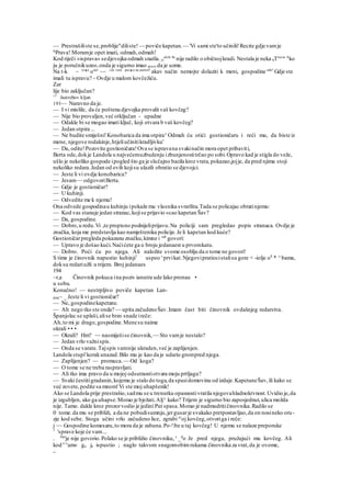 — Prestrašiliste se,problije"diliste! — poviče kapetan.— 'Vi sami ste'to učinili!Recite gdje vamje
ls
Prava! Moramje opet imati, odmah,odmah!
Kod riječi »isprava« sedjevojka odmah snašla. js
alcle Se
nije radilo o običnojkradi. Nestala je neka itTrava
' A
ko
ju je poručnikuzeo,onda je sigurno imao pravo da je uzme.
Na t-k ~ re
*e
ona
' ~~ ^to vam pa(
*a na pamet!
akav način nemojte dolaziti k meni, gospodine atle!
Gdje ste
imali tu ispravu? ~ Ovdje u malom kovčežiću.
Zar
lije bio zaključan?
13
Jastrebov kljun
193— Naravno da je.
— I vi mislile, da će poštena djevojka provalit vaš kovčeg?
— Nije bio provaljen,već otključan - upadne
— Odakle bi se mogao imati ključ, koji otvara b vaš kovčeg?
— Jedan otpira ...
— Ne budite smiješni!Konobarica da ima otpira^Odmah ću otići gostioničaru i reći mu, da biste iz
mene, njegove rodakinje,htjeliučinitikradljivku'
— Da, odite!Pozovite gostioničara!Ova se ispravana svakinačin mora opet pribaviti,
Berta ode,dokje Landola u najvećemuzbudenju izbunjenostitrčao po sobi.Opravo kad je stigla do veže,
ušlo je nekoliko gospode ipogled što ga je slučajno bacila kroz vrata,pokazao,jojje, da pred njima stoji
nekoliko redara.Jedan od ovih kojisu ulazili obratio se djevojci.
— Jeste li vi ovdje konobarica?
— Jesam— odgovoriBerta.
— Gdje je gostioničar?
— U kuhinji.
— Odvedite me k njemu!
Ona odvede gospodinau kuhinju ipokaže mu vlasnika svratlšta.Tada se policajac obratinjemu:
— Kod vas stanuje jedan stranac,kojise prijavio «cao kapetan Šav?
— Da, gospodine.
— Dobro,u redu.Vi ste propisno podnijeliprijavu.Na policiji sam pregledao popis stranaca. Ovdje je
značka, koja me predstavlja kao namještenika policije.Je li kapetan kod kuće?
Gostioničarpregleda pokazanu značku,kimne i od
' govori:
— Upravo je došao kući.Naćićete ga u broju jedanaest u prvomkatu.
— Dobro. Poći ću po njega. Ali naložite svome osoblju da o tome ne govori!
S time je činovnik napustio kuhinji1 :
uspeo s
prvikat.Njegovipratiocistalisu gore < -iolje o8
* ^ bama,
doksu redariužli u trijem. Broj jedanaes
194
~r,a Činovnik pokuca ina poziv ianutra ude lako pronau •
u sobu.
Konačno! — nestrpljivo poviče kapetan Lan-
dola~ _ Jeste li vi gostioničar?
— Ne, gospodinekapetane.
— Ah nego tko ste onda? — upita začudenoŠav.Imam čast biti činovnik ovdašnjeg redarstva.
Španjolac se uplaši,alise brzo snade ireče:
Ah,to mi je drago,gospodine.Menesu naime
okrali • • •
— Okrali? Hm? — nasmiješise činovnik, — Sto vamje nestalo?
— Jedan vrlo važnispis.
— Onda se varate.Tajspis vamnije ukraden,već je zaplijenjen.
Landola stupi'korakunazad.Bilo mu je kao da je udario grompred njega.
— Zaplijenjen? — promuca.— Od koga?
— O tome se ne treba raspravljati.
— Ali tko ima pravo da u mojoj odsutnostiotvara moju prtljagu?
— Svaki čestitigradanin,kojemu je stalo do toga,da spasidomovinu od izdaje.KapetaneŠav,ili kako se
već zovete,podite sa mnom!Vi ste moj uhapšenik!
Ako se Landola prije prestrašio,sadmu se u trenutku opasnostivratila njegovahladnokrvnost.Uvidio je,da
je izgubljen, ako ga uhapse.Morao je bježati.Alj^ kako? Trijem je sigurno bio zaposjednut,ulica možda
nije. Tamo. dakle kroz prozorvodio je jedini Put spasa.Morao je nadmudritičinovnika.Radilo se
0 tome.da mu se približi, a da ne pobudisumnju,jergusarje svakako pretpostavljao,da on nosineko oru-
zje kod sebe. Stoga učini vrlo začudeno lice, zgrabi sv
oj kovčeg,otvoriga i reče:
j ~~ Gospodine komesaru,to mora da je zabuna.Po-a
Jte u taj kovčeg! U njemu se nalaze preporuke
1
'sprave koje će vam...
. Da
'je nije govorio.Polako se je približio činovniku, s
_d
o Je pred njega, pružajući mu kovčeg. Ali
kod '>v
am« ga je ispustio ; naglo takvom snagomobimrukama činovnika za vrat,da je ovome,
_
 