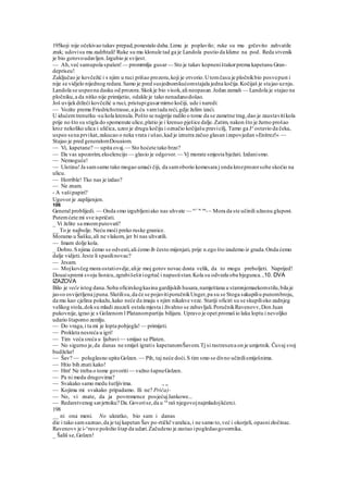 195koji nije očekivao takav prepad,ponestalo daha.Limu je poplavilo; ruke su mu grčevito zahvatile
zrak; udovisu mu zadrhtali! Ruke su mu klonule tad ga je Landola pustio da klizne na pod. Reda stvenik
je bio gotovoudavljen.Izgubio je svijest.
— Ah,već samupola spašen! — promrmlja gusar— Sto je takav kopneništakorprema kapetanu Gran-
depriseu!
Zaključao je kovčežić i s njim u ruci prišao prozoru,koji je otvorio.Utomčasu je pločnikbio posvepust i
nije se vidjelo nijednog redara.Samo je pred susjednomkućomstajala jedna kočija.Kočijaš je stajao uznju.
Landola se uspeona dasku od prozora.Skokje bio visok,ali neopasan.Jedan zamah — Landola je stajao na
pločniku,a da nitko nije primijetio, odakle je tako nenadanodošao.
Još uvijekdržeći kovčežić u ruci, pristupigusarmirno kočiji, ude i naredi:
— Vozite prema Friedrichstrasse,a ja ću vamtada reći,gdje želim izaći.
U idućemtrenutku -su kola krenula.Pošto se najprije radilo o tome da se zametne trag,dao je zaustavitikola
prije no što su stigla do spomenute ulice,platio je i krenuo pješice dalje.Zatim, nakon što je žurno prošao
kroz nekoliko ulica i uličica, uzeo je drugu kočiju i označio kočijašu pravicilj, Tamo ga Je
ostavio da čeka,
uspeo sena prvikat,zakucao o neka vrata i ušao,kad je iznutra začuo glasan izapovjedan »Enitrez!« —
Stajao je pred generalomDouaiom.
— Vi, kapetane? — upita ovaj.— Sto hoćete tako brzo?
— Da vas upozorim,ekselencijo — glasio je odgovor.— Vj morate smjesta bježati. Izdanismo.
— Nemoguće!
— Uistinu!Ja samsamo tako mogao umaći čiji, da samoborio komesara j onda krozprozorsobe skočio na
ulicu.
— Horrible! Tko nas je izdao?
— Ne znam.
- A vašipapiri?
Ugovor je zaplijenjen.
106
General problijedi. — Onda smo izgubljeniako nas uhvate — re<:
'c on
-~ Mora da ste učinili užasnu glupost.
Putemćete mi sve ispričati.
_ Vi želite sa mnomputovati?
__ To je najbolje. Neću moći preko ruske granice.
Moramo u Šašku,ali ne vlakom, jer bi nas uhvatili.
— Imam dolje kola.
_ Dobro.Snjima ćemo se odvesti,ali ćemo ib često mijenjati, prije n.ego što izademo iz grada.Onda ćemo
dalje vidjeti. Jeste li spasilinovac?
— Jesam.
— Mojkovčeg mora ostatiovdje,alije moj gotov novac dosta velik, da to mogu preboljeti. Naprijed!
Douaispremi svoju lisnicu,zgrabišeširiogrtač i napustistan.Kola su odvezla oba bjegunca.,10. DVA
IZAZOVA
Bilo je veče istog dana.Soba oficirskogkasina gardijskih husara,namještana u staronjemaekomstilu,bila je
jas«o osvijetljena jpuna.Slutilisu,da će se pojavitiporučnikUnger,pa su se Stoga sakupiliu punombroju,
da mu kao cjelina pokažu,kako neće da imaju s njim nikakve veze. Stariji oficiri su se skupilioko zadnjeg
velikog stola,doksu mladi zauzeli ostala mjesta i živahno se zabavljali.PoručnikRavenovv,Don Juan
pukovnije,igrao je s Golzenom l Platanompartiju bilijara. Upravo je opet promašio laku loptu i nevoljko
udario štapomo zemlju.
— Do vraga,i ta mi je lopta pobjegla! — primijeti.
— Prokleta nesreća u igri!
— Tim veća sreća u ljubavi— smijao se Platen.
— No sigurno je,da danas ne smiješ igratis kapetanomŠavom.Tj si rastresena on je umjetnik. Čuvaj svoj
budželar!
— Šav? — poluglasno upita Golzen. — Pih, taj neće doći.S tim smo se divno učinilismiješnima.
— Htio bih znati kako!
— Hm! Ne treba o tome govoriti— važno šapneGolzen.
— Pa ni medu drugovima?
— Svakako samo medu šutljivima. ., ,,
— Kojima mi svakako pripadamo. Ili ne? Priča)-
— No, vi znate, da ja povremence posjećujJankowe...
— Redarstvenog savjetniku? Da.Govorise,da u va
raš njegovojnajmladojkćerci.
198
__ ni ona meni. No ukratko, bio sam i danas
die i tako samsaznao,da je taj kapetan Šav po-rtički'varalica,i ne samo to,već i okorjeli, opasnizločinac.
Ravenovv je i-^ravo položio štap da udari.Začudeno je zastao ipogledaogovornika.
_ Šališ se,Golzen!
 