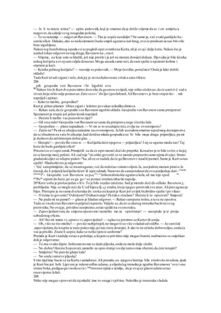 — Je li to zaista istina? — upita pukovnik,koji je smatrao da je došlo vrijeme da se i on umiješa u
razgovor,da sakrije svog neugodan položaj.
— To se razumije — odgovoriRavenow. — Tko je uopće neodoljiv? Ne samo ja, već svakigardijski hu-
sarskioficir. Dakako,ako se niskielementi budu smjeli uguratiu naš krug,ova će prednost za nas bitivrlo
brzo izgubljena.
Nakon tog bezobzirnog ispada svise poglediopet svratišena Kurta,ali je ovaji dalje šutio.Nakon što je
uzalud čekao odgovornovog druga,Ravenowna-,stavi:
— Vrijeme, na koje smo se kladili, još nije prošlo i ja još ne moram donijetidokaze. Djevojka je bila kćerka
nekog kočijaša a ovojsamvaljda dorastao.Mogu zasada samo reći,da samsjedio u njezinim kolima i
otpratio je kući.
— Kćerka jedinog kočijaša? — nasmije se pukovnik.— Moje čestitke,poručnice!Onda je lako dobiti
okladu!
Tada Kurt izvadi cigaru i reče,dokjoj je ravnodušnorezao vršaka uzeo šibicu:
206
_ pih gospodin von Ravenow <5e Izgubiti ovu
0lC
Nakon što Je Kurt dva puta mirno dozvolio da ga enowuvrijedi,nije nitko očekivao,da će uzetiri-č sad u
stvari,koju očito ndje poznavao.Zato susvi1
divlje«)posluhnuli.AliRavemovv je brzo stupio ko- . rak
naprijed i upitao:
— Kako to mislite, gospodine?
Kurt je prinio plamen šibice cigari i ležerno povukao nekoliko dimova.
— Rekao sam,da će gospodin von Ravenowizgubitiokladu.Gospodin vonRavenowsamo pretjerava!
Spomenutije stupio još jedan koraknaprijed.
— Hoćete li molim vas ponovititu riječ?
,— Od srca rado!Gospodin von Ravanowne samo da pretjerava nego ičestito laže.
— Gospodine — plane napadnuti. — Vi mi se to usudujete reći,ovdje na ovommjestu?
— Zašto ne? Pa mi se obojica nalazimo na ovommjestu. Ja bih uostalomsmatrao ispodmog dostojanstva
da se obaziremna vaše hvalisanje,kad dotična mlada gospodica ne bi bila moja draga prijateljica, pa mi
je dužnost da zaštitimnjen dobarglas. ,
— Slušajte!— poviče Ra veno w. — Kočijaška kćernjegova — prijateljica! I taj se ugurao medu nas!Taj
hoće da bude gardijskioficir!
Prisutnisu sviopet ustali.Primijetili su da će opet morati doćido prepirke.Konačno je to bila večer,o kojoj
će se kasnije moćj pričati.Ali sad nije "tio nitko govoriti,to se moralo prepustitisamo njima dvojici. Strani
gradanskiuljez se odupro pukov-ni
ku,alisu se nadali,da će ga Bavenovv naučitipameti.Samo je Kurt ostao
sjediti'. Hladnokrvno je odgovorio:
~ Već samprimijetio, da se nisamugurao,već da mdošao vašomvoljom.Ja, uosjtalom,moram pitatio Je
časniji,da li prijatelj kočijaške kćeri ili njen odmak.Naravno da sampotaknutda ovu posljednju doti -On
'ekle
obrazloz
im
- Gospodin von Ravenow se p0sr
US
.e
"Jetkomdrskošću uguraou kola,ali mu nije spod da
gos
Pode
otpratido kuće,jer su ga go-e
uz pomoć stražara izbacile napolje.
20?Kroz sobu je prošaojedan »A!«.To je bilo snažno izrečeno.Sad je moralo doćido odluke.Ravenowje
problijedio.Nije se moglo reći da U od bijesa ilj 0£j straha,štoje njegov protivniksve znao.Aliprevagnuoje
bijes.Pristupio je na sama dva koraka do .stolca na kojemje Kurt još uvijek bezbrižno sjedio i po vikao:
— O čemu to govorite? Odrskosti? Oizbacivanju? Pa čako stražaru? Hoćete li to opozvati? Smjesta!
— Ne pada mi na pamet! — glasio je hladan odgovor.— Rekao sampunu istinu,a ta se ne opoziva.
Tada se visokistas Ravenovva prijetećiispravio.Vidjelo se,da će se idućeg trenutka bacitina svog
protivnika.No ovajje, prividno neoprezno,ostao sjeditina svomstolcu.
— Zapovijedamvam,da smjesta opozovete izamolite me za »proštenje! — zasoptalo je iz prsiju
uzbudenog oficira.
— Ah!Sto mi imate vi, upravo vi,zapovijedati! — oglasise prezirno sa Kurtovih ustiju.
— Oh, više no što mislite! — poviče razbješnjeli,ne mogavšise više svladatiod srdžbe. — Ja vamčak
.zapovijedam,da istupite iz naše pukovnije,jernas niste dostojni.A ako to ne učinite dobrovoljno,ondaću
vas ja prisiliti. Znate li uopće,kako se netko tjera iz uniforme?
Premda je Kurt i nadalje ostao u položaju,u kojemse prividno mije mogao braniti,nadmoćno se smješkao
dokje odgovarao:
— To zna svako dijete.Jednostavnomu se dade pljuska,onda ne može dalje služiti.
— No dobro!Hoćete liopozvati,zamoliti za opro-štenje iovdje namsvima obećati,da ćete istupiti?
— Smiješno! Ne pravite glupe šale!
— No onda vamevo pljuska!
S tim riječima bacio se na Kurta i zamahnuo.Ali premda ,su njegove kretnje bile strelovito izvedene,ipak
je Kurt bio još brži. Lijevom je rukomodbio udarac,a slijedećeg trenutka je zgrabio Ravemowa s
ove i one
strane boka,podigaoga visokouvis i™ tresnuo njime o zemlju, da je ovajuz glasniudara ostao
onesvijeste« ležati.
208
Nitko nije mogao vjerovatida tajmladić ima to-snage ivještine.Nekoliko je trenutaka vladala
 