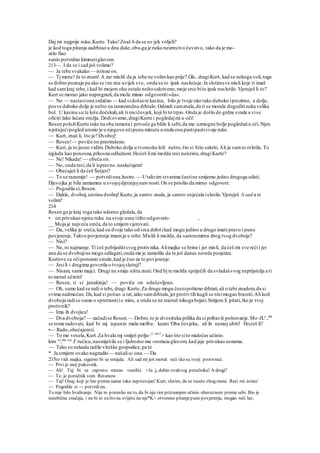 Daj mi najprije ruku,Kurte. Tako!Znaš li da se uv:jek voljeli?
je kod toga pitanja zadrhtao u dnu duše,obu-ga je neko neizrecivo čuvstvo, tako da je mo-
zelo fiao
sanio potvrdno kimnutiglavom.
213— I da se i sad još volimo?
— Ja tebe svakako — istisne on.
— Tj mene! Ja to znam! A zar misliš da ja tebe ne volimkao prije? Gle, dragiKurt, kad se nekoga voli,toga
se dobro poznaje pa ako se ine zna uvijek sve, onda se to ipak naslućuje.Ja slutimsve misli koje ti imaš
kad samkraj tebe,i kad bi mojem oku ostalo neštosakriveno,moje srce bito ipak naslutilo.Vjeruješ li to?
Kurt se morao jako napregnuti,da može mimo odgovoriti»da«.
— No — nastaviona srdačno — kad sidošaoiz kasina, bilo je tvoje oko tako duboko iprozirno, a dolje,
posve duboko dolje je nešto na tamnomdnu drhtalo.Odmah samznala,da ti se morala dogoditineka velika
bol. U kasinu su te loše dočekali,ali ti nisičovjek, koji bi to trpio. Onda je došlo do grdne svade a vise
oficiri lako laćate oružja. Dodiovamo,dragiKurte i pogledajmi u oči!
Rosen položiKurtu ruke na oba ramena i privuče ga bliže k sebi,da mu uzmogne bolje pogledatiu oči.Njen
ispitujućipogled uronio je u njegove očipunu minutu a onda ona pustipastisvoje ruke.
— Kurt, znaš li, što je? Dvoboj!
— Rosen!— poviče on prestrašeno.
— Kurt, ja to jasno vidim. Duboko dolje u tvomoku leži nešto,što si htio sakriti.Ali ja samto otkrila. To
izgleda kao ponosna,prkosna odlučnost.Hoćeš limi možda reći neistinu,dragiKurte?
— Ne! Nikada! — obeća on.
— No, onda reci,da li ispravno .naslućujem!
— Obećaješ li da ćeš Šutjeti?
— To se razumije! — potvrdiona žustro. — Utakvim stvarima častine smijemo jedno drugoga odati.
Djevojka je bila zamamna u svojojdjetinjojnaivnosti.On se prisilio da mirno odgovori:
— Pogodila si,Rosen.
— Dakle, dvoboj,uistinu dvoboj!Kurte,ja samt« znala, ja samto osjećala islutila.Vjeruješ li sad a te
volim?
214
Rosen ga je kraj toga tako iskreno gledala,da
• on privukao njenu ruku na svoje usne itiho odgovorio: ,
__ Moja je najveća sreća,da to smijemvjerovati.
— Da, velika je sreća,kad su dvoje tako od srca dobriikad mogu jedino u drugo imati pravo i puno
povjerenje.Takvo povjerenje imamja u tebe.Misliš li možda, da samnemirna zbog tvog dvoboja?
— Nisi?
— Ne, ni najmanje. Ti ćeš pobijeditisvog protivnika.Alimajka se brine i jer misli, da ćeš mi sve reći i jer
ana da se dvobojine mogu odlagati,onda me je zamolila da te još danas naveče posjetim.
Kurtove su očiponosno sinule,kad je čuo za to povjerenje.
— Jesili i drugima govorila o tvojojslutnji?
— Nisam, samo majci. Drugi ne smiju ništa znati.Ond bj te možda spriječili da svladaš svog neprijatelja a ti
to moraš učiniti!
— Rosen, ti si junakinja! — poviče on oduševljeno.
— Oh, samo kad se radi o tebi, dragi Kurte.Za druge mogu čestopošteno drhtati,ali o tebi znadem,da si
svima nadmoćan.Da,kad si pošao.u rat,iako samdrhtala,jer protrv tih kugli se nisimogao braniti.Ali kod
dvoboja radise samo o spretnostiio miru, a onda se ne raioraš nikoga bojati.Smijem li pitati,tko je tvoj
protivnik?
— Ima ih dvojica!
— Dva dvoboja? — začudise Rosen.— Dobro,to je dvostruka prilika da si pribaviš poštovanje.Mo-JLa
.,bih
se tome radovati, kad bi mj ispunio malu molbu: kazni 'Oba čovjeka, ali ih nemoj ubiti! Hoćeš li?
•— Rado,obećajemti.
— To me vesela,Kurt.Za hvalu mj smiješ polju-11 nk(1
> kao što sito maločas učinio.
kim ru
,žila mu
Je
ručicu,nasmiješila se i Ijubezno mu »romuia glavom, kad jaje privukao usnama.
— Tako su nekada radile viteške gospodice,pa te
* Ja smijem ovako nagraditi— našalise ona.— Da
215to vidi majka, sigurno bi se smijala. Ali sad mi još moraš reći tko su tvoji protivnici.
— Prvi je moj pukovnik.
— Ah! Taj bi se zapravo morao veseliti, <Ja je dobio ovakvog poručnika! A drugi?
— To je poručnik vom Ravenow.
— Taj! Onaj, koji je bio prema nama tako nepristojan! Kurt, slutim, da se tucete zbog mene. Reci rni istinu'
— Pogodila si — potvrdion.
To nije bilo hvalisanje. Nije ni pomislio na to, da bi nju tim priznanjem učinio obaveznom prema sebi. Bio je
nesebična značaja, i ne bi ni zašto na svijetu na nje*K> otvoreno pitanjepuno povjerenja, mogao reći laz,
 