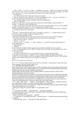 — Vidiš li, kako ti sve čitam iz očiju! — smješkala se ona sretno. — Dakle si sad konačno postao mojim
pravim vitezom. Tićeš osvetiti svoju Rosen i zato će ti ona punanaklonosti pružitiruku na poljubac i još tidati
neku uspomenu. Sto, o tome ću još razmisliti. Sad zmam sve, pase mogu vratiti majci.
— Sto ćeš joj reći?
— Sve. Valjda ne misliš da bih trebala svojoj majci nešto prešutjeti?
— Sačuvaj me Božeod toga, ti čista dušo! — poviče on preplavljen čuvstvom. — Reci joj sve, ali joj reci i to
da se ne treba bojati, da još nije došlo do izazova i da je molim da šuti.
— To ću i učindti i majka će ispunititvoju molbu. Laku noć, moj dragi Kurte!
— Laku noć, moja Rosen!
Pružila mu je obje ruke i krenula da napustisobu. Ipak je kod vratiju zamišljeno zastala, još jednom . se
okrenula i sa djetinjasto lijepim smiješkom rekla.
— Skoro sam nešto važna zaboravila! Ako si nioJ vitez, onda moram učiniti onako, kao što su to čiru'6
plemićke
djevojke i zaborbu tj dati vrpcu. Je li "o bra ova, koju nosim na ovoj haljini, Kurte?
Ova ponosnaprirodnost natjerala mu je krv u zi^ Osjećao je kako mu kuca u sljepoočicama dok joj J odgovarao:
— Oh, lijepa je! Hoćeš li mi je uistinu dati?
216
_ Vrlo rado. — Rnschen otkopčasvilenu vrpcu sa svoje haljine i pružjmu je. - K.U.J podeš u borbu, stavi je na
prsa. Ili ne! Tamo će se vidjeti! Ali gdje bi je drugdje pričvrstio?
_ Ne na kaput, nego ispod njega, na srce!
Ljupka rumen je preletjela preko njezinih obraza. Oborila je duge trepavice, ali je zatim brzo podigla oči.
— Da, možeš tako učiniti, jer to je najbolje mjesto, Ja ću je onda opet s ponosomnositi.
— Kako? Zar da ti je vratim? — poviče on.
— Nećeš li? — upitaona.
— Da, ako hoćeš — primijeti on i doda smiješeći se: — Ali onda bi je morala iskupiti, kao što su to
činile plemićke gospodice.
— Iskupiti?Čime?
— Poljupcem.
Sad su se njeni obrazi obojili još tamnije nego prije, ali je svladala to neobjašnjivo čuvstvo i upitala:
— Jesu li viteške gospodice zaista to radile? To dosada nisam znala. Ali ako tiposvepoklonim vrpcu, onda je
ne moram niti iskupiti?
— Ne, onda ne moraš.
— No, onda ću još promisliti, hoću li je opet nositiili ne. Sto ti je od toga dvoga draže, Kurte?
On se 'ohrabri ; odvažno prizna: — Najdraže bi m
' fcilo, da dobijem poljubac i da smijem zadržativrpcu.
~ Hajde! Tako bi me ti prevario! Tastvar nije tako lagana, kao što bi čovjek pomislio. Morat ću mn
ogo razmišljati,
da stvorim pravu odluku. Zadrživrpcu, ja ću ti saopćiti, što će dalje biti.
Otišla
je a on je ostao prepunasrca. Pritisnuo je
0
St„ -!ne vrpcu
> iz k
oJe je još izbijao fini miris rezede, Je Rosen tako voljela. Zatim je klonuo na dugo, dugo mislio
na nju. Konačno su mu se oči i onda je sanjao o njoj.
21711. NJEGOVO VELIČANSTVO KRALJ
Kad se Kurt probudio,sunce je sjalo kroz prozor.Pošao je u jutamiju šetnju vrtoma kad je na prvi doručak
došao u blagovaonicu,bilisu ondje sakupljeniveć sviostali.Bacio je brzi, ispitujućipogled na Rosen.Bila
je blijeda, kao da je malo spavala ioborila je pred njime oči.
Njena je majka upravila na njegovo lice svoje lijepe,mirne oči i njemu'se činilo da u njima čita tiho
obećanje,da njegova tajna neće bitiodana.
Onda je došlo vrijeme, da pode u eskadron.Lud-wig,koji je sad bio njegov sluga,osedlaomu je konja. Bio
je to divni, andaluškjcrnipastuh,kojeg mu je poklonio grof.On uzjaše i odjaše u vojarnu.Kad je zakrenuo u
njeno prostranodvorište,bili su eska-droniveć uzjahali.Oficiri su bili prisutnii samo su još čekali na
pukovnika,da započnuvojnomobukom.Svise poglediupraviše na njega.IRavenovvje bio ovdje.On se
oporavio od jučerašnjeg poraza i okrenuo se,kad je vidio ovoga,kojije dolazio.
— Do vraga, kakav konj! — primijeti adutantBranden. — Cime je mornarev sin platio ovu pleme-
nitu, skupocjenu životinju! l na n>joj će taj moma jahatina redovnojobuci?
Kurt pozdravidrugove,koji na taj pozdrav jedv
* odgovoriše.Samo Platen dojaše do njega,prijazno mpruži
ruku i reče tako glasno,da su ga svimogli u
_
~ Dobro jutro, Unger! Fini pastuh! Imate h J više tako lijepih u staji?
218
— To je moj konj za službu — odgovoriupitani.__ Drugogmoramštedjeti.
Uto dojaše pukovnik.Lice mu je bilo mračno, kao da jedva može svladatiprigušenibijes.Pobočnikmu je
pozdravivšiodjahao u susret.
_ tmate li nešto osimredovnog raporta?— upita Šef.
— Na zapovijed, ne, gospodine pukovniče — glasio je odgovor. — PoručnikUngerje spreman da stupi
u eskadroin.
— PoručnikUnger, istup! — oštrimglasom zapovijediWinslow. -v
 