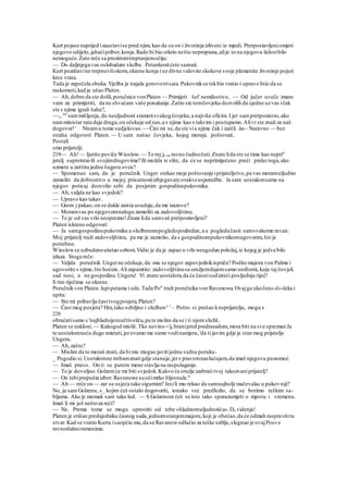 Kurt pojase naprijed izaustavise pred njim, kao da su on i životinja izliveni iz mjedi. Pretpostavljeniomjeri
njegovo odijelo,jahaćipribor,konja.Rado bi bio otkrio nešto nepropisna,alije to na njegovu žalostbilo
nemoguće.Zato reče sa prezirnimtreptanjemočiju:
— Do daljnjega vas oslobadam službe. Potankostićete saznati.
Kurt pozdravine trepnuvšiokom,okrene konja i uz divne valovite skokove svoje plemenite životinje pojuri
kroz vrata.
Tada je započela obuka.Vježba je trajala gotovotrisata.Pukovnikse tekbio vratio i upravo htio da se
raskomoti,kad je ušao Platen.
— Ah,dobro da ste došli,poručnice vonPlaten — Primijeti šef nemilostivo, — Od jučer uveče imam
vam za primijetiti, da ne shvaćam vaše ponašanje.Zašto ste tomčovjeku dozvolili da sjedne uzvas ičak
ste s njime igrali šaha?,
~~„ Jer
sammišljenja, da neuljudnost sramotisvakogčovjeka,a najviše oficira.I jer sampretpostavio,ako
namministar rata daje druga,on očekuje od nas,a s njime kao s takvim i postupamo.Alivi ste znali za naš
dogovor!' Nisamu tome sudjelovao.~~Čini mi se,da ste vis njime čak i izašli. iio~ Naravno — bez
straha odgovori Platen. — U sam našao čovjeka, kojeg moraju poštovati..
Postali
smo prijatelji.
219— Ah!— Ijutito poviče Wioslow. — To rnj je na ravno čudnočuti.Znate lida ste se time kao nepri"
jatelj suprotstavili svojimdrugovima? Ili možda M slite, da će se neprimijećeno preći preko toga,ako
uzmete u zaštitu jednu šugavu ovcu?
— Spomenuo sam, da je poručnik Unger stekao moje poštovanje iprijateljstvo,pa vas moramuljudno
zamoliti da dobrostivo u mojoj prisutnostiizbjegavate ovakveusporedbe. Ja sam uostalomsamo na
njegov poticaj dozvolio sebi da posjetim gospodinapukovnika.
— Ah,valjda ne kao svjedok?
— Upravo kao takav.
— Grom j pakao,on se dakle zaista usuduje,da me izazove?
— Moramvas po njegovomnalogu zamoliti za zadovoljštinu.
— To je od vas vrlo neoprezno!Znate lida samvaš pretpostavljeni?
Platen iskreno odgovori:
— Ja samgospodinupukovniku u službenompogledupodreden,a u pogledučasti samsvakome ravan.
Moj prijatelj traži zadovoljštinu, pa me je zamolio, da s gospodinompukovnikomugovorim,što je
potrebno.
Winslowse uzbudenoušetao sobom.Vidio je da je zapao u vrlo neugodan položaj,iz kojeg je jedva bilo
izlaza. Stoga reče:
— Valjda poručnik Ungerne očekuje,da -mu se njegov zapovjednikispriča? Podite majoru von Palmu i
ugovorite s njime,što hoćete.Alizapamtite: zadovoljštinusa oružjemdajemsamo uniformi, koju taj čovjek
sad nosi, a ne gospodinu Ungeru! Vi znate uostalom,da će časnisudizreći posljednju riječ!
S tim riječima se okrene.
Poručnikvon Platen.lupipetama i ode.Tada Po" traži poručnika von Ravenowa.Ovajga ukočeno do-čeka i
upita:
— Sto mi pribavlja čast tvogposjeta,Platen?
— Čast mog posjeta? Hm,tako ozbiljno i služben^ 1
- Pošto si prešao kneprijatelju, mogu s
220
obraćatisamo s 'najhladnijomučtivošču,pa te molim da se i ti njomslužiš,
Platen se nakloni.— Kakogod misliš.Tko nevino-<ja branipred predrasudom,mora biti na sve spreman Ja
te uostalomneću dugo smetati,jerovamo me samo vodinamjera, 'da ti javim gdje je stan mog prijatelja
Ungera.
— Ah,zašto?
— Mislim da to moraš znati, da bi mu mogao javitijednu važnu poruku-
_ Pogodio si.Uostalomne trebamznatigdje stanuje,jers pravomnaslućujem,da imaš njegovu punomoć.
— Imaš pravo. On ti se putem mene stavlja na raspolaganje.
— To je dovoljno.Golzemće mi biti svjedok.Kakvo će oružje izabrati tvoj takozvaniprijatelj?
— On tebiprepušta izbor.Ravenowe suočimrko bljesnule."
— Ah — reče on — zar se osjeća tako sigurnim? Jesili mu rekao da samnajbolji mačevalac u pukovniji?
No, ja samGolzenu, s_ kojim ćeš ostalo dogovoriti, ionako već predložio, da se borimo teškim sa-
bljama. Ako je momak sam tako lud. — S Golzenom ćeš se isto tako sporazumjeti o mjestu i vremenu.
Imaš li mi još neštoza reći?
— Ne. Prema tome se mogu oprostiti od tebe »hladnomuljudnošću«.Do videnja!
Platen je otišao predsjedniku časnog suda,jednomstanjemmajoru,koji je obećao,da će odmah raspravititu
stvar.Kad se vratio Kurtu isaopćio mu,da se Ravanowodlučio za teške sablje,slegnuo je ovajPosve
ravnodušnoramenima:
 