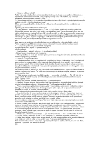 — Njegovo veličanstvo kralj!
Veliki vojvoda je odmah prišao vratima,da dočeka visokoggosta.Ovajje ušao zajedno saBizmarkoro, a
slijedili su ih ministarrata i komornik. Ovaj posljednjinosio je u raci neki predmet,koji se tačnije
promotren,pokazao kao mala safijanova kutija.
— Nisammogao odoljeti,a da na nekoliko trenutaka ne skrenemvašojvisosti — primijeti visokigospodin
velikom vojvodi. — Predstavite mi vaše goste!
Ubrzo se sve najuglednije ličnostiokupiše oko veličanstva,doksu ostalislušaliili se podalje tiho raz-
govarali.
izgledalo je da poručnikBraoden ne može šutjeti.
— Kralj, Bizmark i ministar rata ovdje? — re
^e
on. — To je veliko odlikovanje za našu pukovniju.
Možemo biti ponosni.Ah,vidite li onu kutijicu u ko-momikovoj ruci? Dat ću sebiodsjećiglavu,ako se u
njoj ne nalazi orden,na svakinačin će ga veliki vojvoda primiti na tako javan, dvostruko častan nacui.
Gledajte, sad se grofRodriganda povukaos ministromrata u udubinu prozora!Tiho razgovaraju,lica su u"
vrlo ozbiljna a njihovi pogledi se upravljaju ore
™^Wi.nslowu.Gospodo,podimo malo bliže do pukovr
nešto će se desiti,ja to poznajem! Kao pobočniktfveć potrebnoiskustvo.
226
imao je pravo,jer je ministar rata nakon kratkog remena polako prišao pukovniku.Kad je ovajpri-
V
iietio onoga kojise približavao,ustao je s mnogo oštovanja ipošao mu nekoliko koraka u susret.
P
— Gospodine pukovniče,jeste11primili moje pismo
u pogledu poručnika Ungera?— upita ekselencija ne
odviše Ijubeano.
— Imao samčast — glasio je odgovor._ A jeste li ga i pročitali?
- Odmah, kao sve što dolaziod vaše ekselencije.
— Onda je čudno, da su ti reci izazvali upravo protivnood onoga,što sam kanio.Sjećat ćete se da sam
vamtoplo preporučio poručnika?
— Naravno — odgovoriWinslow.
— A ipak samdozmao,da su ga svagdje primiii sa odbijanjem.Mnoga visokorodena glava je šuplja istoji
samo obziromna svoje porijeklo u redovima vojske.Upraviteljvojnih stvarise uvijekveselikad nade
čovjeka,koga se dade dobro upotrijebitipa je tim ža-losndje,ako upravo ovakviljudi nailaze na neoprav-
dane,čestočaki zlobne poteškoće.Ja bezuvjetnoočekujem,da ću ubrzo čutiprotivno odonoga,što samna
svoje začudemje morao doznati.
On se oštro okrenuo na petii otišao,dokje pukovnikostao nekoliko trenutaka stajatikao odsutan duhom,a
zatim se vratio na svoje mjesto.Čak i onaj,tko nije čuo razgovor,morao je na njemu primijetiti, da je dobio
posve neobičan ukor.
— Taj je za danas moralno mrtav i psihičkismrvljen — promrmlja pobočnik. — Ne bih htio biti u
njegovojkoži. Poručnik Ungerje poput bombe prasnuou naš mirni život,a sad namkrhotine lete na
glavu.A gdje je sada?
— Ondje kod ogledala.Bizmark razgovara s nji-me
— čudio se Golzen.
— Bizmark? Bogami, istina je Kakvo odlikovanje!jJao bih dvadeset mjesečnih plaća,kad bimi Bizmark
ntio barjednocn kimnutiglavom. Nebesa,tamo ide, tak
o ti Boga,čak mu i kralj prilazi.
. Pri
sutn- su začudeno gledali na ono mjesto, gdje Je
stajao mladić,s kojim su oba silnika tako srdačno
227razgovarali. Stajali su odviše daleko da bi mogij zumjeti ijednu riječ, ali se po dobrohotnom izraz"
vladareva lica vidjelo, da su to bilj samo izrazi d brote.
Tada je najednom kralj domahnuo komorniku Ovaj je stupio u sredinu dvorane i glasno rekao:
— Gospodo, imam čast da vam po najvišem nalogu javim, da je njegovo veličanstvo blagoizvoljelo imenovati
poručnika Ungera vitezom drugog reda ordana Crvenog orla i to obzirom na veoma važne usluge što ih je u tako
kratkoj prisutnostikod nas iskazao domovini. Njegovo veličanstvo je takoder zapovjedilo, da se spomenutom
gospodinu izruče insignija tog ordena, tepridržaje pravo za daljnje odluke.
On otvorisafijansku kutijicu, pristupiUngeru, "koji je sav blijed stajao na svojem mjestu i prikopčamu zvijezdu
na prsapored ostalih odlikovanja.
U dvorani je vladala tišina kao u crkvi. Kakve su to usluge bile? Izvršeneu tako kratkom vremenu? Morale su biti
znatne, jer je orden Crvenog orla imao četiri razreda. Ovog je poručnika sreća zaistaobilatmo obdarila! Oko
mladića se skupio krug čestitara, kojima je kralj dao primjer. Priključili su mu se Bizmark i ministar rata a onda su
se svi oprostiliod gospode. Nakon što su se trivisoka gospodina udaljila, a za njima komornik, popustilaje
ukočenost a glasni, raznoliki žagor je pokazao žar, kojim se dogadaj prepričava. Svi viši oficiri su već čestitali
Kurtu, kad mu prideR6schen.
— Dragi Kurte, kako radosno iznenadenije! — reče ona blistajućih očiju. — Jesi li se nadao tolikoj Po-časti?
— Nikada! Još sam i sad ukočen od čuda — pri203
on iskreno. — Nalazim se gotovo kao u nekom snu.,
— Slušaj, Kurte, usluga, o kojoj si sinoć govorio, izgleda da je bila naročito značajna, ali ja ne smijem iskušavati
tvoju šutljivost, već ću ti radije od srca zaželjeli sreću. Tvoji su neprijatelji jako posramlj«01
-
S tim mu stisneruku j vrati se k svojoj majci. U pokrajnjoj sobi stajali su zajedno pukovnik, n^ j Jor van Palm,
pobočnik i poručnik von Raveno Major rede:
228
 