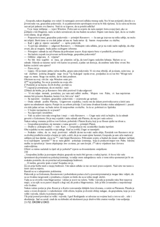 _ Gospodo, nakon dogadaja ove večeri Je nemoguće provestiodluku rnsnog suda. Sve bi nas potjerali j davola a u
prvomredu vas, gospodine pukovniče. A sa jednostavnim oproštajem stvar ne bi bila riješena. Ja ću sutra na brzinu
sazvatijoš jednom sve članove. Naći će se izgovor, da se poništiodlu'ka!
__ To je /moje mišljenje — izjavi Winslow. Pošto sam se uvjerio da neću nanijeti štetu svojoj časti, ako se
pobijem s tim Dngerom. neću se duže ustručavati, da mu budem na usluzi. Dajem vam časnu riječ, da ću se truditi
svim silama, da ga ubijem.
— Prepustiteto meni, gospodine pukovniče — primijeti Ravenovv. — Ja sam ga izazvao na teške sablje, ne može
mi izbjeći. Borit ćemo se sve dok jedan od nas ne bude mrtav ilj barem rtesposoban za službu;
— Kad i gdje je mjesto sastanka? — upita pukovnik.
— To još nije odredeno — odgovori Ravenovv. — Očekujem vašu odluku, jer je na svaki način najbolje, da obje
stvari, ako je moguće, budu jedna zadrugom izborene.
— Pristajem i odmah ću reći Platenu da prihvaćam izazov. Koje mjesto biste vi predložili, poručnice?
— Sto kažete zapark iza pivovare na Kreuzbergu, gospodine pukovniče?
— Odlično odgovara. A vrijeme?
— Ne bih htio izgubiti ni časa, jer plamtim od lje, da tomUngeru raskolim lubanju. Slažem se sa
odmah. Odavde se nećemo razići vrlo kasno iza ponoći, a jedan sat dostaje, da uredimo naše lične stvari. Sto
kažete začetiri sata ujutro?
— Pravo rni je.
— Lijepo. Ali ja imam jednu važnu molbu, gospo-aine pukovniče. Vi ste otac obitelji, ali ja nisam, osim tosa je
vaš službeni položaj drugačiji nego što je m
oj. Kakogod ispala stvar, posljedice će za vas biti ^Miogo teže
nego za mene. Stoga vas molim, da mi date prednost.
Obzirom na svoj viši čin nije Winslow smio pri-
Jfatiti
taj prijedlog. No on je pomislio na svoju obi-
£' Pomislio je na kazne, što ih dvoboj povlači za
om
i najzad je preračunao, da on možda i neće
229doći do borbe, jer je Ravenovv htio ubiti protivni!-I tako odgovori:
— Vi stevaljan momak, poručnice, pa vam naći odbiti molbu. Majore von Palm, vi kao nepristran
morate biti prisutni, Brandon, hoćete li m; biti svie^ dok?
— Sa najvećim veseljem, gospodine pukovniče — uvjeravaše ga upitani.
— Onda odmah podite Platonu, Ungerovom svjedoku, i recite mu da čekam protivnikasutra u četiri sata
ujutro na odredenom mjestu. Ponijet ću sa soborn pištolje. Uzet ćemo dvadeset koraka stalne udaljenosti i pucati
sve dok jedan od nas ne bude mrtav ili nesposoban zaslužbu. Ja ću se pobrinutiza liječnika.
— U kojim razmacima će se pucati?
— Na zapovijed i istodobno.
— Vaši su uslovi isto tako strogi kao i moji — reče Ravenovv. — Unger neće otići sa bojišta. Ja ću odmah
govoriti s Golzeinom. On je moj svjedok i neka odmah ode Platenu, da mu javi naše uslove.
Nakon nekog vremena prišlisu von Golzen, pobočnik i Platem Kurtu, koji je uz Rosen sjedio na divan u.
— Gospodineporučnice, mj moramo s vama govoriti — primijeti Platen.
— Dodite u pokrajnu sobu! — reče Kurt. — Gospodicaće me zanekoliko časaka ispričati.
Oba svjedoka su mu saopćila svoje naloge. Kad su svršili, Unger se nasmiješi:
— Svakako vidim, da su moji protivnici odlučili da me na svaki način ubiju. Poručnik von Ravenovv mi je
za dvoboj predložio oružje u kojem je vješt, a drži, da ja ne znam njime baratati, Gospodo, ja sam učio mačevati
sabljom još kao dječak, pase ne mo
~ ram bojati Ravenowa. Prihvaćam uvjete, a budući da nisam nikakav razbijač,
to se izjavljujem spremni1
"1
' da se neću glušiti pokušaju izmirenja, koje će poduzetimajor von Palm. Iskrena
molba za oprošten je ' časno objašnjenje im« zamene, jer sam čovjek. isto
takvu vrijednost kao i krvava
zadovoljština.
Oficiri su mirno saslušali te riječi ali je pobočni* izjavio sa dvosmislenim smiješkom:
230
_ Gospodine, koliko ja poznajem obojicu gospode ne može biti govora o nekoj isprici. A što se tiče vaše
spremnostida pristanetena pokušajizmirenja, to radije mom nalogodavcu neću o tome ništa spomenutijer bi on
svakako pomislio, da on proizlaziod pomanjkanja hrabrosti.
__ O molim, govorite ipak o tome! Svejedno mi je,
što on prije borbe misli o mojoj hrabrosti. Tek nakon odluke će me on moći pravo ocijeniti. Naći ćete me taono u
četiri sata»a mjestu.
Rastali su se s odmjerenim poklonima.
Pukovnik je sa Golzenom, Ravenowom i pobočnikom pošao u ku't a pozornipromatračje mogao lako vidjeti, da
su se živahno razgovarali o predmetu, o kojem se činilo da su se teško mogli složiti.
Tada su se otvorila vrata blagovaonice i došao je poziv na večeru. Veliki vojvoda je ponudio ruku Ster-nauovoj
majci, a iza njih su se parovi skupili u dugi red, da podu u blagovaonicu. Jelo je bilo izvanredno a raspoloženje
vrlo živahno.
Nakon večere počeo je ples. Rosen je u Kurto-vomnaručju lebdjela kroz dvoranu, a zatim sa Platanom. Plesala je
samo s ovom dvojicom i s nekolicinom viših oficira, kojima je dvorski običaj nalagao, da gospodama, koje je uveo
veliki vojvoda, iskažu tu počasnu uslugu.
Tik prije ponoćipovukao se veliki vojvoda. I grof Rodriganda se odvezao sa svojima kući a isto su uči- . nile i
ekselencije. Sad su ostali znali da su slobodni od ukočenosti paje društvo bilo znatno veselije i me-usiljenije.
23112. OKOM U OKO
 