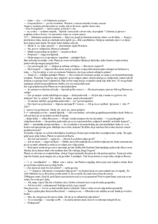 — Jedan — dva — tri! Odjeknuše pucnjevi.
— GospodeBože! — poviče istodobno Winslow i zateturanekoliko koraka unazad.
Njegova ispaljena pištolja padnena zemlju, dok je ljevicom zgrabio desnu ruku.
~ Jeste H pogodeni? — upitasvjedok, priskočiv-« mu.
~~ oa, u ruku — uzdahnu ranjenik. 1
Rječnik žurno pride i uhvati ruku, da pregleda u
 Zakimao je glavom i
pogledao preko u Kurta, i Je nepomično stajao na svojem mjestu.
237— Smrskana,potpunosmrskana — Izjavi on,pogf0 je škarama razrezao rukav sve do lakta. — Kugia ie
prošla kroz šaku,zatim je smrskala ručnizglob j pro. drla u podlakticu.Ondje je smrskala cijevi i ovdje je
kroz kaput opet izašla.Ne može ležati daleko odavde
— Može li se ruka spasiti? — prestrašeno upita Winslow.
— Ne, posve -isključeno.Mora se odrezati!
— Dakle nesposoban za službu? — raspita se Kurt.
— Potpuno!— odgovoriliječnik.
— Onda mogu ovo svoje mjesto napuštati— primijeti Kurt.
Baci pištolju na zemlju i ode.Platen je ostao na bojištu.Gledao je liječnika, kako barata svojim nožem,
pukovniknije mogao pregristibol.
— l ja sambogalj,i ja! — škripao je zubima od bijesa. — Ravenow,čujete li?
— Da li čujem? — odgovoriRavenow,koji je usprkos svojojslabostipristupio oslonjen na Golzenovu
ruku. — Taj čovjekje u vezi sa sotonom.Nadamse,da će ga uskoro odnijetiu pakao!
— Varaš se — ozbiljno.primijeti Platen. — Sto ti nazivaš sotonom,sastoji se samo u savršenombaratanju
oružjem. Poručnik Ungerje moj prijatelj i ja ne smijem mirno slušati,kad ga se i dalje kudi, nakon takvih
dokaza o osjećaju častiivrijednosti.Nije on bio omaj koji je uvrijedio a ipak nije želio krvi. Vi ste ga htjeli
najmanje učinitinesposobnimza službu,a to ste sad postalisami.
Iza toga prijekora pode Platen za svojiniprijateljem.
— Ja samposve ukočen od čuda — bjesndoje Ra-venovv.— Da nisamranjen,izazvao bih tog Platena na
sablje!
— Lav je ranjen i onda šakalilaju na njega — doda pukovnik.— Ali još nije s nama sve gotovo.Au
doktore! Sto to režete? Zar mislite da imate pred sobomkotlet?
— To morate izdržati, gospodine pukovniče — oo" govoriizgrdeni.
— Da i kod vas je desnica! — bijesno zastanje R3
-'venow.— Ali ja ću se vježbati ljevicom i čim •*
238 *
j nanovo ću ga Izazvati. Onda mi neće po „'puta pobjeći.
I~ r^ uzbudujte seviše - zamoli liječnik. — Go-von Golzen. odvedite gospodinaporučnika u kola.Neka se
odveze kući,ja ću za jedan sat doćiknjemu.
_- Kako želite — sikne Ravenow.— Ovdje i onako nemamviše što da radim. — l sa podrugljivim
smiješkomdoda:— Gospodine pukovniče,ja se ne osjećamdobro,smijemli zamoliti za kratki dopust?__
idite! — promrmlja pretpostavljeni. — Ja se nalazim u istompoložaju,pa samznatiželjan, kako će se ta
bolest razvijatiprema gore.Gledajte da svršite,doktore!Ili držite da je udobno bitiovako izručen vašem
prokletomnožu?
Za kratko vrijeme su se kola otkotrljala a šumska je čistina opet ostala tiha iosamljena kao i prije. Na uglu,
gdje'ga je prije čekao,Platen se oprostiod Kurta.
— Sto ćeš sad učiniti? — upita on.— Hoćeš li se dobrovoljno javiti? 
— Još ne znam — odgovoriKurt. — Držim da će biti najbolje da se dobrovoljnojavim. Sada samumoran,
pa ću se malo odmoriti a onda će se vidjeti,što valja učiniti.
— Kod mene nema nd govora o spavanju,jerme služba drži budnim.Sad manjkaju pukovniki Rave-now.
Slutim, da ću danas imati vrlo nemiran dan.Do videnja,dragiUngeru!
Platen se odvezao sa svojimkolima, dokje Ungertaj kratki dio puta do vile prešao pješice.Tamo još nitko
nije bio budan,pa je mogao ući,a da ga nitko n
e primijeti. Tek što je došao u svoju sobu,ušulja se Rosen.
'
~~ T
J si neozlijeden! — klikne ona i načas mu Padne u zagrljaj, doksu joj suze stajale u očima. Kurt
joj na brzinu ispriča razvoj obiju borbi.
~~ Zar zaista ne znaš što ćeš učiniti? — upita ga ona.
stv~~ ^e
- Zapravo bih morao svompukovniku javiti ar
,no budućida je on samsudjelovao,to otpada _Po
sebi.Odmorit ću se,Ro'schen jonda razmi-st
o da se uradi.Za sada samsretan da samiz-
239bjegao smrti. Znaš H, pod čijomsamzaštitomsta'a u ovojopasnosti? Pod tvojom!Imao samuza se tar
sman,što simi ga ti dala,
— Ah,moju vrpcu!Da,bio sihrabarvitez i dobro sibranio čast svoje dvorske gospodice.
— Ali što će biti s talismanom? Zahtijevaš ljda tiga vratim?
Ona pocrveni.— I to će se datiurediti,kad se odmoriš.Takve važne stvarivalja dobro promisliti.
— Sad si jedna jako zločesta Roschem! — nadurjse on, — Obećala simi odluku za sad.Imala je ovisitio
borbi.
— Hm, da, moguće je da samto rekla. Ali zar je ta odluka baš tako hitna?
— To se razumije — nasmije se 00. — Ja zaista moram znati, hoće li se talisman iskupitiili ne.
— Poljupcem?
 