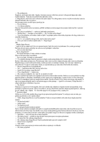 — Da, poljupcem.
Stajala je- pred njim tako mila i ljupka. Jutarnje sunce je virilo kroz prozori obasjavalo lijepu djevojku
toplimzrakama. Tada mu ona položi rulcu na šaku i reče:
-r- Dragi Kurte,znaš li da sams tobomvrlo zadovoljna? Tisizbog mene stavio svojživot na kocku i zato ću
iskupititalisman,ako ti je pravo.
On posegneu prsa,izvadivrpcu ipruži joj iie:
— Evo je, Rosen.
— A ovdje je poljubac.
Ona mu brzo položi ručice na ramena, približi zašiljena ustašca njegovimusnama i dade mu fini i oprezni
poljubac.
— Ah,zar je to poljubac? — upita on,ipakmalo razočarano.
— Mislim da je — nasmije se ona šaljivo. — Ili Je
to bilo nešto drugo?
— To je bio poljubac,ali onakav,kako se ljubi ^na primjer jednu staru tetku,koja ima vrlo dug,ružan nos s
nekoliko bradavica.
— Jesi li već poljubio mnogo tetki, kad to tako tačno znaš?
— O ne. jer stare se tetke ne ljube rado.•— Nego koga?
240
_ Mlade,lijepe Rosen.
_ npdi.to mi ne smiješ reći! Za to te moram kaznit; Sad više neću tvojtalisman.Evo,uzmi ga natrag!
On brzo uhvativrpcu,položije iza sebe na stoliprimijeti važna lica:
__ Ali to ne ide tako brzo!
_ Što to,dragiKurte?
__ Povrataktalismana.Utako važnim stvarima
mora se biti pravedan inesebičan.
__ Xo si ti uvijek. Ali kako to sada misliš?
— Ti si platila talisman.Kad mi ga ponovodaješ,ondasamja dužan,da ti vratim cijenu.
Kurt je vidio,kako joj lupa srce.Postalo jojje tako vruće na čelu i sljepoočicama,tako vruće na obrazima.
Najednomjoj se zacrvenilo pred očima,a zatim postalo sve tamnije i tamnije. Zar više nije vidjela ili je
zatvorila oči? To nije ni sama znala. Samo je osjećala kako ju je neka ruka obuhvatila oko ramena.
— Rosen,draga Rosen,ta pogledajme!
— Ne! — šapnula je tako tiho,da ju je ledva čuo.
— Ljutiš H se na mene, moja Roseto?
— O ne, dragiKurte!— šapne ona.
— Oh, onda ću tiizliječiti oči, kad ih ne možeš otvoriti!
I sad je osjetila dvije tople usne najprije na desnoma onda na lijevomoku.Onda su se usne pritisle ina obje
prpošne jamice u obrazima i dodirmule su čaki njena usta,najprije lako,a zatim čvršće i čvršće.Roseta je
bila posve omamljena i jedva je mogla bistro misliti. Zarda se brani? O ne, bila je uhvaćena,nije mogla! A
nije se na njega nd ljutila, kad je sad začula njegovo tiho pitanje:— Ljutiš li se na mene,TOoja Roseta? —
odgovorila mu je iz dubime svog srca:
— Ne, Kurte!
Onda ju je on ponovo čvrstozagrlio,dokvaniu dniku nije odjeknuo otegnuti korak kućepazitelja,oJi je
počinjao svojdnevni posao. Sad je otvorila oc'.jer ju je Kurt brzo ispustio.Stajao je pred njomav, kakvog
ga još nikada nije vidjela. To nisu bile njegove oči,njnjegovo lice, a ipak je to
16
Jastrebovkljun
241bio on.Je li to bilo možda zbog ,toga što je njena dušaprešla knjemu? A sad ju je uzeo za ruke, po-
gledao jojduboko u očii nježno rekao:
— Vidiš, draga moja Rosen,to je bio poljubac!Tada se ona povratila k sebi,tako da je mogla prpošno
upitati:
— Ne kao kod tetke?
— Jedne stare!
— Sa dugimnosom!
— l s mnogimbradavicama na njemu!
Sad se oboje srdačno nasmijalo radinjihove uspjele predodžbejedne stare tetke,tako da je Rosen posve
zaboravila na dvobojinije više mislila na to,da je unuka jedinog grofa.Kurt je zaboravio da mu je otac bio
pomorac,a svemu tome je bio kriv samo njihov povjerljivi razgovor.Rosen se najprije vratila u sadašnjost.
— Sad idem — reče ona,kao da se mora ispričati.
— Oh, kakva šteta!— požali on,kao da ima bezuvjetnopravona njenu prisutnost.
— To mora biti: Do vjdenja,dragiKurte!
— Do videnja,moja draga Rosen!Sad ću pokušatimalo spavatii sanjatio tebi!
— Hoćeš li mi to ispričati?
— Vrlo rado!
A kad je ostao sam,zastao je sretanusred sobea u njemu je sve klicalo:
— Oh, kako je ljubim!
 