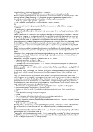 Medutimje Rosen pošla,izgubljena u mislima, u svoje sobe.
— Sto je to bilo? Sto samučinila!O Bože moj, to n« smijem nipošto rećimajci, ne,nikada!
Koračala je po svojojsobigore-dolje,doknije konačno netko zakucaona vrata,pa je morala pustitiu sobu
djevojku,koja ju je imala posluživati.Ova se začudila, da je gospodaricunašla budnom,a njeno Je
iznenadenje poraslo,kad je primijetila nedirnutikrevet,kad je stupila u spavaćusobu.
— Bože moj, vj niste uopće spavali? — upita oina.
— Ne — glasio je kratki odgovor. — Donesičokoladua onda ću se izvesti.
242
B;io je osamsatii nipoštovrijeme za posjete,,kad slu«otvorio vrata na kočiji, da Rosen uzmogne
„c; u kočiju.
_ K ministru rata! — zapovijediona kočijašu.
Kola su otišla,a da ih Kurt nije ni vidio nj čuo,•er je upravo sanjao divine sne,koje je kanio ispripovijedati
svojojRosen.
Njegova ekselencija još nije primala i tako se moralo čekati, kočijaš dolje na ulici na svombaku a Roschein
gore u sobiza primanje, jer se sluga nije usudio da je ostavičekatiu predsoblju.Kad je ministar ustao,čuo
je, da neka gospodica Sternaumoli za razgovor,koji je tako hitan,da se usudila,da ga tako rano smeta.On
je dobro poznavao to ime,pa se požurio sa oblačenjem,tako da je ubrzo stajao pred njom.
Sluga je u predvorju čuo kako gospodica mnogoisabrano govori,činilo se da nešto priča.Iza toga je slijedio
živahan dijalog a kad je gospodica Sternau napustila sobu za primanje, sjalo je na njenomlicu veselje
izvojštenog uspjeha.Njegova ekselencija dala je nalog da se-smjesta pozove poručnikPlaten od gardijskih
husara.
Kad se Roschan vratila kući,našla je ondje sabrane sve svoje.Čudilisu se,da se izvezla, a kad je spomenula
da dolazi od ministra rata,upravili su toliko pitanja na nju,da je konačno smatrala najprikladnijimda sve
ispriča.
Medutimse Platen nemalo uplašio,kad je saznao,da mora k ministru rata. Nalazio se u dvorištukasarne,pa
se požurio u svojstan,da obuče paradnu uniformu.Bio je uvjeren,da se radisamo o dvoboju.Alikako je
ministar saznao za njega?
Kad je ušao u predsoblje,činilo se da ga sluga već čeka,jerga je upitao:
•— Gospodin-poručnikvon Platen? — Da.
~- Ekselencija je još zaposlena.Izvolite zasada ući
. .Veo
ga je kraj više vratiju do nekog ulaza i ori
o ga. Platen se gotovo prestrašenotrgnuo,jer"gledao malu,
bogato uredenu sobu za dame,u
243kojoj je sjedila — ministrova žena,držeći u ruci neku knjigu. Kad ga je ugledala,lako se podigla idobm!
hotno mu kimnula:
— Pristupite bliže, gospodine von Platonu! Mojsuprug ima još neke malenkostiobaviti,pa samvas
dala dovestik sebi,da vas medu'timupitamza neki neobičnidogadaj,čiji ste vi bili svjedok,kako su mi
kazali.
On je sjeo i napeto očekivaoštoće dalje biti. Vrata, koja su vodila u neku pokrajnu sobu,bila su malo
odškrinuta a kroztaj otvorpadala je unutra jedna sjena,koja je mogla potjecatisamo od nekog čovjeka.Ovo
opažanje dalo je poručniku shvatiticijeli položaj. Ministarje doznao za dvoboj,pa je imao razloga,da stvar
predbježno ne upoznaslužbenimputemi tako je Platen imao sve ispričatinjegovojženi,dokje ministar u
susjednojsobičuo svaku riječ i mogao stvoritiodlu'ku.Sto su pozvaliupravo njega,Kurtova svjedoka,dalo
mu je naslutiti,da se upravozbog njegakanibiti obziran.
— Govori se,da poznajete poručnika Ungera od gardijskih husara?— započne visoka gospoda.
— Imam čast bitinjegovimprijateljem — odgovoriPlaten.
— Onda su me dobro izvijestili. Dozvolite da bez okolišanja predenina stvar! Tajse poručnikjutros
borio?
— Jeste.Nisamdobio .nalog,da zatajim tu činjenicu.
— S kime?
— Sa svojim pukovnikomi poručnikomRaveno-womod njegovog eskadrona.
— A ishod ove stvari? — napetoupita supruga ministra rata.
— Ungerje Ravenowu odsjekao desnuruku a pukovniku smrvio desnuruku.Obojica su na tajnačin postali
nesposobnida dalje služe.
— Bože moj, kakva nesreća!Pričajte!
Platen je pričao o zavjeri, koja je skovanaprotiv Ungerova pristupa u pukovniju,o dočeku,na koji Je
naišao
kod pretpostavljenih io izazovnomnačinu, n
koji su s njim postupali,te o muževnom,razboritom
244
našanju napadnutoga.Opisaoje istinu,ali kao pri-?o y tako da nije na Ungera pala nj najmanja sjdna v
iekog
predbacivanja.Tako se desilo da je,kad je za-
"io gospoda s najvećimsaučešćernuzviknula:_ Hvala vam, gospodineporučnice.Vaš prijatelj •e izvanredan
čovjek!Prema onome što samčula od vas on ima svojstva da sebipribavisjajnu budućnost.No'štoon kain>i
učiniti, da izbjegne posljedice tog ne-sretoog dvoboja?
 