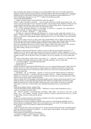 Kurt se začudio,da je ministar već doznao za stvar.Kad je Platen rekao,da ni on ne može objasnititu
činjenicu,ispričao je grof što je čuo od Rosen.Zamolio je Platena,da ostane na doručku,alise ovajmorao
ispričati,jer ga je zvala dužnost.Obećao je da će se vratiti,čim ga ministar otpusti.Oprostio se,a ^vo
^ica
odoše u društvenusobu,gdje su se na-Ukućani
-Tu
Je Kuri uhvatio Rosen za ruku i
a
o joj sa zahvalnimsmiješkom:
~~ si
dakle već radila za mene! Ali znaš lj Ro-da si bila vrlo smiona?
247Ona se šaljivo nasmiješila i primijetila: - tj
aja sam morala raditi, kad si tiradije spavao Jesam li bila vrlo
smiona, to još nije tako sigurno' Čini se da ministrova odluka više potvrdujeobratno' Medutimse Platen posvetio
svojim službenim dužnostimaa zatim se odvezao ministru, te se dao kod njega najaviti. Ovaj ga je prijazno
dočekao. Stajao je uza stol, na kojem je ležalo više zapečaćenih pisama
— Vj ste tačni, gospodine poručnice, a to mi je drago, jer znam da se gospoda vaše pukovnije sad
skupljaju na doručak. Vj svakako sudjelujete kod doručka?
— Tako sam navikao, ekselencijo — odgovori Platen.
— No dobro, lov, o kojem smo danas govorili, dogovoren je u kasinu, pa neka ondje bude i dovršen. To je
logično. Podite k pukovniku vom Marzfeldu i predajte.mu ove spise. Neka ih pročitai neka ih zatim pročitau
kasinu i to u prisutnostivašeg prijatelja (Jngera, kojeg obavijestite! To je sve. Vaše držanje u toj stvari zaslužuje
moje priznanje.
Dok je govorio terijeci, stavio je sve spiseu omot, koji je predao Platonu. Ovaj se udaljio srca punog veselja.
Hvala ovakvog čovjeka je prava rijetkost. Platen se najprije odvezao Ungeru, da ga obavijesti. Bio je pozvan da
ostane malo duže, ali je morao poslušatiprimljenu zapovijed i potražitipukovnikavon Marz-felda.
Kurt je bio znatiželjan da dozna što će se desiti u kasinu. Stoga je odmah otišao onamo. Kad je ušao u dvoranu,
Platen još nije bio ovdje, ali u prostorijinije gotovo bilo nijednog praznog mjesta. Trebalo je
čatj o plesu velikog vojvode, pa su se stoga svi
našli
tu. Manjkali su samo pukovnik i Ravenovv. Slutilo se zašto, ali nitko nije pitao, premda bi nepristranii <*?
svjedoka, koji su bili prisutni, mogli dati obavijesti. Kad je Kurt ušao, osjetila se vidljiva nelagodnost. Svi su se
udružili protiv njega, ali su na plesu vidjeli, pod kakvom moćnom zaštitomon stoji. Nisu teporeći sami sebe pa su
na njegov pozdrav o
tako, da nije bilo ni učtivo ni uvredljivo. No n:ie na to obazirao, već" je sjeo, naručio čašu
248
se novinama. Nakon nekog vremena ušao je i sjeo k njemu, J0? — upitaKurt. _ pukovnik von Marzfeld je bio
vrlo iznenaden zbog naloga, kojeg sam mu predao. Ja pomalo naslućujem, što će on ovdje raditi.
— To nije teško pogoditi. On će dobiti našu pukovniju.
— Ali ostali spisi? Sto oni sadrže?
__ Pričekat ćemo na to.
Nedugo zatim došao je pukovnik Marzfeld. Kad je ušao, sve se oči sa zaprepaštenjemuperišeu njega. Pukovnik
komore? Sto hoće on ovdje? Zašto je došao u svečanoj uniformi sa ordenima na prsima? Svi su ustali, da ga
pozdraveprema njegovom cimu. Potpukovnik i major pošlisu mu u susret, da mu zažele dobrodošlicu. On je
stisnuo svoj trojici ruku.
— Zahvaljujem vam na dobrodošlici, gospodo! K vama me je dovela službena dužnost a ne želja da su-
djelujem na vašem doručku: — Izvadio je spise, koje je primio i nastavio: — Njegova ekselencija, gospodin
ministar rata, poslao mi je naime putemgospodina voo Platena zapovijed, da vas, gospod, obavijestim o nekim
nalozima, koje je najviše mjesto smatralo potrebnim.
Začuo se sveopći »Ah!« od iznenadenja. Ministarskanaredba u kasinu? Nikakva pukovskazapovijed? To se još
nikada nije desilo! I tu zapovijed treba pukovnik da pročita? Platen ju je predao? Kako je on došao do toga?
Pogledi prisutnih lutali su izmedu Marzfeldai Platena amo-tamo. Ovaj se gradio kao da ništa ne primjećuje.
Pukovnik je otvorio omot i izvukao različite spise. Redoslijed objavljivanja bio je označen brojevima.
jedan!
Molim da me pažljivo saslušate, gospodo. Broj
r Pukovnik Marzfeld je pročitao nekoliko kratkih , ,a
' Sadržavali su istup iz vojske komandanta pu-nije von
vinslowa. Ova objava izazvala je veliko
249-— Broj dva, gospodo! — poviče pukovnik u uzbudenju. Buka utihne. No ono što su čuli, bilo je ;sj tako
čudno, kao i ono prijašnje. Poručnik Ravenovv otpušan je iz službe isto tako bez mirovine kao j pu_ kovnik.
O nekoj molbi za otpust iz vojskenije bilo govora.
— Broj tri!
Slušali su sa povišenom napetošću. Natporučnik von Brandeo bio je lišen svog pobodništvai zajedno s
poručnikom von Golzenom premješten u komoru.
Oba časnika bila su prisutna. Nanjihovim blijedim licima ocrtavao se strah. Premještaj gardijskih husara u
komoru, bila je prava degradacija! Htjeli su im izraziti saučešće, ali se nisu usudili. Svi se pogledi upra-višeu
Kurta. Shvatili su, da je on taj, kojemu je trebalo pružitizadovoljštinu.
— Broj četiri!
' Dakle još nije bilo gotovo? Sto je još imalo doći? To su ubrzo doznali. Potpukovnik, major i konjanički kapetan
Kurtovog eskadrona, premješteni su k pješadiji — na vlastiti zahtjev, kako je glasilo. Na taj način je zasladena
pilula, što su je morali, progutati.
Broj pet imenovao je pukovnika von Marzfeldaza-
„ povjednikom gardijske husarske pukovnije. Platen je
maprijeden za natporučnika i dodijeljen pukovniku
 