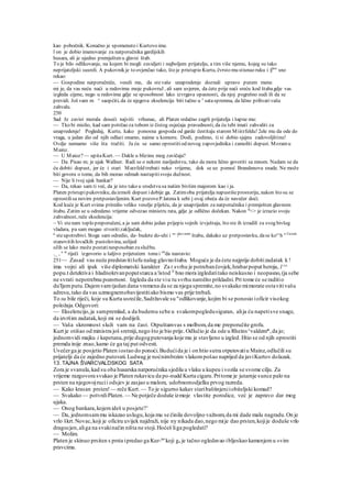 kao pobočnik. Konačno je spomenuto i Kurtovo ime.
l on je dobio imenovanje za natporučnika gardijskih
husara, ali je ujedno premješten u glavni štab.
To je bilo odlikovanje, na kojem bi mogli zavidjeti i najboljem prijatelju, a tim više njemu, kojeg su tako
neprijateljski susreli. A pukovnik je to ovjenčao tako, što je pristupio Kurtu, čvrsto mu stisnuo ruku i §la
" sno
rekao:
— Gospodine natporučniče, veseli me, da stevaše unapredenje doznali upravo putem mene.
mi je, da vas neću naći u redovima moje pukovruJ , ali sam uvjeren, da ćete prije naći sreću kod štabagdje vas
izgleda cijene, nego u redovima gdje se sposobnost lako izvrgava opasnosti, da njoj pogrešno sudi ili da se
previdi. Još vam m ^ saopćiti, da će njegova ekselencija biti tačno u c
sataspremna, da lično prihvativašu
zahvalu.
250
Sad Je zavist morala doseći najviši vrhunac, ali Platen srdačno zagrli prijatelja i šapne mu:
— Tko bi mislio, kad sam potrčao za tobom iz čistog osjećaja pravednosti, da ću tebi imati zahvaliti za
unapredenje! Pogledaj, Kurte, kako ponosna gospoda od garde čestitaju starom Miirzfeldu! 2ele mu da ode do
vraga, u jedan dio od njih odlazi onamo, naime u komoru. Dodi, podimo, ti si dobio sjajnu zadovoljštinu!
Ovdje nemamo više šta tražiti. Ja ću se samo oprostitiod novog zapovjednika i zamoliti dopust. Moramu
Mainz.
— U Maioz?— upitaKurt. — Dakle u blizinu mog zavičaja?
— Da. Pisao m; je ujak Wallner. Radi se o nekom nasljedstvu, tako da mora lično govoriti sa mnom. Nadam se da
ću dobiti dopust, jer će i stari Marzfeld trebati neko vrijeme, dok se uz pomoć Brandenovu snade. Ne može
biti govora o tome, da bih morao odmah nastupitisvoju dužnost.
— Nije li tvoj ujak bankar?
— Da, rekao sam ti već, da je isto tako u srodstvu sa našim bivšim majorom kao i ja.
Platen pristupipukovniku, daizmoli dopust idobije ga. Zatimoba prijatelja napustišeprostoriju, nakon što su se
oprostilisa novim pretpostavljenim. Kurt pozoveP.latena k sebi j ovaj obeća da će navečer doći.
Kod kuće je Kurt svima priredio veliko veselje plješću, da je unaprijeden za natporučnika i premješten glavnom
štabu. Zatim se u odredeno vrijeme odvezao ministru rata, gdje je odlično dočekan. Nakon st
<> je izrazio svoju
zahvalnost, reče ekselencija:
~ Vi stenam toplo preporučeni, a ja sam dobio jedan prijepis vojnih izvještaja, što ste ih izradili za svog bivšeg
vladara, pa sam mogao stvoritizaključak,
a
steupotrebivi. Stoga sam odredio, da- budete do-uhi i "' ?lav:nom
štabu, dakako uz pretpostavku, dase ko'^h e Cuvate
stanovitih lovačkih pustolovina, uslijed
oJih se lako može postatinesposoban zaslužbu.
._ , e
'c
riječi izgovorio u šaljivo prijetećem tonu i on
da nastavio:
251— Zasad vas neću predstavitišefu našeg glavnoštaba. Moguće je da ćete najprije dobitizadatak k !
ima vojni ali ipak više diplomatski karakter Za t svrhu je potrebančovjek,hrabarpoput heroja, 1^^
popu.t detektiva i hladnokrvanpoputstarca a 'istod V
bno mora izgledatitako neiskusno i neopasno,(ja sebe
ne svrati nepotrebnu pozornost. Izgleda da ste viu tu svrhu naročito prikladni.Pri tome će se raditio
du'Ijemputu.Dajemvamtjedan dana vremena da se za njega spremite,no svakako mimorate ostavitivašu
adresu,tako da vas uzmognemobavijestitiako bismo vas prije trebali.
To su bile riječi, koje su Kurta usrećile,Sadržavale su "odlikovanje,kojim bi se ponosio ioficir visokog
položaja.Odgovori:
— Ekselencijo,ja sampremlad, a da budemu sebe u svakompogledusiguran, alija ću napetisve snage,
da izvršim zadatak,koji mi se dodijeli.
— Vaša skromnost služi vam na čast. Otpuštamvas s molbom,da me preporučite grofu.
Kurt je otišao od ministra još sretniji,nego što je bio prije. Odlučio je da ode u Rheins^valdem*,da jo;
jednomvidi majku i kapetana,prije dugogputovanja koje mu je stavljeno u izgled. Htio se od njih oprostiti
premda inije znao,kamo će ga taj put odvesti.
Uvečerga je posjetio Platen iostao do ponoći.Budućida je i on htio sutra otputovatiu Mainz,odlučili su
prijatelji da će zajedno putovati.Ludwag je noćnimbrzim vlakompošao naprijed da javiKurtov dolazak.
13. TAJNA ŠVARCVALDSKOG SATA
Zora je svanula,kad su oba husarska natporućnika sjedila u vlaku u kupeu i vozila se svome cilju. Za
vrijeme razgovora svukao je Platen rukavicu da po-nudd Kurta cigaru.Pritome je jutarnje sunce palo na
prsten na njegovojrucii odsjev je zasjao u malom, udobnomodjelku prvog razreda.
— Kako krasan prsten!— reče Kurt.— To je sigurno kakav staribaštinjeniiobiteljski komad?
— Svakako — potvrdiPlaten. — Ne potječe doduše izmoje vlastite porodice, već je zapravo dar mog
ujaka.
— Onog bankara,kojemideš u posjete?'
— Da, jednomsammu iskazao uslugu,koja mu se činila dovoljno važnom,da mi dade malu nagradu.On je
vrlo škrt.Novac,koji je oficiru uvijek najdraži, nije ny nikada dao,nego mije dao prsten,kojije doduše vrlo
dragocjen,aliga na svakinačin ništa ne stoji.Hoćeš liga pogledati?
— Molim.
Platen je skinuo prsiten s prsta ipredao ga Kur-tu
'koji ga je tačno ogledavao ibljeskao kamenjemu »vim
pravcima.
 